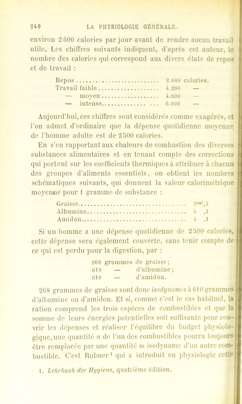 environ 2 600 calories par jour avant de rendre aucun travail utile. Les chiffres suivants indiquent, d’après cet auteur, le nombre des calories qui correspond aux divers étals de repos et de travail : Repos 2.GOO calories. Travail faible 4.200 — — moyeu 4.800 — — intense 6.000 — Aujourd’hui, ces chiffres sont considérés comme exagérés, et l’on admet d’ordinaire que la dépense quotidienne moyenne de l’homme adulte est de 2300 calories. En s’en rapportant aux chaleurs de combustion des diverses substances alimentaires et en tenant compte des corrections qui portent sur les coefficients thermiques à attribuer à chacun des groupes d’aliments essentiels, on obtient les nombres schématiques suivants, qui donnent la valeur calorimétrique moyenne pour 1 gramme de substance : Graisse 6e*1,3 Albumine.. 4 ,t Amidon .. 4 ,1 Si un homme a une dépense quotidienne de 2300 calories, cette dépense sera également couverte, sans tenir compte de ce qui est perdu pour la digestion, par : 268 grammes de graisse; 610 — d’albumine; 610 — d’amidou. 208 grammes de graisse sont donc isodynames à 610 grammes d’albumine ou d’amidon. El si, comme c’est le cas habituel, la ration comprend les Irois espèces de combustibles et que la somme de leurs énergies potentielles soit suffisante pour cou- vrir les dépenses et réaliser l'équilibre du budget physiolo- gique, une quantité » de l’un des combustibles pourra toujours être remplacée par une quantité m isodynamc d'un autre com- bustible. C’est Rubner* qui a introduit en physiologie celte 1. Lehvbuch der Ifygiene, quatrième édition.