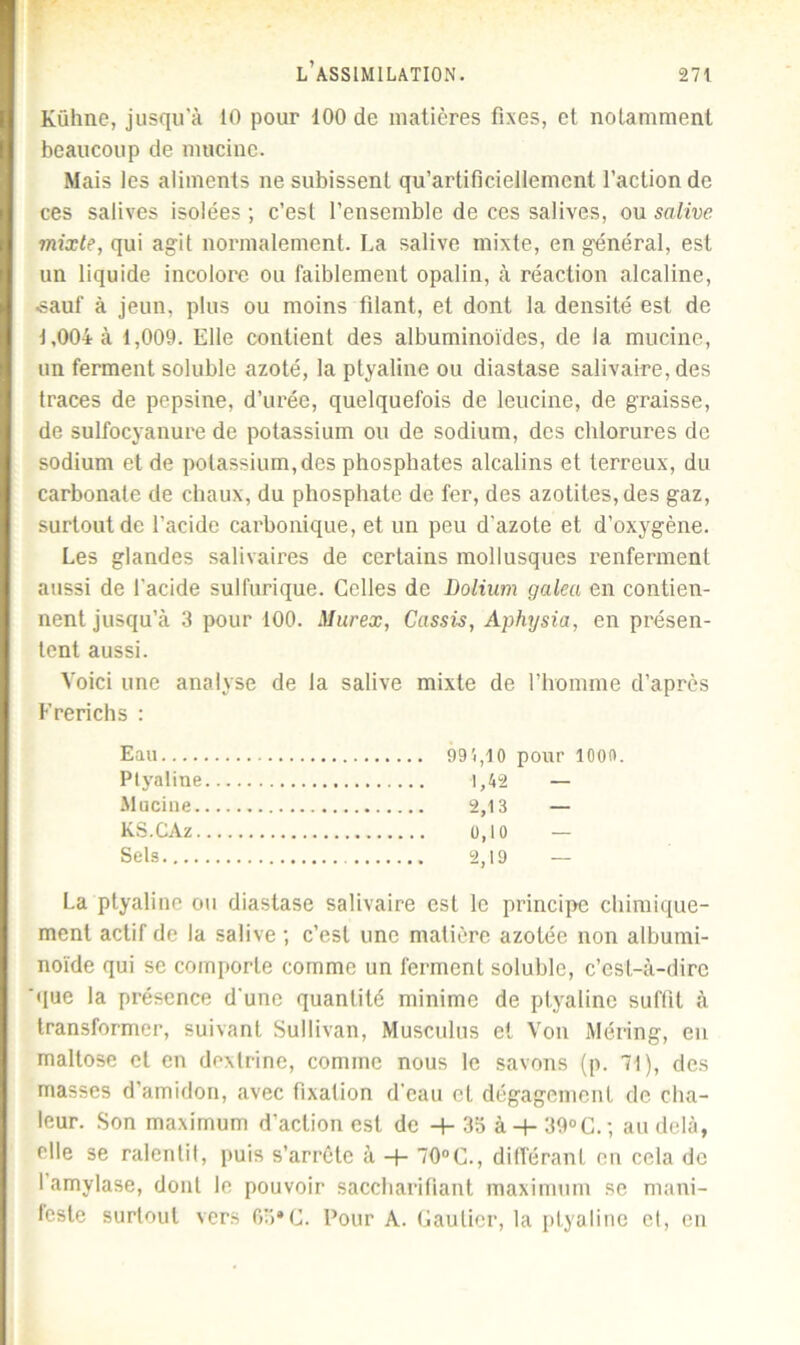 Kiihne, jusqu’à 10 pour 100 de matières fixes, et notamment beaucoup de mucine. Mais les aliments ne subissent qu’artificiellement faction de ces salives isolées ; c’est l’ensemble de ces salives, ou salive mixte, qui agit normalement. La salive mixte, en général, est un liquide incolore ou faiblement opalin, à réaction alcaline, ■sauf à jeun, plus ou moins filant, et dont la densité est de 1,004 à 1,009. Elle contient des albuminoïdes, de la mucine, un ferment soluble azoté, la ptyaline ou diastase salivaire, des traces de pepsine, d’urée, quelquefois de leucine, de graisse, de sulfocyanure de potassium ou de sodium, des chlorures de sodium et de potassium,des phosphates alcalins et terreux, du carbonate de chaux, du phosphate de fer, des azotiles,des gaz, surtout de l’acide carbonique, et un peu d’azote et d’oxygène. Les glandes salivaires de certains mollusques renferment aussi de l’acide sulfurique. Celles de Dolium galea en contien- nent jusqu’à 3 pour 100. Murex, Cassis, Aphysia, en présen- tent aussi. Voici une analyse de la salive mixte de l’homme d’après Frerichs : Eau 99'i,10 pour lOOft. Ptyaline 1,42 — -Mucine 2,13 — KS.CAz 0,10 — Sels 2,19 — La ptyaline ou diastase salivaire est le principe chimique- ment actif de la salive ; c’est une matière azotée non albumi- noïde qui se comporte comme un ferment soluble, c’est-à-dire que la présence d’une quantité minime de ptyaline suffit à transformer, suivant Sullivan, Musculus et Von Méring, en maltose et en dextrine, comme nous le savons (p. 71), des masses d’amidon, avec fixation d’eau et dégagement de cha- leur. Son maximum d’action est de -+- 35 à-f- 39°C.-, au delà, elle se ralentit, puis s’arrête à -f- 70°C., différant en cela de 1 amylase, dont le pouvoir saccharifiant maximum se mani- feste surtout vers 65*C. Pour A. Gautier, la ptyaline et, en