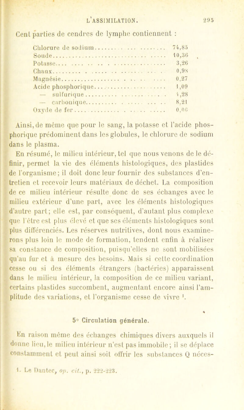 Cent parties de cendres de lymphe contiennent : Chlorure de sodium 74,85 Soude 10,36 Potasse 3,26 Chaux 0,9s Magnésie 0,27 Acide phosphorique. 1,09 — sulfurique . 4,28 — carbonique 8,21 Oxyde de fer 0,no Ainsi, de même que pour le sang, la potasse et l’acide phos- phorique prédominent dans les globules, le chlorure de sodium dans le plasma. En résumé, le milieu intérieur, tel que nous venons de le dé- finir, permet la vie des éléments histologiques, des plastides de l’organisme; il doit donc leur fournir des substances d’en- tretien et recevoir leurs matériaux de déchet. La composition de ce milieu intérieur résulte donc de ses échanges avec le milieu extérieur d’une part, avec les éléments histologiques d’autre part; elle est, par conséquent, d’autant plus complexe que l'être est plus élevé et que ses éléments histologiques sont plus différenciés. Les réserves nutritives, dont nous examine- rons plus loin le mode de formation, tendent enfin à réaliser sa constance de composition, puisqu’elles ne sont mobilisées qu’au fur et à mesure des besoins. Mais si cette coordination cesse ou si des éléments étrangers (bactéries) apparaissent dans le milieu intérieur, la composition de ce milieu variant, certains plastides succombent, augmentant encore ainsi l’am- plitude des variations, et l’organisme cesse de vivre b 5° Circulation générale. En raison même des échanges chimiques divers auxquels il donne lifu, le milieu intérieur n’est pas immobile; il se déplace constamment et peut ainsi soit offrir les substances Q néces- 1. Le Dantec, op. cil., p. 222-223.