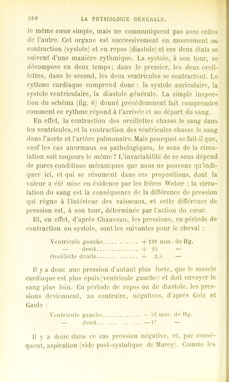 Je même cœur simple, mais ne communiquent pas avec celles de l’autre. Cet organe est successivement en mouvement ou contraction (systole) et en repos (diastole) et ces deux états se suivent d’une manière rythmique. La systole, à son tour, se décompose en deux temps; dans le premier, les deux oreil- lettes, dans le second, les deux ventricules se contractent. Le rythme cardiaque comprend donc : la systole auriculaire, la systole ventriculaire, la diastole générale. La simple inspec- tion du schéma (fig. 6) donné précédemment fait comprendre comment ce rythme répond à l’arrivée et au départ du sang. En effet, la contraction des oreillettes chasse le sang dans les ventricules, et la contraction des ventricules chasse le sang dans l’aorte et l’artère pulmonaire. Mais pourquoi se fait-il que, sauf les cas anormaux ou pathologiques, le sens de la circu- lation soit toujours le même? L’invariabilité de ce sens dépend de pures conditions mécaniques que nous ne pouvons qu’indi- quer ici, et qui se résument dans ces propositions, dont la valeur a été mise en évidence par les frères Weber : la circu- lation du sang est la conséquence de la différence de pression qui règne à l’intérieur des vaisseaux, et cette différence de pression est, à son tour, déterminée par l'action du cœur. Et, en effet, d’après Chauveau, les pressions, en période de contraction ou systole, sont les suivantes pour le cheval : Ventricule gauche +128 mm. de Hg. Il y a donc une pression d'autant plus forte, que le muscle cardiaque est plus épais (ventricule gauche) et doit envoyer le sang plus loin. En période de repos ou de diastole, les pres- sions deviennent, au contraire, négatives, d'après Golz et Gaule : Ventricule gauche —32 mm. de Hg. — droit Oreillette droite droit .. —17 Il y a donc dans ce cas pression négative, et. par consé- quent, aspiration (vide post-systolique de Marey). Comme les