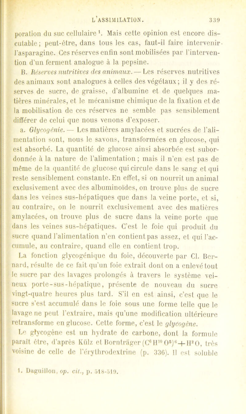 poration du suc cellulaire1. Mais cette opinion est encore dis- cutable; peut-être, dans tous les cas, faut-il faire intervenir l'asparagine. Ces réserves enfin sont mobilisées par l’interven- tion d'un ferment analogue à la pepsine. B. Réserves nutritives des animaux. — Les réserves nutritives des animaux sont analogues à celles des végétaux ; il y des ré- serves de sucre, de graisse, d’albumine et de quelques ma- tières minérales, et le mécanisme chimique de la fixation et de la mobilisation de ces réserves ne semble pas sensiblement différer de celui que nous venons d’exposer. a. Glycogénie. — Les matières amylacées et sucrées de l’ali- mentation sont, nous le savons, transformées en glucose, qui est absorbé. La quantité de glucose ainsi absorbée est subor- donnée à la nature de l’alimentation ; mais il n’en est pas de même de la quantité de glucose qui circule dans le sang et qui reste sensiblement constante. En effet, si on nourrit un animal exclusivement avec des albuminoïdes, on trouve plus de sucre dans les veines sus-hépatiques que dans la veine porte, et si, au contraire, on le nourrit exclusivement avec des matières amylacées, on trouve plus de sucre dans la veine porte que dans les veines sus-hépatiques. C’est le foie qui produit du sucre quand l’alimentation n’en contient pas assez, et qui l’ac- cumule, au contraire, quand elle en contient trop. La fonction glycogénique du foie, découverte par Cl. Ber- nard, résulte de ce fait qu’un foie extrait dont on a enlevé tout le sucre par des lavages prolongés à travers le système vei- neux porte-sus-hépatique, présente de nouveau du sucre vingt-quatre heures plus tard. S’il en est ainsi, c’est que le sucre s’est accumulé dans le foie sous une forme telle que le lavage ne peut l’extraire, mais qu’une modification ultérieure retransforme en glucose. Cette forme, c’est le glycogène. Le ghcogène est un hydrate de carbone, dont la formule parait être, d’après Külz et Borntrager (C6 II10 0B)i;-t- ll20, très voisine de celle de l’érylhrodextrine (p. 336). Il est soluble 1. Diiguillon, op. cil., p. 318-519.