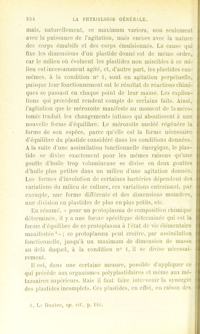 mais, naturellement, ce maximum variera, non seulement avec la puissance de l’agitation, mais encore avec la nature des corps émulsifs et des corps émulsionnés. La cause qui fixe les dimensions d’un plastide donné est de même ordre, car le milieu où évoluent les plastides non miscibles à ce mi- lieu est incessamment agité, et, d’autre part, les plastides eux- mêmes, à la condition n° 1, sont en agitation perpétuelle, puisque leur fonctionnement est le résultat de réactions chimi- ques se passant en chaque point de leur masse. Les explica- tions qui précèdent rendent compte de certains faits. Ainsi, l’agitation que le mérozoïte manifeste au moment de la méro- tomie traduit les changements intimes qui aboutissent à une nouvelle forme d’équilibre. Le mérozoïte nucléé régénère la forme de son espèce, parce qu’elle est la forme nécessaire d’équilibre du plastide considéré dans les conditions données. A la suite d’une assimilation fonctionnelle énergique, le plas- tide se divise exactement pour les mêmes raisons qu'une goutte d’huile trop volumineuse se divise en deux gouttes d’huile plus petites dans un milieu d'une agitation donnée. Les formes d’involution de certaines bactéries dépendent des variations du milieu de culture, ces variations entraînant, par exemple, une forme différente et des dimensions moindres, une division en plastides de plus en plus petits, etc. En résumé, « pour un pi oloplasma de composition chimique déterminée, il y a une forme spécifique déterminée qui est la forme d’équilibre de ce protoplasma à l'état de vie élémentaire manifestée1»; ce protoplasma peut croître, par assimilation fonctionnelle, jusqu’à un maximum de dimension de masse au delà duquel, à la condition n° 1, il se divise nécessai- rement. Il est, dans une certaine mesure, possible d'appliquer ce qui précède aux organismes polyplastidaires et même aux mé- tazoaires supérieurs. Mais il faut faire intervenir la synergie des plastides incomplets. Ces plastides, en effet, en raison des I. Le Danlec, op. cil., p. 148.