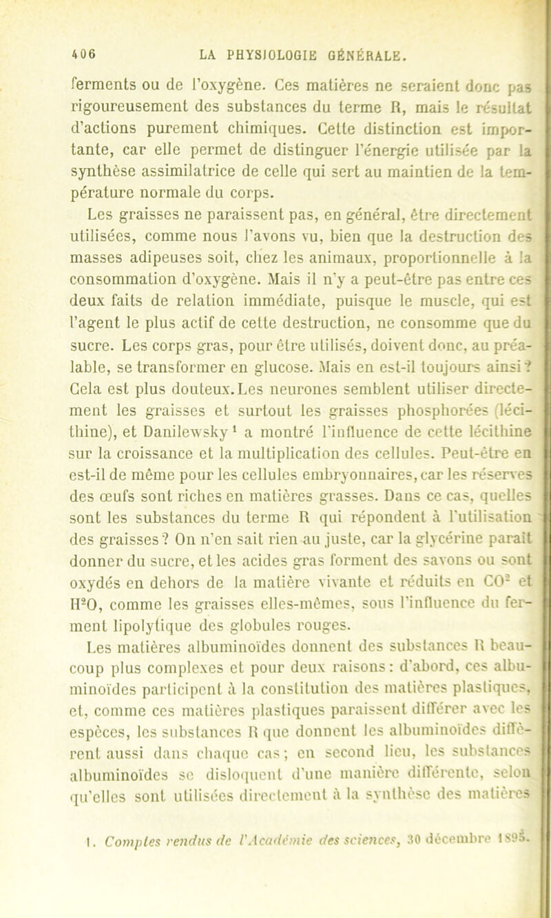 ferments ou de l’oxygène. Ces matières ne seraient donc pas rigoureusement des substances du terme R, mais le résultat d’actions purement chimiques. Celle distinction est impor- tante, car elle permet de distinguer l’énergie utilisée par la synthèse assimilatrice de celle qui sert au maintien de la tem- pérature normale du corps. Les graisses ne paraissent pas, en général, être directement utilisées, comme nous l’avons vu, bien que la destruction des masses adipeuses soit, chez les animaux, proportionnelle à la consommation d’oxygène. Mais il n’y a peut-être pas entre ces deux faits de relation immédiate, puisque le muscle, qui est l’agent le plus actif de cette destruction, ne consomme que du sucre. Les corps gras, pour être utilisés, doivent donc, au préa- lable, se transformer en glucose. Mais en est-il toujours ainsi'? Cela est plus douteux.Les neurones semblent utiliser directe- ment les graisses et surtout les graisses phosphorées (léci- thine), et Danilewsky 1 a montré l'influence de cette lécithine sur la croissance et la multiplication des cellules. Peut-être en est-il de même pour les cellules embryonnaires, car les réserves des œufs sont riches en matières grasses. Dans ce cas, quelles sont les substances du terme R qui répondent à l'utilisation des graisses ? On n’en sait rien au juste, car la glycérine parait donner du sucre, et les acides gras forment des savons ou sont oxydés en dehors de la matière vivante et réduits en CO2 et IPO, comme les graisses elles-mêmes, sous l’influence du fer- ment lipolytique des globules rouges. Les matières albuminoïdes donnent des substances R beau- coup plus complexes et pour deux raisons: d'abord, ces albu- minoïdes participent à la constitution des matières plastiques, et, comme ces matières plastiques paraissent différer avec les espèces, les substances R que donnent les albuminoïdes diffè- rent aussi dans chaque cas; en second lieu, les substances albuminoïdes se disloquent d’une manière différente, selon qu’elles sont utilisées directement à la synthèse des matières I. Comptes rendus de l'Académie des sciences, 30 décembre 1S9d.