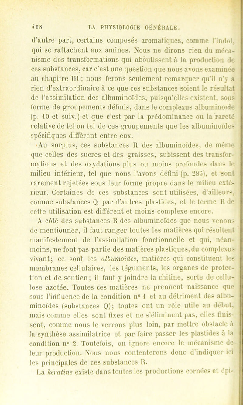 d’autre part, certains composés aromatiques, comme l'indol, qui se rattachent aux amines. Nous ne dirons rien du méca- nisme des transformations qui aboutissent à la production de ces substances, car c’est une question que nous avons examinée au chapitre III ; nous ferons seulement remarquer qu’il n'y a rien d’extraordinaire à ce que ces substances soient le résultat de l’assimilation des albuminoïdes, puisqu’elles existent, sous forme de groupements définis, dans le complexus albuminoïde (p. 10 et suiv.) et que c’est par la prédominance ou la rareté relative de tel ou tel de ces groupements que les albuminoïdes spécifiques diffèrent entre eux. •Au surplus, ces substances R des albuminoïdes, de même que celles des sucres et des graisses, subissent des transfor- mations et des oxydations plus ou moins profondes dans le milieu intérieur, tel que nous l’avons défini (p. 28b), et sont rarement rejetées sous leur forme propre dans le milieu exté- rieur. Certaines de ces substances sont utilisées, d’ailleurs, comme substances Q par d’autres plastides, et le terme R de cette utilisation est différent et moins complexe encore. A côté des substances R des albuminoïdes que nous venons de mentionner, il faut ranger toutes les matières qui résultent manifestement de l’assimilation fonctionnelle et qui, néan- moins, ne font pas partie des matières plastiques, du complexus vivant; ce sont les albumoîdes, matières qui constituent les membranes cellulaires, les téguments, les organes de protec- tion et de soutien; il faut y joindre la chitine, sorte de cellu- lose azotée. Toutes ces matières ne prennent naissance que sous l’influence de la condition n° l et au détriment des albu- minoïdes (substances Q); toutes ont un rôle utile au début, mais comme elles sont fixes et ne s’éliminent pas, elles finis- sent, comme nous le verrons plus loin, par mettre obstacle à la synthèse assimilatrice et par faire passer les plastides à la condition n° 2. Toutefois, ou ignore encore le mécanisme de leur production. Nous nous contenterons donc d indiquer ici les principales de ces substances R. [,a kératine existe dans toutes les productions cornées et épi-