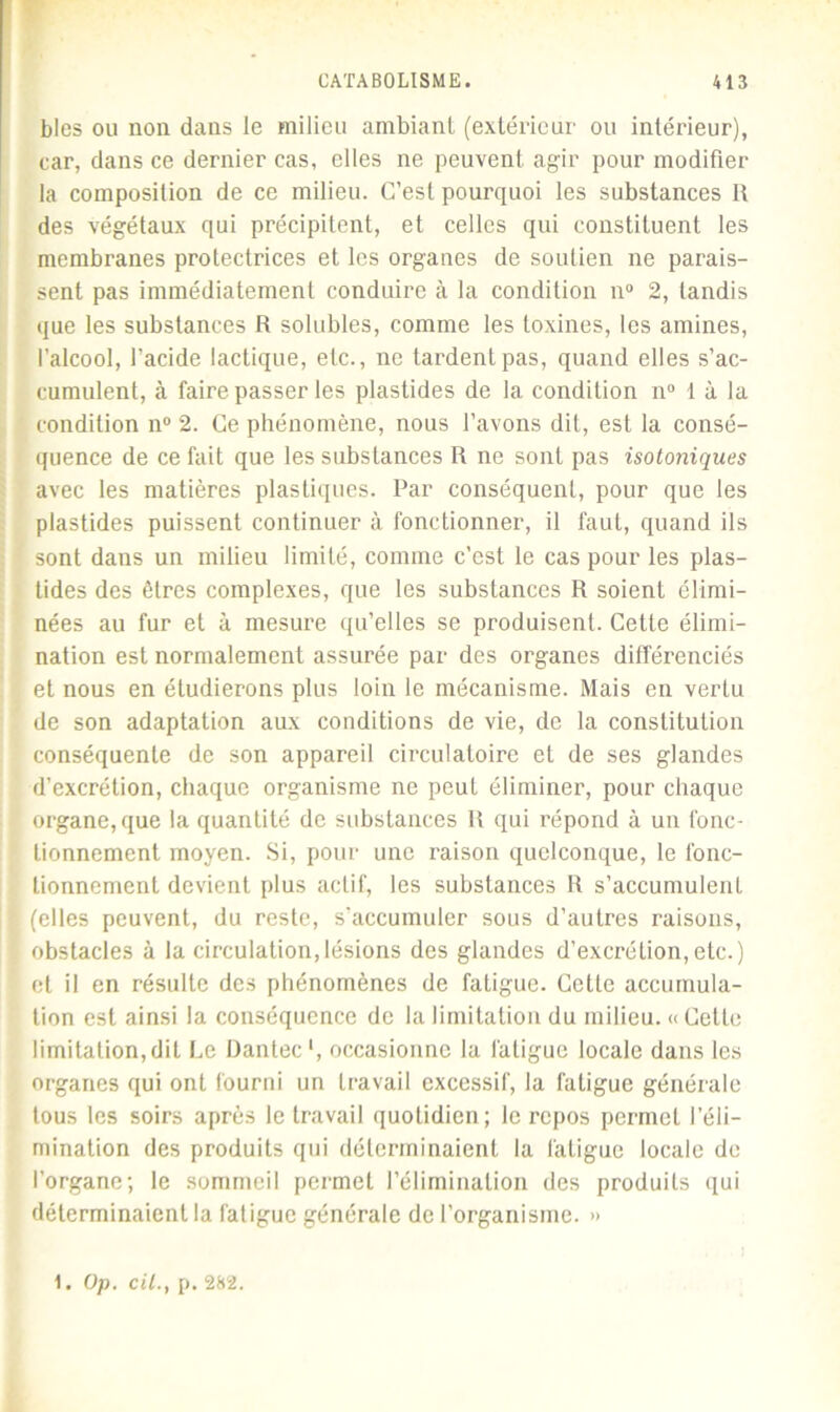 blés ou non dans le milieu ambiant (extérieur ou intérieur), car, dans ce dernier cas, elles ne peuvent agir pour modifier la composition de ce milieu. C’est pourquoi les substances II des végétaux qui précipitent, et celles qui constituent les membranes protectrices et les organes de soutien ne parais- sent pas immédiatement conduire à la condition n° 2, tandis que les substances R solubles, comme les toxines, les amines, l’alcool, l'acide lactique, etc., ne tardent pas, quand elles s’ac- cumulent, à faire passer les plastides de la condition n° 1 à la condition il0 2. Ce phénomène, nous l’avons dit, est la consé- quence de ce fait que les substances R ne sont pas isotoniques avec les matières plastiques. Par conséquent, pour que les plastides puissent continuer à fonctionner, il faut, quand ils sont dans un milieu limité, comme c’est le cas pour les plas- tides des êtres complexes, que les substances R soient élimi- nées au fur et à mesure qu’elles se produisent. Cette élimi- nation est normalement assurée par des organes différenciés et nous en étudierons plus loin le mécanisme. Mais en vertu de son adaptation aux conditions de vie, de la constitution conséquente de son appareil circulatoire et de ses glandes d’excrétion, chaque organisme ne peut éliminer, pour chaque organe, que la quantité de substances R qui répond à un fonc- tionnement moyen. Si, pour une raison quelconque, le fonc- tionnement devient plus actif, les substances R s’accumulent (elles peuvent, du reste, s’accumuler sous d’autres raisons, obstacles à la circulation,lésions des glandes d’excrétion,etc.) et il en résulte des phénomènes de fatigue. Cette accumula- tion est ainsi la conséquence de la limitation du milieu. « Celte limitation, dit Le Üantec1, occasionne la fatigue locale dans les organes qui ont fourni un travail excessif, la fatigue générale tous les soirs après le travail quotidien; le repos permet l’éli- mination des produits qui déterminaient la fatigue locale de l’organe; le sommeil permet l’élimination des produits qui déterminaient la fatigue générale de l’organisme. » 1. Op. cil., p. 282.