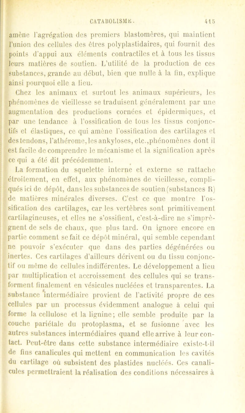 amène l'agrégation des premiers blastomères, qui maintient l'union des cellules des êtres polyplastidaires, qui fournil des points d'appui aux éléments contractiles et à tous les tissus leurs matières de soutien. L’utilité de la production de ces substances, grande au début, bien que nulle à la fin, explique ainsi pourquoi elle a lieu. Chez les animaux et surtout les animaux supérieurs, les phénomènes de vieillesse se traduisent généralement par une augmentation des productions cornées et épidermiques, et par une tendance à l’ossification de tous les tissus conjonc- tifs et élastiques, ce qui amène l'ossification des cartilages et destendons, l'alhérome,les ankylosés, etc.,phénomènes dont il est facile de comprendre le mécanisme et la signification après ce qui a été dit précédemment. La formation du squelette interne et externe se rattache étroitement, en effet, aux phénomènes de vieillesse, compli- qués ici de dépôt, dans les substances de soutien (substances R) de matières minérales diverses. C’est ce que montre l’os- sification des cartilages, car les vertèbres sont primitivement cartilagineuses, et elles ne s’ossifient, c’est-à-dire ne s’imprè- gnent de sels de chaux, que plus tard. On ignore encore en partie comment se fait ce dépôt minéral, qui semble cependant ne pouvoir s’exécuter que dans des parties dégénérées ou inertes. Ces cartilages d’ailleurs dérivent ou du tissu conjonc- tif ou rnème de cellules indifférentes. Le développement a lieu par multiplication et accroissement des cellules qui se trans- forment finalement en vésicules nucléées et transparentes. La substance intermédiaire provient de l’activité propre de ces cellules par un processus évidemment analogue à celui qui forme la cellulose et la lignine; elle semble produite par la couche pariétale du protoplasma, et se fusionne avec les autres substances intermédiaires quand elle arrive à leur con- tact. Peut-être dans cette substance intermédiaire existe-t-il de fins canalicules qui mettent en communication les cavités du cartilage où subsistent des plastides nucléés. Ces canali- cules permettraient la réalisation des conditions nécessaires à