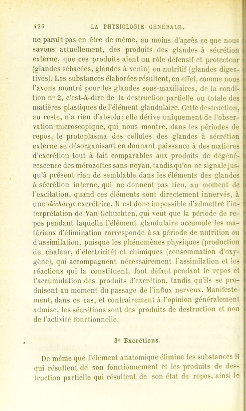 ne paraît pas en être de même, au moins d’après ce que nous savons actuellement, des produits des glandes à sécrétion externe, que ces produits aient un rôle défensif et protecteur (glandes sébacées, glandes à venin) ou nutritif (glandes diges- tives). Les substances élaborées résultent, en effet, comme nous l’avons montré pour les glandes sous-maxillaires, de la condi- tion n° 2, c’est-à-dire de la destruction partielle ou totale des matières plastiques de l’élément glandulaire. Celte destruction, au reste, n’a rien d'absolu; elle dérive uniquement de l'obser- vation microscopique, qui nous montre, dans les périodes de repos, le protoplasma des cellules des glandes à sécrétion externe se désorganisant en donnant paissance à des matières d’excrétion tout à fait comparables aux produits de dégéné- rescence des mérozoïtes sans noyau, tandis qu’on ne signale jus- qu’à présent rien de semblable dans les éléments des glandes à sécrétion interne, qui ne donnent pas lieu, au moment de l’excitation, quand ces éléments sont directement innervés, à une décharge excrétrice. Il est donc impossible d’admettre l'in- terprétation de Van Gehuchten, qui veut que la période de re- pos pendant laquelle l’élément glandulaire accumule les ma- tériaux d’élimination corresponde à sa période de nutrition ou d’assimilation, puisque les phénomènes physiques (production de chaleur, d’électricité) et chimiques (consommation d'oxy- gène), qui accompagnent nécessairement l’assimilation et les réactions qui la constituent, font défaut pendant le repos et l’accumulation des produits d’excrétion, tandis qu'ils se pro- duisent au moment du passage de l'influx nerveux. Manifeste- ment, dans ce cas, et contrairement à l’opinion généralement admise, les sécrétions sont des produits de destruction et non de l’activité fonctionnelle. 3° Excrétions. I)c même que l’élément anatomique élimine les substances R qui résultent de son fonctionnement cl les produits de des- truction partielle qui résultent de son état de repos, ainsi le