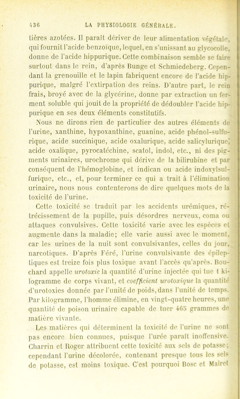 lières azotées. Il paraît dériver de leur alimentation végétale, qui fournit l’acide benzoïque, lequel, en s’unissant au giycocolle, donne de l’acide hippurique. Cette combinaison semble se faire surtout dans le rein, d’après Runge et Schmiedeberg. Cepen- dant la grenouille et le lapin fabriquent encore de l’acide hip- purique, malgré l’extirpation des reins. D'autre part, le rein frais, broyé avec de la glycérine, donne par extraction un fer- ment soluble qui jouit de la propriété de dédoubler l'acide hip- purique en ses deux éléments constitutifs. Nous ne dirons rien de particulier des autres éléments de l’urine, xanthine, hypoxanthine, guanine, acide phénol-sulfu- rique, acide succinique, acide oxalurique, acide salicyluriquej acide oxalique, pyrocatécbine, scatol, indol, etc., ni des pig- ments urinaires, urochrome qui dérive de la bilirubine et par conséquent de l’hémoglobine, et indican ou acide indoxylsul- furique, etc., et, pour terminer ce qui a trait à l’élimination urinaire, nous nous contenterons de dire quelques mots de la toxicité de l’urine. Cette toxicité se traduit par les accidents urémiques, ré- trécissement de la pupille, puis désordres nerveux, coma ou attaques convulsives. Cette toxicité varie avec les espèces et augmente dans la maladie; elle varie aussi avec le moment, car les urines de la nuit sont convulsivantes, celles du jour, narcotiques. D’après Féré, l’urine convulsivante des épilep- tiques est treize fois plus toxique avant l’accès qu’après. Rou- chard appelle urotoxie la quantité d’urine injectée qui tue i ki- logramme de corps vivant, et coefficient urotoæique la quantité j d’urotoxies donnée par l’unité de poids, dans l'unité de temps, j Par kilogramme, l’homme élimine, en vingt-quatre heures, une quantité de poison urinaire capable de tuer 465 grammes de * matière vivante. Les matières qui déterminent la toxicité de l’urine ne sont pas encore bien connues, puisque l’urée paraît inoffensive. Charrin et Roger attribuent cette toxicité aux sels de potasse; cependant l'urine décolorée, contenant presque tous les sels de potasse, est moins toxique. C’est pourquoi Rose et Maire!