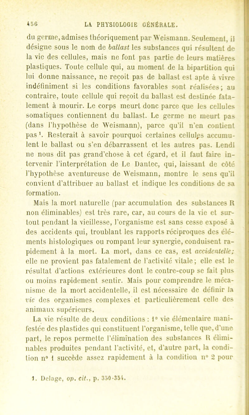 du germe, admises théoriquement par Weismann. Seulement, il désigne sous le nom de ballast les substances qui résultent de la vie des cellules, mais ne font pas partie de leurs matières plastiques. Toute cellule qui, au moment de la bipartition qui lui donne naissance, ne reçoit pas de ballast est apte à vivre indéfiniment si les conditions favorables sont réalisées; au contraire, toute cellule qui reçoit du ballast est destinée fata- lement à mourir. Le corps meurt donc parce que les cellules somatiques contiennent du ballast. Le germe ne meurt pas (dans l’hypothèse de Weismann), parce qu’il n'en contient pas L Resterait à savoir pourquoi certaines cellulps accumu- lent le ballast ou s’en débarrassent et les autres pas. Lendl ne nous dit pas grand’chose à cet égard, et il faut faire in- tervenir l’interprétation de Le Dantec, qui, laissant de côté l’hypothèse aventureuse de Weismann, montre le sens qu'il convient d’attribuer au ballast et indique les conditions de sa formation. Mais la mort naturelle (par accumulation des substances R non éliminables) est très rare, car, au cours de la vie et sur- tout pendant la vieillesse, l’organisme est sans cesse exposé à des accidents qui, troublant les rapports réciproques des élé- ments histologiques ou rompant leur synergie, conduisent ra- pidement à la mort. La mort, dans ce cas, est accidentelle ; elle ne provient pas fatalement de l’activité vitale; elle est le résultat d’actions extérieures dont le contre-coup se fait plus ou moins rapidement sentir. Mais pour comprendre le méca- nisme de la mort accidentelle, il est nécessaire de définir la vie des organismes complexes et particulièrement celle des animaux supérieurs. La vie résulte de deux conditions : 1° vie élémentaire mani- festée des plaslides qui constituent l’organisme, telle que, d'une part, le repos permette l’élimination des substances R élimi- nables produites pendant l'activité, et, d'autre part, la condi- tion n° I succède assez rapidement à la condition n° 2 pour