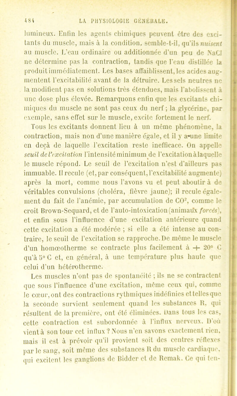 lumineux. Enfin les agents chimiques peuvent être des exci- tants du muscle, mais à la condition, semble-t-il, qu’ils nuisent au muscle. L’eau ordinaire ou additionnée d’un peu de .NaCJ ne détermine pas la contraction, tandis que l'eau distillée la produit immédiatement. Les bases affaiblissent, les acides aug- mentent l’excitabilité avant de la détruire. Les sels neutres ne la modifient pas en solutions très étendues, mais l'abolissent à une dose plus élevée. Remarquons enfin que les excitants chi- miques du muscle ne sont pas ceux du nerf ; la glycérine, par exemple, sans effet sur le muscle, excite fortement le nerf. Tous les excitants donnent lieu à un même phénomène, la contraction, mais non d’une manière égale, et il y a-une limite en deçà de laquelle l’excitation reste inefficace. On appelle seuil de l’excitation l'intensité minimum de l’excitalionàlaquelle le muscle répond. Le seuil de l’excitation n’est d’ailleurs pas immuable. Il recule (et, par conséquent,l’excitabilité augmente) après la mort, comme nous l’avons vu et peut aboutir à de véritables convulsions (choléra, fièvre jaune); il recule égale- ment du fait de l’anémie, par accumulation de CO2, comme le croit Broxvn-Sequard, et de l’auto-intoxication(animaux forcés), et enfin sous l’influence d'une excitation antérieure quand cette excitation a été modérée ; si elle a été intense au con- traire, le seuil de l’excitation se rapproche.De même le muscle d’un homœolherme se contracte plus facilement à -+- 20° C qu’àb°C et, en général, à une température plus haute que celui d’un hétérotherme. Les muscles n’ont pas de spontanéité ; ils ne se contractent que sous l’influence d’une excitation, même ceux qui. comme le cœur, ont des contractions rythmiques indéfinies et tellesque la seconde survient seulement quand les substances R. qui résultent de la première, ont été éliminées. Dans tous les cas, cette contraction est subordonnée à l'influx nerveux. D'où vient à son tour cet influx ? Nous n’en savons exactement rien, mais il est à prévoir qu’il provient soit des centres réflexes par le sang, soit même des substances R du muscle cardiaque, qui excitent les ganglions de Biddcr et de Remab. Ce qui ton-