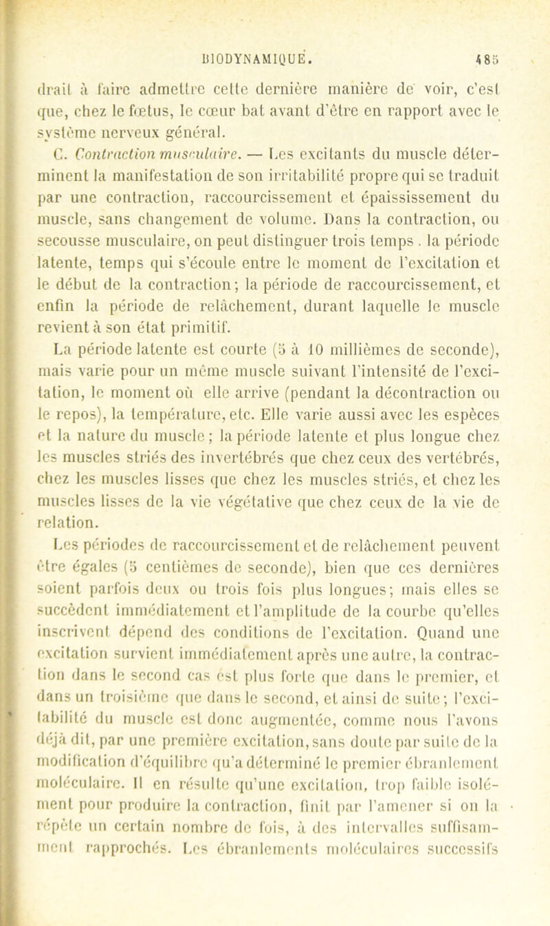 (Irait à faire admettre cette dernière manière de voir, c’est que, chez le fœtus, le cœur bat avant d’être en rapport avec le système nerveux général. C. Contraction musculaire. — Les excitants du muscle déter- minent la manifestation de son irritabilité propre qui se traduit par une contraction, raccourcissement et épaississement du muscle, sans changement de volume. Dans la contraction, ou secousse musculaire, on peut distinguer trois temps . la période latente, temps qui s’écoule entre le moment de l’excitation et le début de la contraction; la période de raccourcissement, et enfin la période de relâchement, durant laquelle le muscle revient à son état primitif. La période latente est courte (b à 10 millièmes de seconde), mais varie pour un même muscle suivant l’intensité de l’exci- tation, le moment où elle arrive (pendant la décontraction ou le repos), la température, etc. Elle varie aussi avec les espèces et la nature du muscle; la période latente et plus longue chez les muscles striés des invertébrés que chez ceux des vertébrés, chez les muscles lisses que chez les muscles striés, et chez les muscles lisses de la vie végétative que chez ceux de la vie de relation. Les périodes de raccourcissement et de relâchement peuvent être égales (b centièmes de seconde), bien que ces dernières soient parfois deux ou trois fois plus longues; mais elles se succèdent immédiatement et l’amplitude de la courbe qu’elles inscrivent dépend des conditions de l’excitation. Quand une excitation survient immédiatement après une autre, la contrac- tion dans le second cas est plus forte que dans le premier, cl dans un troisième que dans le second, et ainsi de suite; l’exci- (abilité du muscle est donc augmentée, comme nous l’avons déjà dit, par une première excitation,sans doute par suite de la modification d’équilibre qu’a déterminé le premier ébranlement moléculaire. Il en résulte qu’une excitation, trop faible isolé- ment pour produire la contraction, finit par l’amener si on la répète un certain nombre de fois, à des intervalles suffisam- ment rapprochés. Les ébranlements moléculaires successifs