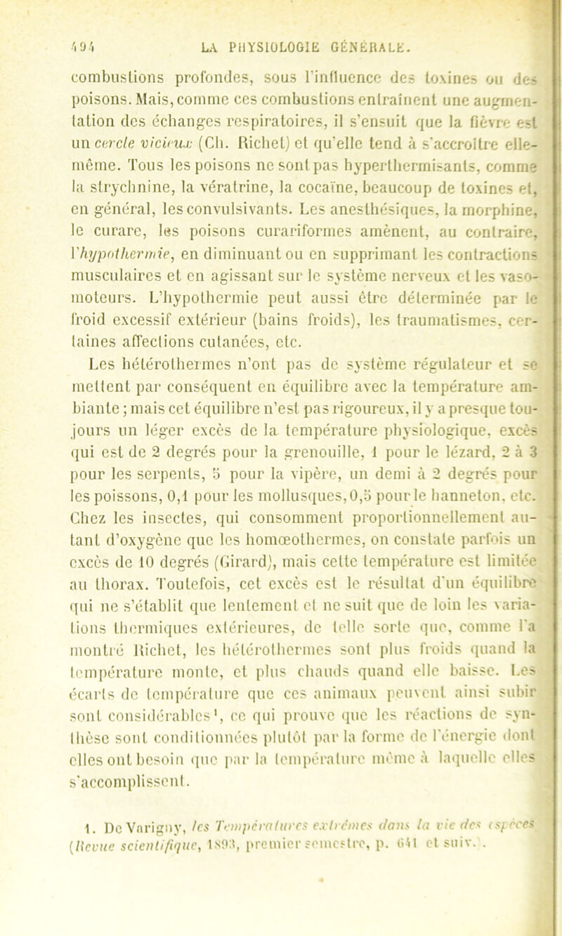 combustions profondes, sous l’influence des toxines ou des poisons. Mais, comme ces combustions entraînent une augmen- tation des échanges respiratoires, il s’ensuit que la fièvre est un enrôle vicieux (Ch. Richet] et qu'elle tend à s'accroître elle- même. Tous les poisons ne sont pas hyperthermisants, comme la strychnine, la vératrine, la cocaïne, beaucoup de toxines et, en général, les convulsivants. Les anesthésiques, la morphine, le curare, les poisons curariformes amènent, au contraire, l’hypothermie, en diminuant ou en supprimant les contractions musculaires et en agissant sur le système nerveux et les vaso- moteurs. L’hypothermie peut aussi être déterminée par le froid excessif extérieur (bains froids), les traumatismes, cer- taines affections cutanées, etc. Les hélérothermcs n’ont pas de système régulateur et se mettent par conséquent en équilibre avec la température am- biante ; mais cet équilibre n’est pas rigoureux, il y a presque tou- jours un léger excès de la température physiologique, excès qui est de 2 degrés pour la grenouille, 1 pour le lézard, 2 à 3 pour les serpents, b pour la vipère, un demi à 2 degrés pour les poissons, 0,1 pour les mollusques, 0,b pour le hanneton, etc. Chez les insectes, qui consomment proportionnellement au- tant d’oxygène que les homœothermes, on constate parfois un excès de 10 degrés (Girard), mais cette température est limitée au thorax. Toutefois, cet excès est le résultat d'un équilibre qui ne s’établit que lentement cl ne suit que de loin les varia- tions thermiques extérieures, de telle sorte que, comme l'a montré Richet, les hélérolhermes sont plus froids quand la température monte, et plus chauds quand elle baisse. Les écarts de température que ces animaux peuvent ainsi subir sont considérables', ce qui prouve que les réactions de syn- thèse sont conditionnées plutôt par la forme de l'énergie dont elles ont besoin que par la température même à laquelle elles s'accomplissent. 1. DcVnrigny, les Températures extrêmes clans ta vie des espèces (Revue scientifique, 1 son, premier semestre, p. 641 ctsuiv. .