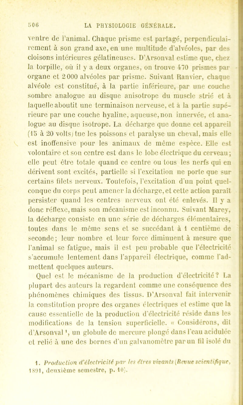 ventre de l’animal. Chaque prisme est partagé, perpendiculai- rement à son grand axe, en une multitude d’alvéoles, par de- cloisons intérieures gélatineuses. D’Arsonval estime que, chez la torpille, où il y a deux organes, on trouve 470 prismes par organe et 2 000 alvéoles par prisme. Suivant Ranvier, chaque alvéole est constitué, à la partie inférieure, par une couche sombre analogue au disque anisotrope du muscle strié et à laquelle aboutit une terminaison nerveuse, et à la partie supé- rieure par une couche hyaline, aqueuse, non innervée, et ana- logue au disque isotrope. La décharge que donne cet appareil (15 à 20 voltsj tue les poissons el paralyse un cheval, mais elle est inoffensive pour les animaux de même espèce. Elle est volontaire et son centre est dans le lobe électrique du cerveau; elle peut être totale quand ce centre ou tous les nerfs qui en dérivent sont excités, partielle si l'excitation ne porte que sur certains filets nerveux. Toutefois, l’excitation d'un point quel- conque du corps peut amener la décharge, et cette action paraît persister quand les centres nerveux ont été enlevés. Il y a donc réflexe, mais son mécanisme est inconnu. Suivant Marey, la décharge consiste en une série de décharges élémentaires, toutes dans le meme sens et se succédant à 1 centième de seconde; leur nombre et leur force diminuent à mesure que l’animal se fatigue, mais il est peu probable que l’électricité s’accumule lentement dans l’appareil électrique, comme l’ad- mettent quelques auteurs. Quel est le mécanisme de la production d’électricité? La plupart des auteurs la regardent comme une conséquence des phénomènes chimiques des tissus. D’Arsonval fait intervenir la constitution propre des organes électriques et estime que la cause essentielle de la production d'électricité réside dans les modifications de la tension superficielle. « Considérons, dit d’Arsonval ', un globule de mercure plongé dans l’eau acidulée el relié à une des bornes d’un galvanomètre par un lil isolé du 1. Production d’clectricitê par les êtres vivants {Revue scientifique, 1891, deuxième semestre, p. 10).