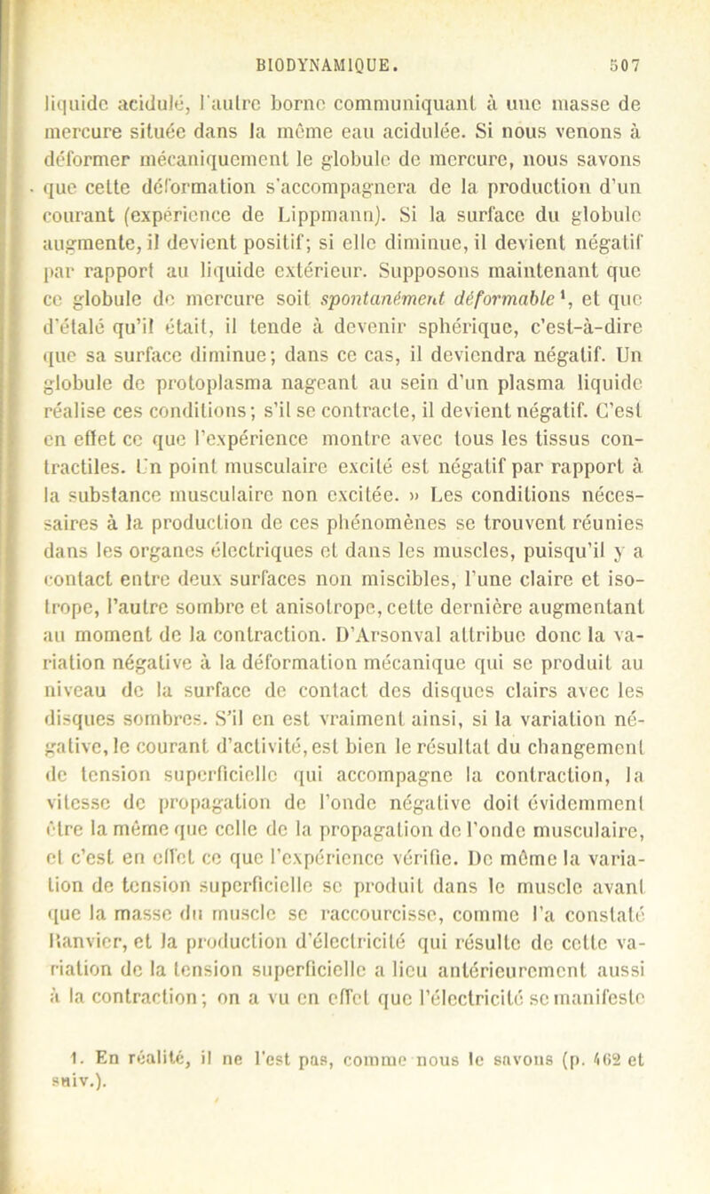 liquide acidulé, l'autre borne communiquant à une masse de mercure située dans la même eau acidulée. Si nous venons à déformer mécaniquement le globule de mercure, nous savons que celte déformation s’accompagnera de la production d’un courant (expérience de Lippmann). Si la surface du globule augmente, il devient positif; si elle diminue, il devient négatif par rapport au liquide extérieur. Supposons maintenant que ce globule de mercure soit spontanément déformable et que d’étalé qu’il était, il tende à devenir sphérique, c’est-à-dire que sa surface diminue; dans ce cas, il deviendra négatif. Un globule de protoplasma nageant au sein d’un plasma liquide réalise ces conditions; s’il se contracte, il devient négatif. C’est en effet ce que l’expérience montre avec tous les tissus con- tractiles. Un point musculaire excité est négatif par rapport à la substance musculaire non excitée. » Les conditions néces- saires à la production de ces phénomènes se trouvent réunies dans les organes électriques et dans les muscles, puisqu’il y a contact entre deux surfaces non miscibles, l’une claire et iso- trope, l’autre sombre et anisotrope, cette dernière augmentant au moment de la contraction. D’Arsonval attribue donc la va- riation négative à la déformation mécanique qui se produit au niveau de la surface de contact des disques clairs avec les disques sombres. S’il en est vraiment ainsi, si la variation né- gative, le courant d’activité, est bien le résultat du changement de tension superficielle qui accompagne la contraction, la vitesse de propagation de l’onde négative doit évidemment être la même que celle de la propagation de l’onde musculaire, et c’est en effet ce que l’expérience vérifie. De même la varia- tion de tension superficielle se produit dans le muscle avant que la masse du muscle se raccourcisse, comme l’a constaté lîanvicr, et la production d’électricité qui résulte de celte va- riation de la tension superficielle a lieu antérieurement aussi à la contraction; on a vu en effet que l’électricité se manifeste 1. En réalité, il ne l’est pas, comme nous le savons (p. A62 et saiv.).