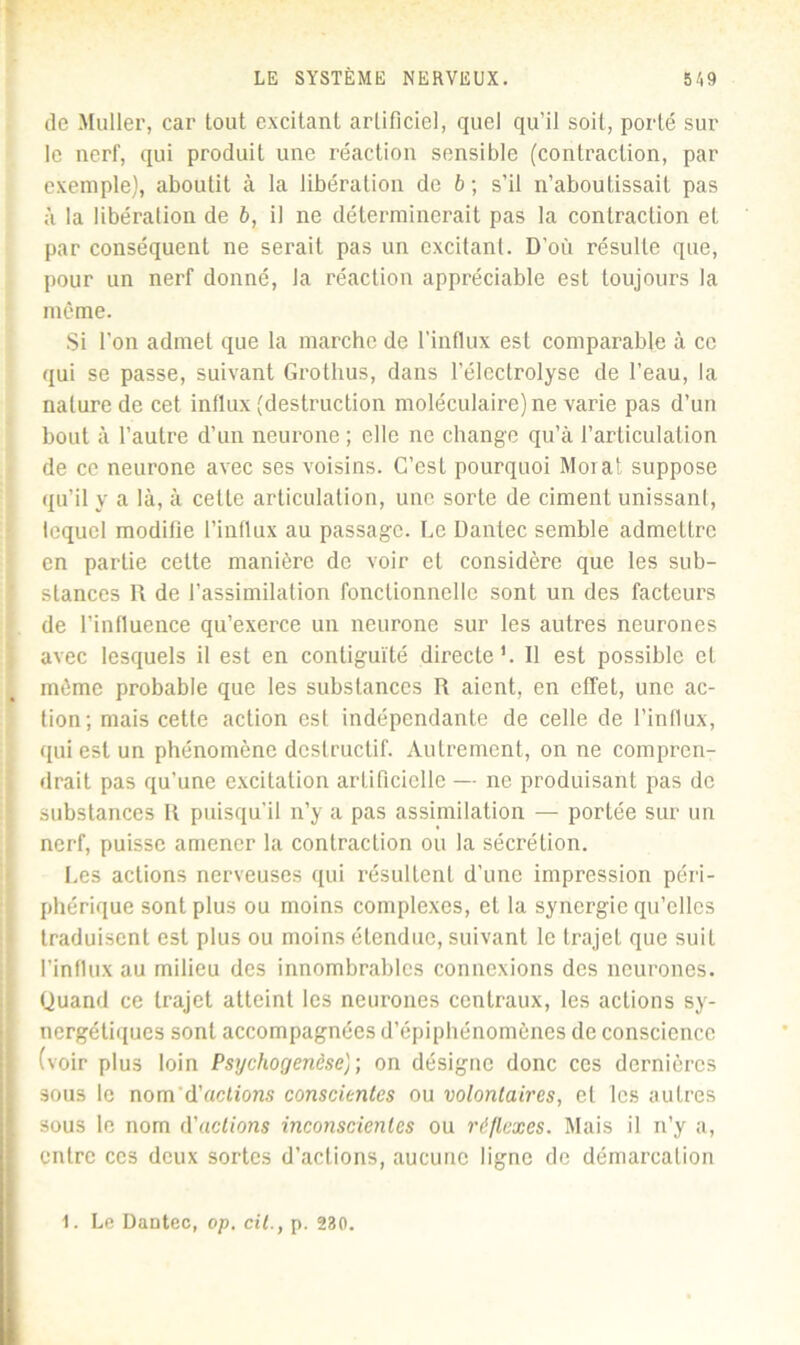 de Muller, car tout excitant artificiel, quel qu’il soit, porté sur le nerf, qui produit une réaction sensible (contraction, par exemple], aboutit à la libération de 6; s’il n’aboutissait pas à la libération de 6, il ne déterminerait pas la contraction et par conséquent ne serait pas un excitant. D’où résulte que, pour un nerf donné, la réaction appréciable est toujours la même. Si l’on admet que la marche de l'influx est comparable à ce qui se passe, suivant Grothus, dans l’électrolyse de l’eau, la nature de cet influx (destruction moléculaire) ne varie pas d’un bout à l’autre d’un neurone ; elle ne change qu’à l’articulation de ce neurone avec ses voisins. C’est pourquoi Morat suppose qu’il y a là, à cette articulation, une sorte de ciment unissant, lequel modifie l’influx au passage. Le Dantec semble admettre en partie cette manière de voir et considère que les sub- stances R de l’assimilation fonctionnelle sont un des facteurs de l’influence qu’exerce un neurone sur les autres neurones avec lesquels il est en contiguïté directe1. Il est possible et même probable que les substances R aient, en effet, une ac- tion; mais cette action est indépendante de celle de l’influx, qui est un phénomène destructif. Autrement, on ne compren- drait pas qu’une excitation artificielle — ne produisant pas de substances R puisqu'il n’y a pas assimilation — portée sur un nerf, puisse amener la contraction ou la sécrétion. Les actions nerveuses qui résultent d’une impression péri- phérique sont plus ou moins complexes, et la synergie qu’elles traduisent est plus ou moins étendue, suivant le trajet que suit l’influx au milieu des innombrables connexions des neurones. Quand ce trajet atteint les neurones centraux, les actions sy- nergétiques sont accompagnées d’épiphénomènes de conscience (voir plus loin Psychogenèse}-, on désigne donc ces dernières sous le nom d'actions conscientes ou volontaires, et les autres sous le nom d'actions inconscientes ou réflexes. Mais il n’y a, entre ces deux sortes d’actions, aucune ligne de démarcation 1. Le Dantec, op. cil., p. 230.