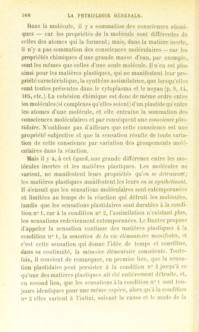 Dans la molécule, il y a sommation des consciences atomi- ques — car les propriétés de la molécule sont différentes de celles des atomes qui la forment; mais, dans la matière inerte, il n’y a pas sommation des consciences moléculaires — car le- propriétés chimiques d’une grande masse d’eau, par exemple, sont les mêmes que celles d’une seule molécule. 11 n’en est plu- ainsi pour les matières plastiques, qui ne manifestent leur pro- priété caractéristique, la synthèse assimilatrice, que lorsqu’elle- sont toutes présentes dans le cytoplasma et le noyau (p. 9, 14, 315, etc.). La cohésion chimique est donc de même ordre entre les molécules (si complexes qu’elles soient) d’un plastide qu’entre les atomes d’une molécule, et elle entraîne la sommation des consciences moléculaires et par conséquent une consciencepla>- tidaire. N’oublions pas d’ailleurs que cette conscience est une propriété subjective et que la sensation résulte de toute varia- tion de cette conscience par variation des groupements molé- culaires dans la réaction. Mais il y a, à cet égard, une grande différence entre les mo- lécules inertes et les matières plastiques. Les molécules ne varient, ne manifestent leurs propriétés qu’en se détruisant ; les matières plastiques manifestent les leurs en se synthétisant. Il s’ensuit que les sensations moléculaires sont extemporanées et limitées au temps de la réaction qui détruit les molécules, tandis que les sensations plastidaires sont durables à la condi- tion n° 1, car à la condition n° 2, l’assimilation n’existant plus, les sensations redeviennent extemporanées. Le Dantec propose d’appeler la sensation continue des matières plastiques à la condition n° 1, la sensation de la vie élémentaire manifestée, cl c’est celte sensation qui donne l’idée de temps et constilue, dans sa continuité, la mémoire élémentaire consciente. Toute- fois, il convient de remarquer, en premier lieu, que la sensa- tion plastidaire peut persister à la condition n° 2 jusqu’à ce qu’une des matières plastiques ait été entièrement détruite, et. en second lieu, que les sensations à la condition n° I sont tou- jours identiques pour une même espèce, alors qu’à la condition no 2 elles varient à l'infini, suivant la cause el le mode de la