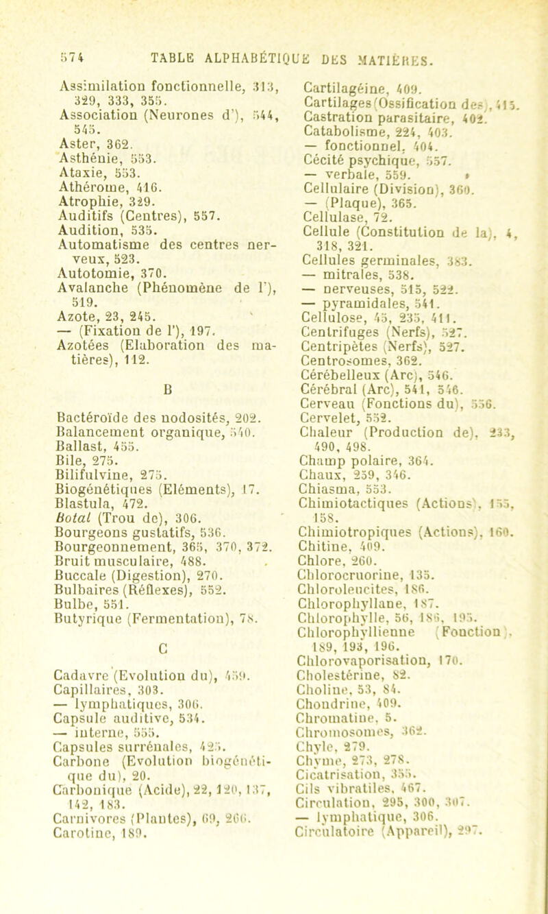 Assimilation fonctionnelle, 313, 329, 333, 355. Association (Neurones d’), 544, 545. Aster, 362. Asthénie, 553. Ataxie, 553. Athérome, 416. Atrophie, 329. Auditifs (Centres), 557. Audition, 535. Automatisme des centres ner- veux, 523. Autotomie, 370. Avalanche (Phénomène de 1’), 519. Azote, 23, 245. — (Fixation de I’), 197. Azotées (Elaboration des ma- tières), 112. B Bactéroïde des nodosités, 202. Balancement organique, 540. Ballast, 455. Bile, 275. Bilifulvine, 275. Biogénétiques (Eléments), 17. Blastula, 472. Botal (Trou de), 306. Bourgeons gustatifs, 536. Bourgeonnement, 365, 370, 372. Bruit musculaire, 488. Buccale (Digestion), 270. Bulbaires (Réflexes), 552. Bulbe, 551. Butyrique (Fermentation), 78. C Cadavre (Evolution du), 459. Capillaires, 303. — lymphatiques, 306. Capsule auditive, 534. — interne, 555. Capsules surrénales, 425. Carbone (Evolution biogénéti- que du), 20. Carbonique (Acide), 22,120, 137, 142, 183. Carnivores (Plantes), 69, 266. Carotine, 189. Cartilagéine, 409. Cartilages (Ossification de? , 415. Castration parasitaire, 402 Catabolisme, 224, 403. — fonctionnel, 404. Cécité psychique, 557. — verbale, 559. » Cellulaire (Division), 360. — (Plaque), 365. Cellulase, 72. Cellule (Constitution de la), 4, 318, 321. Cellules germinales, 383. — mitrales, 538. — nerveuses, 515, 522. — pyramidales, 541. Cellulose, 45, 235, 411. Centrifuges (Nerfs), 527. Centripètes (Nerfs), 527. Centrosomes, 362. Cérébelleux (Arc), 546. Cérébral (Arc), 541, 546. Cerveau (Fonctions du), 556. Cervelet, 552. Chaleur (Production de), 233, 490, 498. Champ polaire, 364. Chaux, 259, 346. Chiasma, 553. Chimiotactiques (Actions), 155, 158. Chimiotropiques (Actions), 160. Chitine, 409. Chlore, 260. Cblorocruorine, 135. Chloroleucites, ISO. Chlorophyllane, 187. Chlorophylle, 56, 186, 193. Chlorophvllienne (Fonction . 189, 193, 196. Chlorovaporisation, 170. Cholestérine, S2. Choline, 53, 84. Chondrine, 409. Chromatine, 5. Chromosomes, 362. Chyle, 279. Chyme, 273, 278. Cicatrisation, 355. Cils vibratiles, 467. Circulation, 295, 300, 307. — lymphatique, 306. Circulatoire (Appareil), 297.