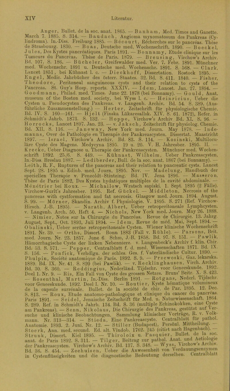 Anger, Bullet, de la soc. anat. 1865. — B an li am, Med. Times and Gazette. March 7. i885. S. 314. — Bau dach, Angioma myxomatosum des Pankreas (Cy- lindroma). In.-Diss. Freiburg 1885. — Becourt, Recherches sur le pancreas. These de Strasbourg. 1830. — Boas, Deutsche med. Wochenschrift. 1890. — Boeckel, Jules, Des Kystes pancreatiques. Paris 1891. — Bonnamy, Etüde clinique sur les Tumeurs du Pancreas. These de Paris. 1879. — Breusing, Virchow’s Archiv. Bd. 107. S. 186. — Bücheier, Greifswalder med. Ver. 7. Febr. 1891. Münchner med. Wochenschr. 1891 u. Deutsche med. Wochenschr. 1891. S. 568. — Clark, Lancet 1851, bei Kühnast 1. c. — Dieckhoff, Dissertation. Rostock 1895. — Engel, Medic. Jahrbücher des österr. Staates. 32. Bd. S. 411. 1840. — Fisher, Theodore, Peritoneal sanguineous cysts and their relation to cysts of the Pancreas. St. Guy’s Hosp. reports. XXXIV. — Idem, Lancet. Jan. 27. 1894. — Goodmann, Philad. med. Times. June 22. 1878 (bei Bonnamy). — Gould, Anat. museum of the Boston med. society, bei Wyss 1. c. — Heinricius, üeber die Cysten u. Pseudocysten des Pankreas, v. Langenb. Archiv. Bd. 54. S. 389. (Aus- führliche Zusammenstellung.) — Herter, Zeitschrift für physiologische Chemie. Bd. IV. S. 160—161. — Hjelt (Finska Läkaresallsk. XIV. S. 61. 1872), Refer. in Schmidt’s Jahrb. 1873. S. 132. — Hoppe, Virchow’s Archiv Bd. XL S. 96. — Horrocks, Lancet 1897. Jan. 23. — v. Jak sch, Zeitschrift für physiolog. Chemie. Bd. XII. S. 116. — Janeway, New York med. Journ. May 1878. — Inde- manns, Over de Pathologie en Therapie der Pankreascysten. Dissertat. Maastricht 1897. — Israel, Virchow’s Archiv. Bd. 83. S. 114. — Kosinski, Multilocu- läre Cyste des Magens. Medycyna 1895. 19 u. 20. V. H. Jahresber. 1895. II. — Krecke, Heber Diagnose u. Therapie der Pankreascysten. Münchner med. Wochen- schrift 1892. 25./6. S. 449. — Kühnast, Wilhelm, Heber Pankreascysten, In.-Diss. Breslau 1887. — Lediberder, Bull, de la soc. anat. 1867 (bei Bonnamy). — Leith, R. F., Ruptures of the panci-eas and their relation to pancreatic cysts. Lancet Sept. 28. 1895 u. Edinb. med. Journ. 1895. Nov. — Madelung, Handbuch der speciellen Therapie v. Penzoldt-Stintzing. Bd. IV. Jena 1896. — Masseron, These de Paris 1882, Des Kystes hydatiques multiples de la cavite abdominale. — Menetrier bei Roux. — Michailow, Wratsch sapiski. 1. Sept. 1895 (2 Fälle). Virchow-Gurlt’s Jahresber. 1895. Ref. Gückel. — Middleton, Necrosis of the pancreas with cystformation and fat necrosis. Glasgow med. Joum. 1894. August. S. 99. — Mörner, Skandin. Archiv f. Physiologie. V. 1895. S. 271 (Ref. Virchow- Hirsch. J.-B. 1895). — Narath, Albert, Heber retroperitoneale Lymphcysten. V. Langenb. Arch. 50. Heft 4. — Nichols, New York med. Journ. May 26. 1888. — Nimier, Notes sur la Chirurgie du Pancreas. Revue de Chirurgie. 13. Jahrg. August, Sept., Oct. 1893, Juli 1894. — Idem, Revue de med. Mai, Sept. 1894.— Obalinski, Heber seröse retroperitoneale Cysten. Wiener klinische Wochenschrift 1891. Nr. 39. — Orths, Dissert. Bonn 1883 (Fall v. Rühle). — Parsons, Brit. med. Journ. Nr. 23. 1857. June 6. Schm. J.-B. 1858. Bd. 97. S. 151. — Pawlik, Hämorrhagische Cyste der linken Nebenniere, v. Langenbeck’s Archiv f. klin. Chir. Bdi 53. S. 571. — Pepper, Centralblatt f. d. med. Wissenschaften 1871. Bd. IX. S. 156. — Ponfick, Verhdlgn. der schles. Ges. f. Vaterländische Cultur. 1890. Phulpin, Societ6 anatomique de Paris. 1892. S. 9. — Przewoski, Gaz. lekarska. 1889. Bd. IX. Nr. 41. S. 820 (bei Pawlik). — v. Recklinghausen, Virch. Archiv. Bd. 30. S. 360. — Reddingius, Nederländ. Tijdschr. voor Geneeskunde. 1892. Deel 1. Nr. 9. — Ris, Ein Fall von Cyste des grossen Netzes. Bruns’ Beitr. X. S. 423. — Rosenthal, Martin, In.-Diss. Berlin 1891. — Rotgans, Nederl. Tijdschr. voor Geneeskunde. 1892. Deel I. Nr. 10. — Routier, Kyste hdmatique volunnimux de la cap.sule surrenale. Bullet, de la societe de chir. de Par. 1895. 12. Dec. S. 813. — Roux, Etüde anatomo-pathologique et clinique du cancer du pancreas. Paris 1891. — Seidel, Jenaische Zeitschrift für Med. u. Naturwissenschaft. 1°64. S. 289. Ref. in Schmidt’s Jahrb. 134. Bd. S. 36 (multiple Echinokokken, eine Cyste am Pankreas). — Senn, Nikolaus, Die Chirurgie des Pankreas, gestützt aui \ er- suche und klinische Beobachtungen. Sammlung klinischer Vorträge, R. v. ' olh- mann. Nr. 313—314. — Stieda, Eine Pankreascyste. Centralblatt für pathol. Anatomie. 1893. 2. Juni. Nr. 12. — Stiller (Budapest), Persönl. Mittheilung. - Stoerk, Ann. med. secund. Ed. alt. Vindob. 1762. 245 (citirt nach Hagcnbach). Strunk, Dissert. Kiel 1895. — Thiroloix u. Pasquier, Bullet, de la soc. anat. de Paris 1892. S. 311. — Tilger, Beitrag zur pathol. Anat. und Aetiologie der Pankreascysten. Virchow’s Archiv. Bd. 137. S. 348. — Wyss, Virchows Aiclnv. Bd. 36. S. 454. — Zeehuisen, Heber die Anwesenheit von Verdauungsenzymen in Cystenflüssigkeiten und die diagnostische Bedeutung derselben. Central ilatt