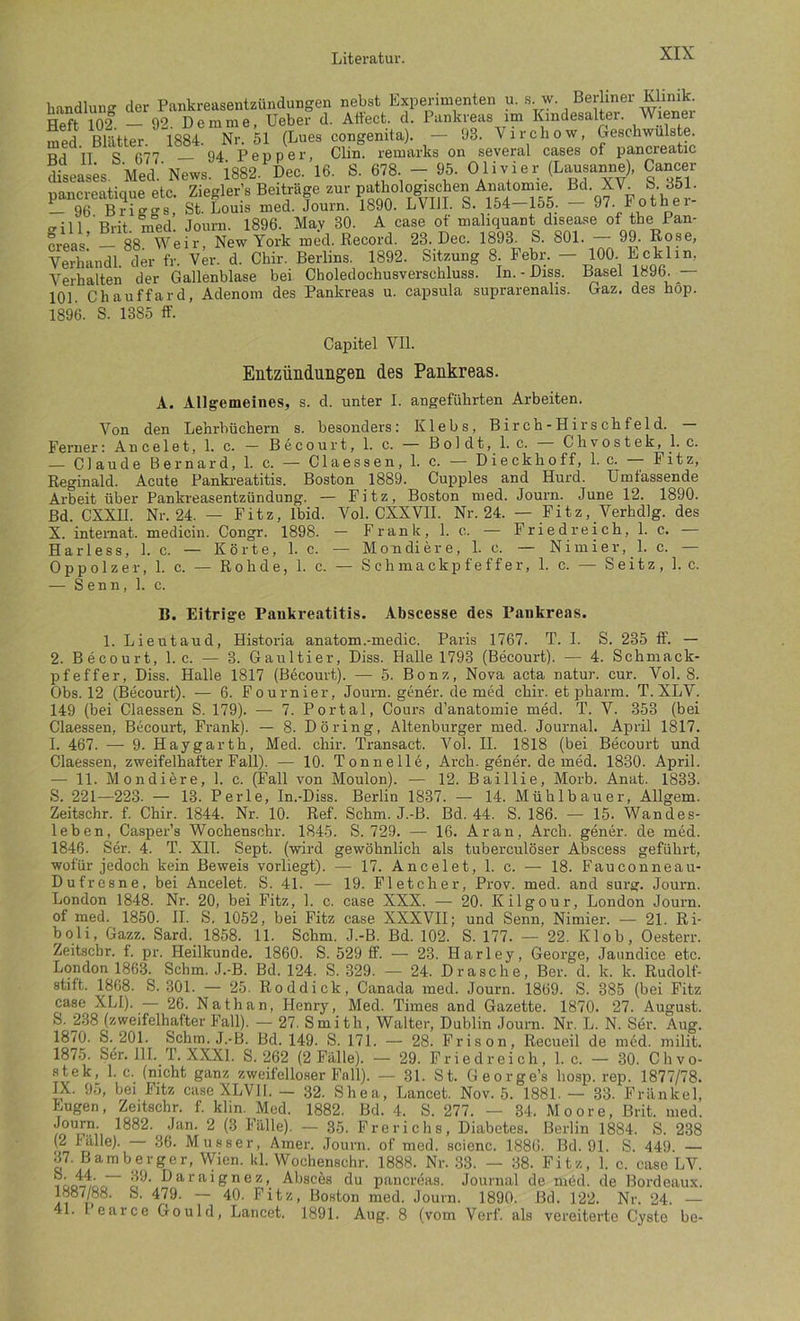 tandluno- der Pankreasentzündungen nebst Experimenten u. s. w. Berliner Khmk. Heft 102 92 Demme, Ueber d. Atfect. d. Pankreas im Kmdesalter. Wiener S Bmer. 18^ Nr. M (Lues congenita). - 93. Vircbow, Geschwülste. TT S 077 94 Pepper, Clin, remarks on several cases of pancreatic CasK. Med.'News. 1882. Dec. 16. S. 678. - 95. Olisiei; (Lausame), Cancer pancreatique elc. Ziegler', BeilrUge snr pathologjachcn Anatom^^^^ M. XV S. 851. — 96 Briggs, St. Louis med. Journ. 1890. LVllI. S. 154—155. 97. Fothei (Till Brit med. Journ. 1896. May 30. A case ot maliquant disease of tbe Pan- kreas’ 88 Weil', New York med. Record. 23. Dec. 1893. S. 801. 99. Rose, Verhändl. der fr. Ver. d. Chir. Berlins 1892. Sitzung 8. Febr. - 100. Ecklin, Verhalten der Gallenblase bei Choledochusverschluss. In. - Diss. :^sel te96. _— 101. Chauffard, Adenom des Pankreas u. capsula suprarenalis. Gaz. des hop. 1896. S. 1385 ff. Capitel Vll. Entzündungeii des Pankreas. A. Allgemeines, s. d. unter I. angeführten Arbeiten. Von den Lehrbüchern s. besonders: Klebs, Birch-Hirschfeld. Ferner: Ancelet, 1. c. — Becourt, 1. c. — Boldt, 1. c. Chvostek, 1. c. — Claude Bernard, 1. c. — Claessen, 1. c. — Dieckhoff, 1. c. — Fitz, Reginald. Acute Pankreatitis. Boston 1889. Cupples and Hurd. Umfassende Arbeit über Pankreasentzündung. — Fitz, Boston med. Journ. June 12. 1890. Bd. CXXH. Nr. 24. — Fitz, Ibid. Vol. CXXVII. Nr. 24. — Fitz, Verhdlg. des X. intemat. medicin. Congr. 1898. — Frank, 1. c. — Friedreich, 1. c. — Harle SS, 1. c. — Körte, 1. c. — Mondiere, 1. c. — Nimier, 1. c. — Oppolzer, 1. c. — Rohde, 1. c. — Schmackpfeffer, 1. c. — Seitz, 1. c. — Senn, 1. c. B. Eitrige Pankreatitis. Abscesse des Pankreas. 1. Lieutaud, Historia anatom.-medic. Paris 1767. T. 1. S. 235 ff. — 2. Becourt, 1. c. — 3. Gaultier, Diss. Halle 1793 (Becourt). — 4. Schmack- pfeffer, Diss. Halle 1817 (Becourt). — 5. Bonz, Nova acta natur. cur. Vol. 8. Obs. 12 (Becourt). — 6. Fournier, Journ. gener. de med chir. et pharm. T. XLV. 149 (bei Claessen S. 179). — 7. Portal, Cour.s d’anatomie med. T. V. 353 (bei Claessen, Becourt, Frank). — 8. Döring, Altenburger med. Journal. April 1817. I. 467. — 9. Haygarth, Med. chir. Transact. Vol. II. 1818 (bei Becourt und Claessen, zweifelhafter Fall). — 10. Tonnell6, Arch. gener. de med. 1830. April. — 11. Mondiere, 1. c. (Fall von Moulon). — 12. Baillie, Morb. Anat. 1833. S. 221—223. — 13. Perle, In.-Diss. Berlin 1837. — 14. Mühlbauer, Allgem. Zeitschr. f. Chir. 1844. Nr. 10. Ref. Schm. J.-B. Bd. 44. S. 186. — 15. Wandes- leben, Casper’s Wochenschr. 1845. S. 729. — 16. Ar an, Arch. gener. de med. 1846. Ser. 4. T. XII. Sept. (wird gewöhnlich als tuberculöser Abscess geführt, wofür jedoch kein Beweis vorliegt). — 17. Ancelet, 1. c. — 18. Fauconneau- Dufresne, bei Ancelet. S. 41. — 19. Fletcher, Prov. med. and surg. Journ. London 1848. Nr. 20, bei Fitz, 1. c. case XXX. — 20. Kilgour, London Journ. of med. 1850. 11. S. 1052, bei Fitz case XXXVIl; und Senn, Nimier. — 21. Ri- boli, Gazz. Sard. 1858. 11. Schm. J.-B. Bd. 102. S. 177. — 22. Kl ob, Oesterr. Zeitschr. f. pr. Heilkunde. 1860. S. 529 ff. — 23. Harley, George, Jaundice etc. London 1863. Schm. J.-B. Bd. 124. S. 329. — 24. Dräsche, Ber. d. k. k. Rudolf- stift. 1868. S. 301. — 25. Roddick, Canada med. Journ. 1869. S. 385 (bei Fitz case XLI). — 26. Nathan, Henry, Med. Times and Gazette. 1870. 27. August. S. 238 (zweifelhafter Fall). — 27. Smith, Walter, Dublin Journ. Nr. L. N. Ser. Aug. 1870. S. 201. Schm. J.-B. Bd. 149. S. 171. — 28. Prison, Recueil de mdd. milit. 1875. Ser. 11I._T. XXXI. S. 262 (2 Falle). — 29. Friedreich, 1. c. — 30. Chvo- stek, 1. c. (nicht ganz zweifelloser Fall). — 31. St. George’s hosp. rep. 1877/78. IX. 95, bei Fitz case XLVII. — 32. Shea, Lancet. Nov. 5. 1881. — 33. Frankel, Eugen, Zeitschr. f. klm. Med. 1882. Bd. 4. S. 277. — 34. Moore, Brit. med. ^ 3^'illle). — 35. Frerichs, Diabetes, Berlin 1884. S. 238 (2 rälle). 36. Musser, Amer. Journ. of med. acienc. 1880. Bd. 91. S. 449. — .17. Bamberger, Wien. kl. Wochenschr. 1888. Nr. .33. — 38. Fitz, 1. c. case LV. iooT/öo~ cl'^’ Absces du pancreas. Journal de möd. de Bordeaux. 1887/88. S. 479. — 40. Pitz, Boston med. Journ. 1890. Bd. 122. Nr. 24. — 41. 1 earce Gould, Lancet. 1891. Aug. 8 (vom Verf. als vereiterte Cyste be-