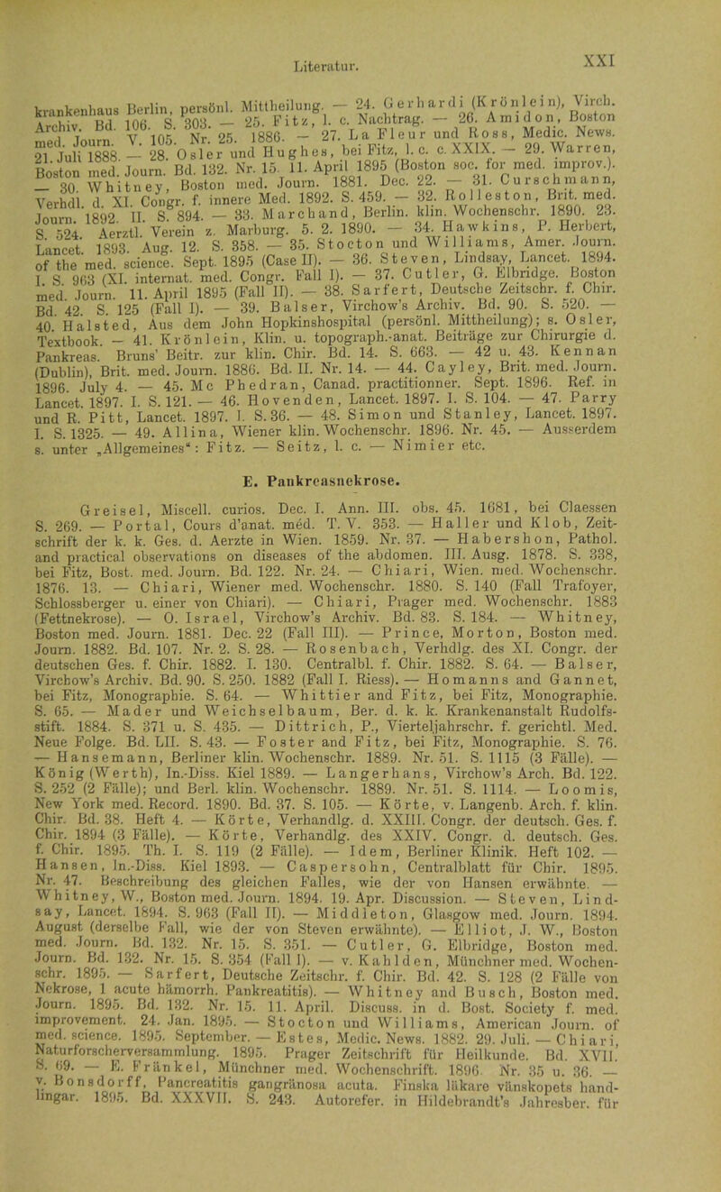 krankenhaus Berlin, persönl. Mittlieilung. — 24. G erli ardi (K rönl ei nj, Virch. A oK;Hfl inti S — 25. Fitz, 1. c. Nachtrag. — 26. Amidon, Boston 1 Tmirn V 105 Nr' 25 1886. — 27. La Fleur und Ross, Medic. News. ^I^Ü 1888 — 28 ‘Osler und Hughes, bei Fitz, 1. c. c. XXIX. - 29. Warren, Boston med Journ Bd 132. Nr. 15. 11. April 1895 (Boston soc for med. improv.). 3Q Whitney Boston med. Journ. 1881. Dec. 22. 31. Curschniann, Verhdi d XI. Congr. f. innere Med. 1892. S. 459. - 32. Roll es ton, Bnt. med. Imirn 1892 II S 894. — 83. Marchand, Berlin, klin. Wochenschr. 1890. 23. s S Ae,,.11 Verein e. M.rtorg, 5. 2. 1890. - 34_ Hawkin» P. Herbert, lancpt 1893 Auff. 12. S. 358. — 35. Stocton und Williams, Amer. .lourn. of the med. sciencl Sept. 1895 (Gase II). - 36. Steven, Lindsay Lancet. 1894. I S 963 (XI. Internat, med. Congr. Fall I). — 37. Cutler, &. Llbndge. Bc^ton med. .Touim. 11. April 1895 (Fall II). - 38. Sarfert Deutsche Zeitschr. f Chir. Bd. 42. S. 125 (Fall I). — 39. Baiser, Virchow s Archiv. Bd. 90. b. 520. — 40 Halsted. Aus dem John Hopkinshospital (persönl. Mittheilung); s. Osler, Textbook. - 41. Krönlein, Klin. u. topograph.-anat. Beiträge zur Chirurgie d. Pankreas Bruns’ Beitr. zur klin. Chir. Bd. 14. S. 663. — 42 u. 43. Kenn an (Dublin), Brit. med. Joura. 1886. Bd. H. Nr. 14. — 44. Cayley, Brit. med. Journ. 1896. July 4. — 45. Mc Phedran, Canad. practitionner. Sept. 1896. Ref. in Lancet. 1897. I. S. 121. — 46. Hovenden, Lancet. 1897. 1. S. 104. — 47. Parry und R. Pitt, Lancet. 1897. I. S. 36. — 48. Simon und Stanley, Lancet. 1897. I. S. 1325. — 49. Allina, Wiener klin. Wochenschr. 1896. Nr. 45. — Aus.serdem s. unter ,Allgemeines“: Fitz. — Seitz, 1. c. — Nimier etc. E. Pankreasnekrose. Greisei, Miscell. curios. Dec. I. Ann. III. obs. 45. 1681, bei Claessen S. 269. — Portal, Cours d’anat. med. T. V. 353. — Haller und Kl ob, Zeit- schrift der k. k. Ges. d. Aerzte in Wien. 1859. Nr. 37. — Habershon, Pathol. and practical observations on diseases of the abdomen. III. Ausg. 1878. S. 338, bei Fitz, Bost. med. Journ. Bd. 122. Nr. 24. — Chiari, Wien. med. Wochenschr. 1876. 13. — Chiari, Wiener med, Wochenschr. 1880. S. 140 (Fall Trafoyer, Schlossberger u. einer von Chiari). — Chiari, Prager med. Wochenschr. 1883 {Fettnekrose). — 0. Israel, Virchow’s Archiv. Bd. 83. S. 184. — Whitney, Boston med. Journ. 1881. Dec. 22 (Fall III). — Prince, Morton, Boston med. Journ. 1882. Bd. 107. Nr. 2. S. 28. — Rosenbach, Verhdlg. des XL Congr. der deutschen Ges. f. Chir. 1882. I. 130. Centralbl. f. Chir. 1882. S. 64. — Baiser, Virchow’s Archiv. Bd. 90. S. 250. 1882 (Fall I. Riess).— Ho man ns and G ann et, bei Fitz, Monographie. S. 64. — Whittier and Fitz, bei Fitz, Monographie. S. 65. — Mader und Weichselbaum, Ber. d. k. k. Krankenanstalt Rudolfs- stift. 1884. S. 371 u. S. 435. — Dittrich, P., Vierteljahrschr. f. gerichtl. Med. Neue Folge. Bd. LH. S. 43. — Fester and Fitz, bei Fitz, Monographie. S. 76. — Hansemann, Berliner klin. Wochenschr. 1889. Nr. 51. S. 1115 (3 Fälle). — König (Werth), In.-Diss. Kiel 1889. — Langerhans, Virchow’s Arch. Bd. 122. S. 252 (2 Fälle); und Berl. klin. Wochenschr. 1889. Nr. 51. S. 1114. — Loomis, New York med. Record. 1890. Bd. 37. S. 105. — Körte, v. Langenb. Arch. f. klin. Chir. Bd. 38. Heft 4. — Körte, Verhandlg. d. XXIII. Congr. der deutsch. Ges. f. Chir. 1894 (3 Fälle). — Körte, Verhandlg. des XXIV. Congr. d. deutsch. Ges. f. Chir. 1895. Th. I. S. 119 (2 Fälle). — Idem, Berliner Klinik. Heft 102. — Hansen, In.-Diss. Kiel 1893. — Caspersohn, Centralblatt für Chir. 1895. Nr. 47. Beschreibung des gleichen Falles, wie der von Hansen erwähnte. — Whitney, W., Boston med. Joura. 1894, 19. Apr. Discussion. — Steven, Lind- say, Lancet. 1894. S. 963 (Fall II). — Middleton, Glasgow med. Journ. 1894. August (derselbe Fall, wie der von Steven erwähnte). — Elliot, J. W., Boston med. .Journ. Bd. 132. Nr. 15. S. 351. — Cutler, G. Eibridge, Boston med. Journ. Bd. 132. Nr. 15. S. 354 (Fall I). — v. Kahlden, Münchner med. Wochen- Hchr. 1895. — Sarfert, Deutsche Zeitschr. f. Chir. Bd. 42. S. 128 (2 Fälle von Nekrose, 1 acute hämorrh. Pankreatitis). — Whitney and Busch, Boston med. Journ. 1895. Bd. 132. Nr. 15. 11. April. Discuss. in d. Bost. Society f. med. improvement. 24. Jan. 1895. — Stocton und Williams, American Journ. of med. Science. 189.5. September. — Es tes, Medic. News. 1882. 29. Juli. — Ch i ari Naturforscherversammlung. 1895. Prager Zeitschrift für Heilkunde. Bd. XVII.’ Münchner rned. Wochenschrift. 1896. Nr. 35 u. 36. — y. Bonsd^orff, Pancreatitis gangriinoaa acuta. Finska lilkare vilnskopets harul- lingar. 1895. Bd. XXXVH. S. 24.3. Autorefer. in Hildebrandt’s .lahresber. für