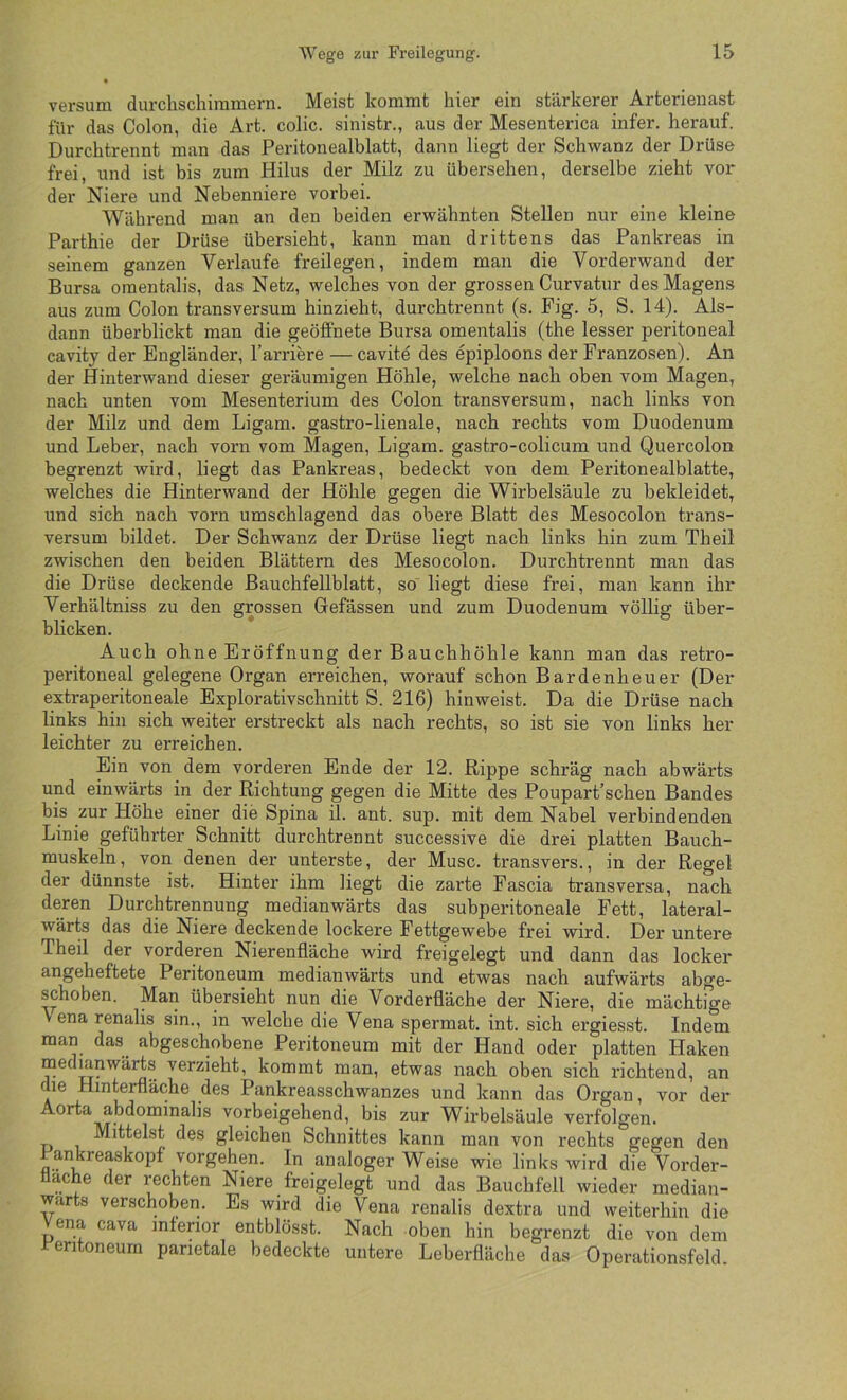 versum durchschiramern. Meist kommt hier ein stärkerer Arterieuast für das Colon, die Art. colic. sinistr., aus der Mesenterica infer. herauf. Durchtrennt man das Peritonealblatt, dann liegt der Schwanz der Drüse frei, und ist bis zum Hilus der Milz zu übersehen, derselbe zieht vor der Niere und Nebenniere vorbei. Während man an den beiden erwähnten Stellen nur eine kleine Parthie der Drüse übersieht, kann man drittens das Pankreas in seinem ganzen Verlaufe freilegen, indem man die Vorderwand der Bursa omentalis, das Netz, welches von der grossen Curvatur des Magens aus zum Colon transversum hinzieht, durchtrennt (s. Fig. 5, S. 14). Als- dann überblickt man die geöffnete Bursa omentalis (the lesser peritoneal cavity der Engländer, l’arriere — cavite des epiploons der Franzosen). An der Hinterwand dieser geräumigen Höhle, welche nach oben vom Magen, nach unten vom Mesenterium des Colon transversum, nach links von der Milz und dem Ligam. gastro-lienale, nach rechts vom Duodenum und Leber, nach vorn vom Magen, Ligam. gastro-colicum und Quercolon begrenzt wird, liegt das Pankreas, bedeckt von dem Peritonealblatte, welches die Hinterwand der Höhle gegen die Wirbelsäule zu bekleidet, und sich nach vorn umschlagend das obere Blatt des Mesocolon trans- versum bildet. Der Schwanz der Drüse liegt nach links hin zum Theil zwischen den beiden Blättern des Mesocolon. Durchtrennt man das die Drüse deckende Bauchfellblatt, so liegt diese frei, man kann ihr Verhältniss zu den grossen Gefässen und zum Duodenum völlig über- blicken. Auch ohne Eröffnung der Bauchhöhle kann man das retro- peritoneal gelegene Organ erreichen, worauf schon Bardenheuer (Der extraperitoneale Explorativschnitt S. 216) hinweist. Da die Drüse nach links hin sich weiter erstreckt als nach rechts, so ist sie von links her leichter zu ex’reichen. Ein von dem vorderen Ende der 12. Rippe schräg nach abwärts und einwärts in der Richtung gegen die Mitte des Poupart’schen Bandes bis zur Höhe einer die Spina il. ant. sup. mit dem Nabel verbindenden Linie geführter Schnitt durchtrennt successive die drei platten Bauch- muskeln, von denen der unterste, der Muse, transvers., in der Regel der dünnste ist. Hinter ihm liegt die zarte Fascia transversa, nach deren Durchtrennung medianwärts das subperitoneale Fett, lateral- wärts das die Niere deckende lockere Fettgewebe frei wird. Der untere Theil der vorderen Nierenfläche wird freigelegt und dann das locker angeheftete Peritoneum medianwärts und etwas nach aufwärts abge- schoben. Man übersieht nun die Vorderfläche der Niere, die mächtige Vena renalis sin., in welche die Vena spermat, int. sich ergiesst. Indem man das^ abgeschobene Peritoneum mit der Hand oder platten Haken medmnwärts verzieht, kommt man, etwas nach oben sich richtend, an die Hinterfläche des Pankreasschwanzes und kann das Organ, vor der Aorta abdominalis vorbeigehend, bis zur Wirbelsäule verfolgen. Mittelst des gleichen Schnittes kann man von rechts gegen den ankreaskopf Vorgehen. In analoger Weise wie links wird die Vorder- flache der rechten Niere freigelegt und das Bauchfell wieder median- warts verschoben. Es wird die Vena renalis dextra und weiterhin die Vena cava mterior entblösst. Nach oben hin begrenzt die von dem reritoneum parietale bedeckte untere Leberfläche das Operationsfeld.