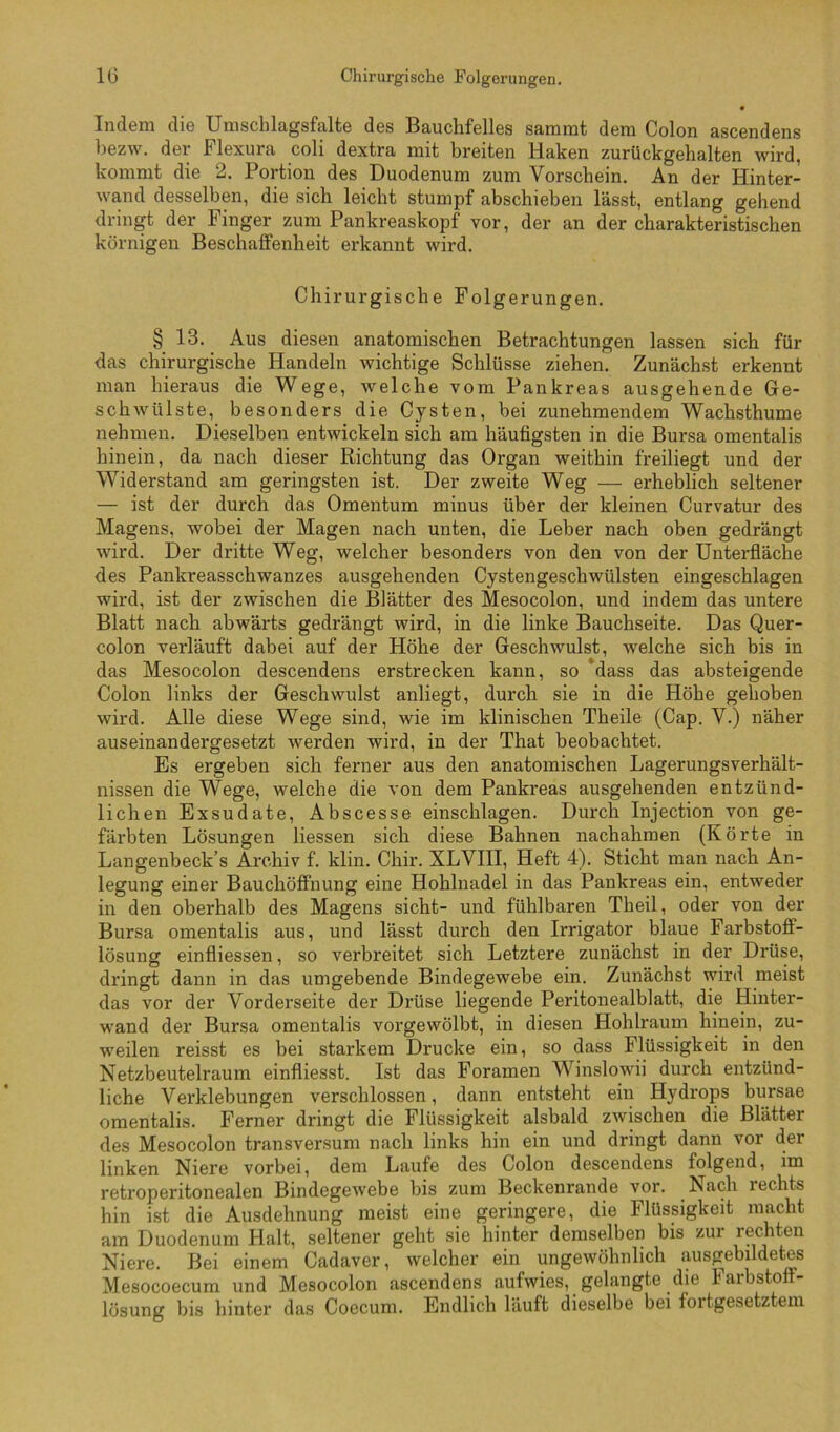 Indem die Umschlagsfalte des Bauchfelles sammt dem Colon ascendens bezw. der Flexura coli dextra mit breiten Haken zurückgehalten wird, kommt die 2. Portion des Duodenum zum Vorschein. An der Hinter- wand desselben, die sich leicht stumpf abschieben lässt, entlang gehend dringt der Finger zum Pankreaskopf vor, der an der charakteristischen körnigen Beschaffenheit erkannt wird. Chirurgische Folgerungen. § 13. Aus diesen anatomischen Betrachtungen lassen sich für das chirurgische Handeln wichtige Schlüsse ziehen! Zunächst erkennt man hieraus die Wege, welche vom Pankreas ausgehende Ge- schwülste, besonders die Cysten, bei zunehmendem Wachsthume nehmen. Dieselben entwickeln sich am häufigsten in die Bursa omentalis hinein, da nach dieser Richtung das Organ weithin freiliegt und der Widerstand am geringsten ist. Der zweite Weg — erheblich seltener — ist der durch das Omentum minus über der kleinen Curvatur des Magens, wobei der Magen nach unten, die Leber nach oben gedrängt wird. Der dritte Weg, welcher besonders von den von der Unterfläche des Pankreasschwanzes ausgehenden Cystengeschwülsten eingeschlagen wird, ist der zwischen die Blätter des Mesocolon, und indem das untere Blatt nach abwärts gedrängt wird, in die linke Bauchseite. Das Quer- colon verläuft dabei auf der Höhe der Geschwulst, welche sich bis in das Mesocolon descendens erstrecken kann, so dass das absteigende Colon links der Geschwulst anliegt, durch sie in die Höhe gehoben wird. Alle diese Wege sind, wie im klinischen Theile (Cap. V.) näher auseinandergesetzt werden wird, in der That beobachtet. Es ergeben sich ferner aus den anatomischen Lagerungsverhält- nissen die Wege, welche die von dem Pankreas ausgehenden entzünd- lichen Exsudate, Abscesse einschlagen. Durch Injection von ge- färbten Lösungen Hessen sich diese Bahnen nachahraen (Körte in Langenbeck’s Archiv f. klin. Chir. XLVIII, Heft 4). Sticht man nach An- legung einer Bauchöffnung eine Hohlnadel in das Pankreas ein, entweder in den oberhalb des Magens sicht- und fühlbaren Theil, oder von der Bursa omentalis aus, und lässt durch den Irrigator blaue Farbstoff- lösung einfliessen, so verbreitet sich Letztere zunächst in der Drüse, dringt dann in das umgebende Bindegewebe ein. Zunächst wird meist das vor der Vorderseite der Drüse liegende Peritonealblatt, die Hinter- wand der Bursa omentalis vorgewölbt, in diesen Hohlraum hinein, zu- weilen reisst es bei starkem Drucke ein, so dass Flüssigkeit in den Netzbeutelraum einfliesst. Ist das Foramen Winslowii durch entzünd- liche Verklebungen verschlossen, dann entsteht ein Hydrops bursae omentalis. Ferner dringt die Flüssigkeit alsbald zwischen die Blätter des Mesocolon transversum nach links hin ein und dringt dann vor der linken Niere vorbei, dem Laufe des Colon descendens folgend, im retroperitonealen Bindegewebe bis zum Beckenrande vor. Nach rechts hin ist die Ausdehnung meist eine geringere, die Flüssigkeit macht am Duodenum Halt, seltener geht sie hinter demselben bis zur recMen Niere. Bei einem Cadaver, welcher ein ungewöhnlich ausgebildetes Mesocoecum und Mesocolon ascendens aufwies, gelangte die Farbstoff- lösung bis liinter das CoGCuni. Endlich läuft dieselbe bei foitgesetztein