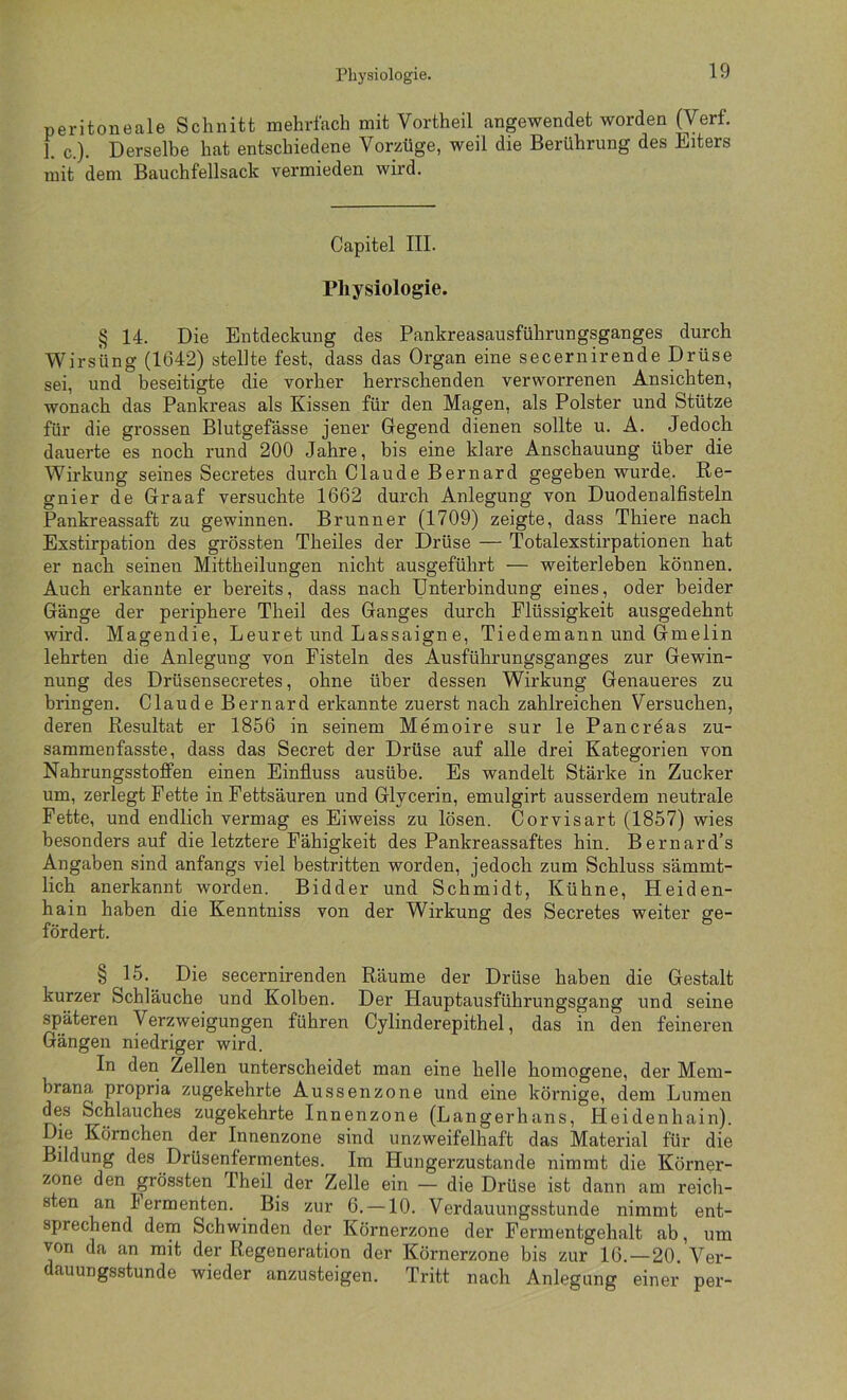 Physiologie. peritoneale Schnitt mehrfach mit Vortheil angewendet worden (Verf. 1. c.). Derselbe hat entschiedene Vorzüge, weil die Berührung des Eiters mit dem Bauchfellsack vermieden wird. Capitel III. Physiologie. § 14. Die Entdeckung des Pankreasausführungsganges durch Wirsiing (1642) stellte fest, dass das Organ eine secernirende Drüse sei, und beseitigte die vorher herrschenden verworrenen Ansichten, wonach das Panki-eas als Kissen für den Magen, als Polster und Stütze für die grossen Blutgefässe jener Gegend dienen sollte u. A. Jedoch dauerte es noch rund 200 Jahre, bis eine klare Anschauung über die Wirkung seines Secretes durch Claude Bernard gegeben wurde. Re- gnier de Graaf versuchte 1662 durch Anlegung von Duodenalfisteln Pankreassaft zu gewinnen. Brunner (1709) zeigte, dass Thiere nach Exstirpation des grössten Theiles der Drüse — Totalexstirpationen hat er nach seinen Mittheilungen nicht ausgeführt — weiterleben können. Auch erkannte er bereits, dass nach Unterbindung eines, oder beider Gänge der periphere Theil des Ganges durch Flüssigkeit ausgedehnt wird. Magendie, Leuret und Lassaigne, Tiedemann und Gmelin lehrten die Anlegung von Fisteln des Ausführungsganges zur Gewin- nung des Drüsensecretes, ohne über dessen Wirkung Genaueres zu bringen. Claude Bernard erkannte zuerst nach zahlreichen Versuchen, deren Resultat er 1856 in seinem Memoire sur le Pancröas zu- sammenfasste, dass das Secret der Drüse auf alle drei Kategorien von NahrungsstofFen einen Einfluss ausübe. Es wandelt Stärke in Zucker um, zerlegt Fette in Fettsäuren und Glycerin, emulgirt ausserdem neutrale Fette, und endlich vermag es Eiweiss zu lösen. Corvisart (1857) wies besonders auf die letztere Fähigkeit des Pankreassaftes hin. Bernard’s Angaben sind anfangs viel bestritten worden, jedoch zum Schluss sämmt- lich anerkannt worden. Bidder und Schmidt, Kühne, Heiden- hain haben die Kenntniss von der Wirkung des Secretes weiter ge- fördert. § 15. Die secernirenden Räume der Drüse haben die Gestalt kurzer Schläuche und Kolben. Der Hauptausführungsgang und seine späteren Verzweigungen führen Cylinderepithel, das in den feineren Gängen niedriger wird. In den Zellen unterscheidet man eine helle homogene, der Mem- brana propria zugekehrte Aussenzone und eine körnige, dem Lumen des Schlauches zugekehrte Innenzone (Langerhans, Heidenhain). Die Körnchen der Innenzone sind unzweifelhaft das Material für die Bildung des Drüsenfermentes. Im Hungerzustande nimmt die Körner- zone den grössten Theil der Zelle ein — die Drüse ist dann am reich- sten an Fermenten. Bis zur 6. —10. Verdauungsstunde nimmt ent- sprechend dem Schwinden der Körnerzone der Fermentgehalt ab, um von da an mit der Regeneration der Körnerzone bis zur 16. —20. Ver- dauungsstunde wieder anzusteigen. Tritt nach Anlegung einer per-