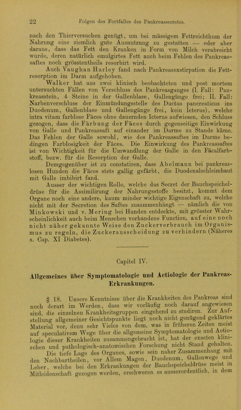 nach den Thierversuchen genügt, um bei massigem Fettreichthum der Nahrung eine ziemlich gute Ausnutzung zu gestatten — oder aber daraus, dass das Fett den Kranken in Form von Milch verabreicht wurde, deren natürlich emulgirtes Fett auch beim Fehlen des Pankreas- saftes noch grösstentheils resorbirt wird. Auch Vaughan Harley fand nach Pankreasexstirpation die Fett- resorption im Darm aufgehoben. Walker hat aus zwei klinisch beobachteten und post mortem untersuchten Fällen von Verschluss des Pankreasganges (I. Fall: Pan- kreasstein, 4 Steine in der Gallenblase, Gallengänge frei; II. Fall: Narbenverschluss der Einmündungsstelle des Ductus pancreaticus ins Duodenum, Gallenblase und Gallengänge frei, kein Icterus), welche intra vitam farblose Fäces ohne dauernden Icterus aufwiesen, den Schluss gezogen, dass die Färbung der Fäces durch gegenseitige Einwirkung von Galle und Pankreassaft auf einander im Darme zu Stande käme. Das Fehlen der Galle sowohl, wie des Pankreassaftes im Darme be- dingen Farblosigkeit der Fäces. Die Einwirkung des Pankreassaftes ist von Wichtigkeit für die Umwandlung der Galle in den Fäcalfarb- stofif, bezw. für die Resorption der Galle. Demgegenüber ist zu constatiren, dass Abelmann bei pankreas- losen Hunden die Fäces stets gallig gefärbt, die Duodenalschleimhaut mit Galle imbibirt fand. Ausser der wichtigen Rolle, welche das Secret der Bauchspeichel- drüse für die Assimilirung der Nahrungsstoffe besitzt, kommt dem Organe noch eine andere, kaum minder wichtige Eigenschaft zu, welche nicht mit der Secretion des Saftes zusammenhängt — nämlich die von Minkowski und v. Mering bei Hunden entdeckte, mit grösster Wahr- scheinlichkeit auch beim Menschen vorhandene Function, auf eine noch nicht näher gekannte Weise den Zuckerverbrauch im Organis- mus zu regeln, die Zuckerausscheidung zu verhindern (Näheres s. Cap. XI Diabetes). Capitel IV. Allgemeines über Symptomatologie und Aetiologie der Pankreas- Erkrankungen. § 18. Unsere Kenntnisse über die Krankheiten des Pankreas sind noch derart im Werden, dass wir vorläufig noch darauf angewiesen sind, die einzelnen Krankheitsgruppen eingehend zu studiren. Zur Auf- stellung allgemeiner Gesichtspunkte liegt noch nicht genügend geklärtes Material vor, denn sehr Vieles von dem, was in früheren Zeiten meist auf speculativem Wege über die allgemeine Symptomatologie und Aetio- logie dieser Krankheiten zusammengebracht ist, hat der exacten klini- schen und pathologisch-anatomischen Forschung nicht Stand gehalten. Die tiefe Lage des Organes, sowie sein naher Zusammenhang mit den Nachbartheilen, vor Allem Magen, Duodenum, Gallenwege und lieber, welche bei den Erkrankungen der Bauchspeicheldrüse meist in Mitleidenschaft gezogen werden, erschweren es ausserordentlicli, m dem