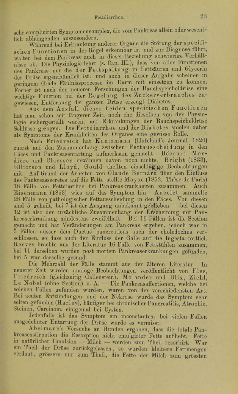 sehr complicirten Syniptomencomplex, die vom Pankreas allein oder wesent- lich abhängenden aiiszusondern. Während bei Erkrankung anderer Organe die Störung der speciti- seben Functionen in der Regel erkennbar ist und zur Diagnose führt, walten bei dem Pankreas auch in dieser Beziehung schwierige Verhält- nisse ob. Die Physiologie lehrt (s. Cap. IIL), dass von allen Functionen des Pankreas nur die der Fettspaltung in Fettsäuren und Olycerin der Drüse eigenthümlich ist, und auch in dieser Aufgabe scheinen in o-erincem Grade Fäulnissprocesse im Darm mit einsetzen zu können. Ferner ist nach den neueren Forschungen der Bauchspeicheldrüse eine wichtige Function bei der Regelung des Zuckerverbrauches zu- o-ewiesen, Entfernung der ganzen Drüse erzeugt Diabetes. * Aus dem Ausfall dieser beiden specifischen Functionen hat man schon seit längerer Zeit, noch ehe dieselben von der Physio- logie sichergestellt waren, auf Erkrankungen der Bauchspeicheldrüse Schlüsse gezogen. Die Fettdiarrhoe und der Diabetes spielen daher als Symptome der Krankheiten des Organes eine gewisse Rolle. Nach Friedreich hat Kuntzmann (Hufeland’s Journal 1820) zuerst auf den Zusammenhang zwischen Fettausscheidung in den Fäces und Pankreasentartung aufmerksam gemacht. Bdcourt, Mon- diere und Claessen erwähnen davon noch nichts. Bright (1833), Elliotson und Lloyd, Gould theilten einschlägige Beobachtungen mit. Auf Grund der Arbeiten von Claude Bernard über den Einfluss des Pankreassecretes auf die Fette stellte Moyse (1852, These de Paris) 18 Fälle von Fettdiarrhoe bei Pankreaskrankheiten zusammen. Auch Eisenmann (1853) wies auf das Symptom hin. Ancelet sammelte 28 Fälle von pathologischer Fettausscheidung in den Fäces. Von diesen sind 5 geheilt, bei 7 ist der Ausgang unbekannt geblieben — bei diesen 12 ist also der ursächliche Zusammenhang der Erscheinung mit Pan- kreaserkrankung mindestens zweifelhaft. Bei 16 Fällen ist die Section gemacht und hat Veränderungen am Pankreas ergeben, jedoch war in 5 Fällen ausser dem Ductus pancreaticus auch der choledochus ver- schlossen, so dass auch der Einfluss der Galle auf die Ingesta fortflel. Reeves brachte aus der Literatur IG Fälle von Fettstühlen zusammen, bei 11 derselben wurden post mortem Pankreaserkrankungen gefunden, bei 5 war dasselbe gesund. Die Mehrzahl der Fälle stammt aus der älteren Literatur. In neuerer Zeit wurden analoge Beobachtungen veröffentlicht von Fies, Friedreich (gleichzeitig Gallenstein), Molander und Blix, Ziehl, Le Nobel (ohne Section) u. A. — Die Pankreasaffectionen, welche bei solchen Fällen gefunden wurden, waren von der verschiedensten Art. Bei acuten Entzündungen und der Nekrose wurde das Symptom sehr selten gefunden (Harley), häufiger bei chronischer Pancreatitis, Atrophie, Steinen, Carcinom, einigemal bei Cysten. Jedenfalls ist das Symptom ein inconstantes, bei vielen Fällen ausgedehnter Entartung der Drüse wurde es vermisst. Abelmann s Versuche an Hunden ergaben, dass die totale Pau- kreasexstirpation die Resorption nicht emulgirter Fette aufhebt. Fette in natürlicher Emulsion — Milch — werden zum Theil resorbirt. War ein Theil der Drüse zurückgelassen, so wurden kleinere Fettmengen verdaut, grössere nur zum Theil, die Fette der Milch zum grössten