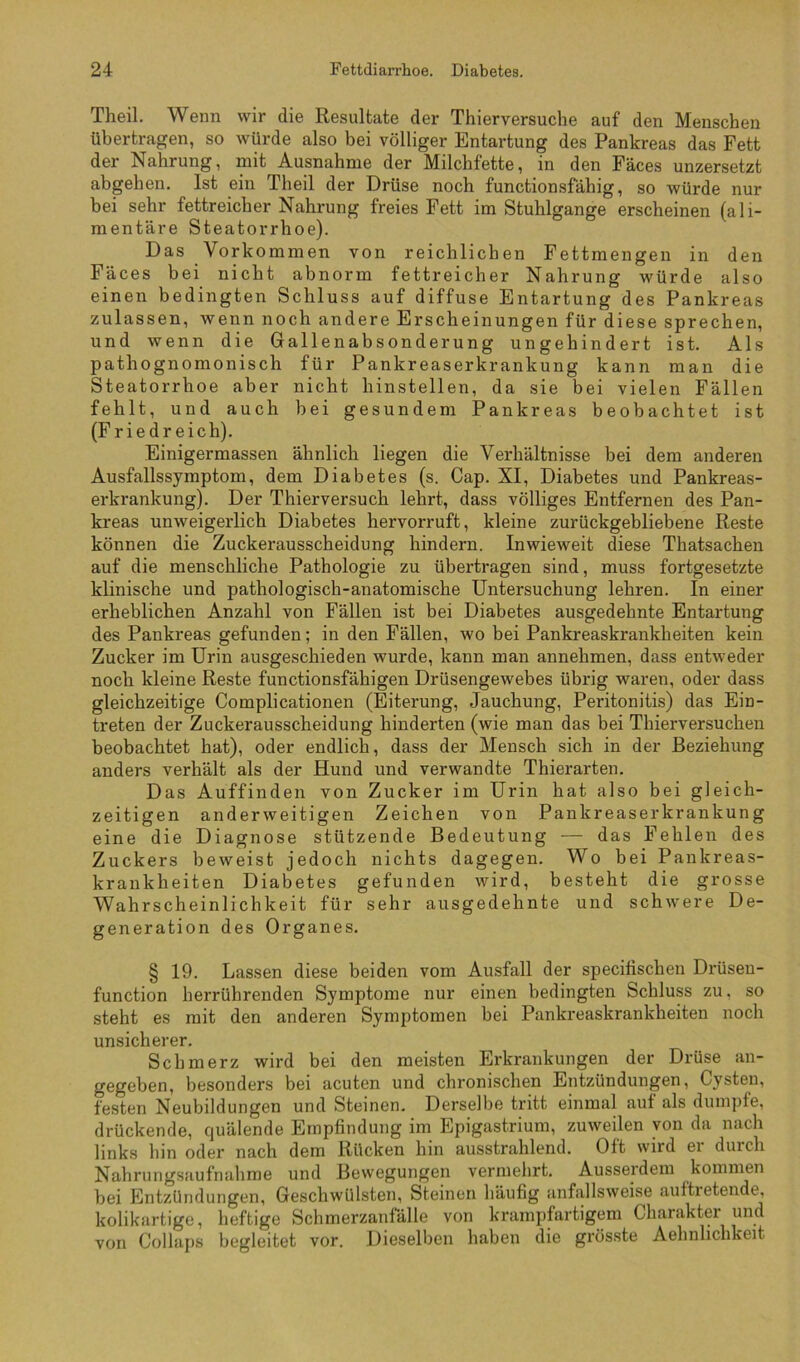 Theil. Wenn wir die Resultate der Thierversuche auf den Menschen übertragen, so würde also bei völliger Entartung des Pankreas das Fett der Nahrung, mit Ausnahme der Milchfette, in den Fäces unzersetzt abgehen. Ist ein Theil der Drüse noch functionsfähig, so würde nur bei sehr fettreicher Nahrung freies Fett im Stuhlgange erscheinen (ali- mentäre Steatorrhoe). Das Vorkommen von reichlichen Fettmengen in den Fäces bei nicht abnorm fettreicher Nahrung würde also einen bedingten Schluss auf diffuse Entartung des Pankreas zulassen, wenn noch andere Erscheinungen für diese sprechen, und wenn die Gallenabsonderung ungehindert ist. Als pathognomonisch für Pankreaserkrankung kann man die Steatorrhoe aber nicht hinstellen, da sie bei vielen Fällen fehlt, und auch bei gesundem Pankreas beobachtet ist (Fried reich). Einigermassen ähnlich liegen die Verhältnisse bei dem anderen Ausfallssymptom, dem Diabetes (s. Cap. XI, Diabetes und Pankreas- erkrankung). Der Thierversuch lehrt, dass völliges Entfernen des Pan- kreas unweigerlich Diabetes hervorruft, kleine zurückgebliebene Reste können die Zuckerausscheidung hindern. Inwieweit diese Thatsachen auf die menschliche Pathologie zu übertragen sind, muss fortgesetzte klinische und pathologisch-anatomische Untersuchung lehren. In einer erheblichen Anzahl von Fällen ist bei Diabetes ausgedehnte Entartung des Pankreas gefunden; in den Fällen, wo bei Pankreaskrankheiten kein Zucker im Urin ausgeschieden wurde, kann man annehmen, dass entweder noch kleine Reste functionsfähigen Drüsengewebes übrig waren, oder dass gleichzeitige Complicationen (Eiterung, Jauchung, Peritonitis) das Ein- treten der Zuckerausscheidung hinderten (wie man das bei Thierversuchen beobachtet hat), oder endlich, dass der Mensch sich in der Beziehung anders verhält als der Hund und verwandte Thierarten. Das Auffinden von Zucker im Urin hat also bei gleich- zeitigen anderweitigen Zeichen von Pankreaserkrankung eine die Diagnose stützende Bedeutung — das Pehlen des Zuckers beweist jedoch nichts dagegen. Wo bei Pankreas- krankheiten Diabetes gefunden wird, besteht die grosse Wahrscheinlichkeit für sehr ausgedehnte und schwere De- generation des Organes. § 19. Lassen diese beiden vom Ausfall der specitischen Drüsen- function herrührenden Symptome nur einen bedingten Schluss zu, so steht es mit den anderen Symptomen bei Pankreaskrankheiten noch unsicherer. Schmerz wird bei den meisten Erkrankungen der Drüse an- gegeben, besonders bei acuten und chronischen Entzündungen, Cysten, festen Neubildungen und Steinen. Derselbe tritt einmal auf als dumpfe, drückende, quälende Empfindung im Epigastrium, zuweilen von da nach links hin oder nach dem Rücken hin ausstrahlend. Oft wird ei durch Nahrungsaufnahme und Bewegungen vermehrt. Ausserdem kommen bei Entzündungen, Geschwülsten, Steinen häufig anfallsweise auftretende, kolikartige, heftige Schmerzanfälle von krampfartigem Charakter und von Collaps begleitet vor. Dieselben haben die grösste Aehnlichkeit