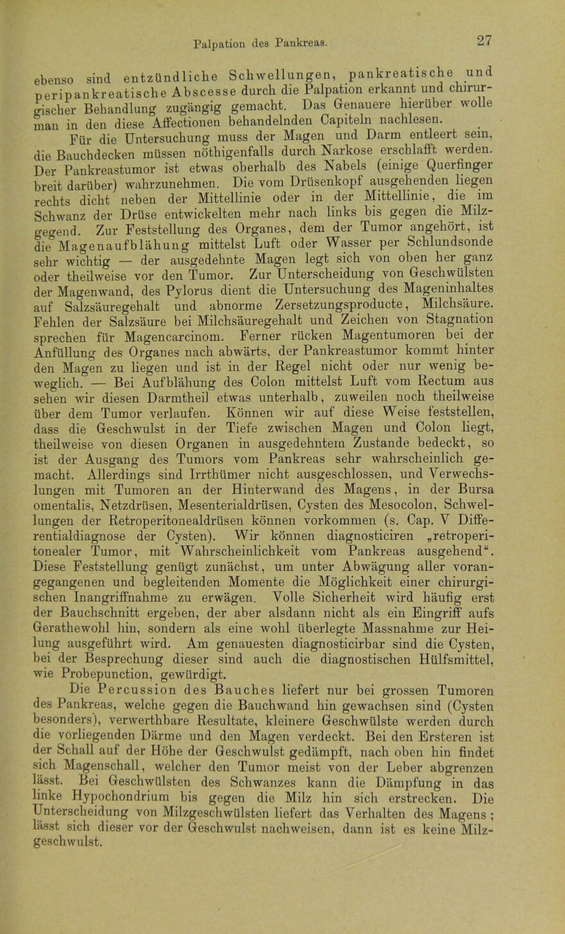 Palpation des Pankreas. ebenso sind entzündliche Schwellungen, pankreatische und peripankreatische Abscesse durch die Palpation erkannt und chirur- gischer Behandlung zugängig gemacht. Das Genauere hierüber wolle man in den diese Affectionen behandelnden Capiteln nachlesen. Für die Untersuchung muss der Magen und Darm entleert sein, die Bauchdecken müssen nöthigenfalls durch Narkose erschlafft werden. Der Pankreastumor ist etwas oberhalb des Nabels (einige Querfinger breit darüber) wahrzunehmen. Die vom Drüsenkopf ausgehenden liegen rechts dicht neben der Mittellinie oder in der Mittellinie, die im Schwanz der Drüse entwickelten mehr nach links bis gegen die Milz- gegend. Zur Feststellung des Organes, dem der Tumor angehört, ist die Magenaufblähung mittelst Luft oder Wasser per Schlundsonde sehr wichtig — der ausgedehnte Magen legt sich von oben her ganz oder theüweise vor den Tumor. Zur Unterscheidung von Geschwülsten der Magenwand, des Pylorus dient die Untersuchung des Mageninhaltes auf Salzsäuregehalt und abnorme Zersetzungsproducte, Milchsäure. Fehlen der Salzsäure bei Milchsäuregehalt und Zeichen von Stagnation sprechen für Magencarcinom. Ferner rücken Magentumoren bei^ der Anfüllung des Organes nach abwärts, der Pankreastumor kommt hinter den Magen zu liegen und ist in der Regel nicht oder nur wenig be- weglich. — Bei Aufblähung des Colon mittelst Luft vom Rectum aus sehen wir diesen Darmtheil etwas unterhalb, zuweilen noch theüweise über dem Tumor verlaufen. Können wir auf diese Weise feststellen, dass die Geschwulst in der Tiefe zwischen Magen und Colon liegt, theüweise von diesen Organen in ausgedehntem Zustande bedeckt, so ist der Ausgang des Tumors vom Pankreas sehr wahrscheinlich ge- macht. Allerdings sind Irrthümer nicht ausgeschlossen, und Verwechs- lungen mit Tumoren an der Hinterwand des Magens, in der Bursa omentalis, Netzdrüsen, Mesenterialdrüsen, Cysten des Mesocolon, Schwel- lungen der Retroperitonealdrüsen können Vorkommen (s. Cap. V Diffe- rentialdiagnose der Cysten). Wir können diagnosticiren „retroperi- tonealer Tumor, mit Wahrscheinlichkeit vom Pankreas ausgehend“. Diese Feststellung genügt zunächst, um unter Abwägung aller voran- gegangenen und begleitenden Momente die Möglichkeit einer chirurgi- schen Inangriffnahme zu erwägen. Volle Sicherheit wird häufig erst der Bauchschnitt ergeben, der aber alsdann nicht als ein Eingriff aufs Gerathewohl hin, sondern als eine wohl überlegte Massnahme zur Hei- lung ausgeführt wird. Am genauesten diagnosticirbar sind die Cysten, bei der Besprechung dieser sind auch die diagnostischen Hülfsmittel, wie Probepunction, gewürdigt. Die Pe rcussion des Bauches liefert nur bei grossen Tumoren des Pankreas, welche gegen die Bauchwand hin gewachsen sind (Cysten besonders), verwerthbare Resultate, kleinere Geschwülste werden durch die vorliegenden Därme und den Magen verdeckt. Bei den Ersteren ist der Schall auf der Höbe der Geschwulst gedämpft, nach oben hin findet sich Magenschall, welcher den Tumor meist von der Leber abgrenzen lässt. Bei Geschwülsten des Schwanzes kann die Dämpfung in das linke Hypochondrium bis gegen die Milz hin sich erstrecken. Die Unterscheidung von Milzgeschwülsten liefert das Verhalten des Magens ; lässt sich dieser vor der Geschwulst nachweisen, dann ist es keine Milz- geschwulst.