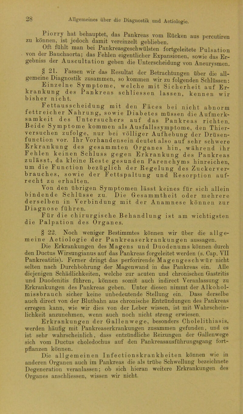 Allgemeines über die Diagnostik und Aetiologie. Pioiry hat behauptet, das Pankreas vom Rücken aus percutiren zu können, ist jedoch damit vereinzelt geblieben. Oft fühlt man bei Pankreasgeschwülsten fortgeleitete Pulsation von der Bauchaorta; das Fehlen eigentlicher Expansionen, sowie das Er- gebniss der Auscultation geben die Unterscheidung von Aneurysmen. § 21. Fassen wir das Resultat der Betrachtungen über die all- gemeine Diagnostik zusammen, so kommen wir zu folgenden Schlüssen: Einzelne Symptome, welche mit Sicherheit auf Er- krankung des Pankreas schliessen lassen, kennen wir bisher nicht. Fettausscheidung mit den Fäces bei nicht abnorm fettreicher Nahrung, sowie Diabetes müssen die Aufmerk- samkeit des üntersuchers auf das Pankreas richten. Beide Symptome kommen als Ausfallssymptome, den Thier- versuchen zufolge, nur bei völliger Aufhebung der Drüsen- function vor. Ihr Vorhandensein deutet als0 auf sehr schw'ere Erkrankung des gesammten Organes hin, während ihr Fehlen keinen Schluss gegen Erkrankung des Pankreas zulässt, da kleine Reste gesunden Parenchyms hinreichen, um die Function bezüglich der Regelung des Zucker Ver- brauches, sowie der Fettspaltung und Resorption auf- recht zu erhalten. Von den übrigen Symptomen lässt keines für sich allein bindende Schlüsse zu. Die Gesammtheit oder mehrere derselben in Verbindung mit der Anamnese können zur Diagnose führen. Für die chirurgische Behandlung ist am wichtigsten die Palpation des Organes. § 22. Noch weniger Bestimmtes können wir über die allge- meine Aetiologie der Pankreaserkrankungen aussagen. Die Erkrankungen des Magens und Duodenums können durch den Ductus Wirsungianus auf das Pankreas forgeleitet werden (s. Cap. VII Pankreatitis). Ferner dringt das perforirende Magengeschwür nicht selten nach Durchbohrung der Magenwand in das Pankreas ein. Alle diejenigen Schädlichkeiten, welche zur acuten und chronischen Gastritis und Duodenitis führen, können somit auch indirect Veranlassung zu Erkrankungen des Pankreas geben. Unter diesen nimmt der Alkohol- missbrauch sicher keine unbedeutende Stellung ein. Dass derselbe auch direct von der Blutbahn aus chronische Entzündungen des Pankreas erregen kann, wie wir dies von der Leber wissen, ist mit Wahrschein- lichkeit anzunehmen, wenn auch noch nicht streng erwiesen. Erkrankungen der Gallenwege, besonders Cholelithiasis, werden häufig mit Pankreaserkrankungen zusammen gefunden, und es ist sehr wahrscheinlich, dass entzündliche Reizungen der Gallenwege sich vom Ductus choledochus auf den Pankreasausführungsgang fort- pflanzen können. Die allgemeinen Infectionskrankh eiten können wie in anderen Organen auch im Pankreas die als trübe Schwellung bezeichnete Degeneration veranlassen; ob sich hieran weitere Erkrankungen des Organes anschliessen, wissen wir nicht.