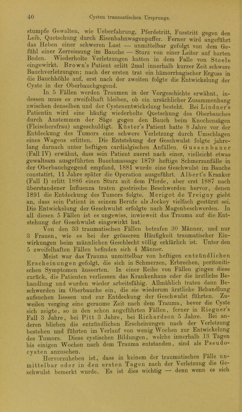 stumpfe Gewalten, wie Ueberfahrung, Pferdetritt, Fusstritt gegen den Leib, Quetschung durch Eisenhahnwagenpuffer. Ferner wird angeführt das Heben einer schweren Last — unmittelbar gefolgt von dem Ge- fühl einer Zerreissung im Bauche — Sturz von einer Leiter auf harten Boden. Wiederholte Verletzungen hatten in dem Falle von Steele eingewirkt. Brown’s Patient erlitt 2mal innerhalb kurzer Zeit schwere Bauchverletzungen; nach der ersten trat ein hämorrhagischer Erguss in die Bauchhöhle auf, erst nach der zweiten folgte die Entwickelung der Cyste in der Oberhauchgegend. In 5 Fällen werden Traumen in der Vorgeschichte erwähnt, in- dessen muss es zweifelhaft bleiben, ob ein ursächlicher Zusammenhang zwischen denselben und der Cystenentwickelung besteht. Bei Lindner’s Patientin wird eine häufig wiederholte Quetschung des Oberbauches durch Anstemmen der Säge gegen den Bauch beim Knochensägen (Fleischersfrau) angeschuldigt. Küsters Patient hatte 8 Jahre vor der Entdeckung des Tumors eine schwere Verletzung durch Umschlagen eines Wagens erlitten. Die Entstehung der Geschwulst folgte jahre- lang darnach unter heftigen cardialgischen Anfällen. Gussenhauer (Fall IV) erwähnt, dass sein Patient zuerst nach einer, vielleicht etwas gewaltsam ausgeführten Bauchmassage 1879 heftige Schmerzanfälle in der Oberbauchgegend empfand, 1881 wurde eine Geschwulst im Bauche constatirt, 11 Jahre später die Operation ausgeführt. Albert’s Kranker (Fall I) erlitt 1886 einen Sturz mit dem Pferde, aber erst 1887 nach üherstandener Influenza traten gastrische Beschwerden hervor, denen 1891 die Entdeckung des Tumors folgte. Merigot de Treigny gieht an, dass sein Patient in seinem Berufe als Jockey vielfach gestürzt sei. Die Entwickelung der Geschwulst erfolgte nach Magenbeschwerden. In all diesen 5 Fällen ist es ungewiss, inwieweit das Trauma auf die Ent- stehung der Geschwulst eingewirkt hat. Von den 33 traumatischen Fällen betrafen 30 Männer, und nur 3 Frauen, wie es bei der grösseren Häufigkeit traumatischer Ein- wirkungen beim männlichen Geschlecht völlig erklärlich ist. Unter den 5 zweifelhaften Fällen befinden sich 4 Männer. Meist war das Trauma unmittelbar von heftigen entzündlichen Erscheinungen gefolgt, die sich in Schmerzen, Erbrechen, peritoniti- schen Symptomen äusserten. In einer Reihe von Fällen gingen diese zurück, die Patienten verliessen das Krankenhaus oder die ärztliche Be- handlung und wurden wieder arbeitsfähig. Allmählich traten dann Be- schwerden im Oberbauche ein, die sie wiederum ärztliche Behandlung aufsuchen Hessen und zur Entdeckung der Geschwulst führten. Zu- weilen verging eine geraume Zeit nach dem Trauma, bevor die Cyste sich zeigte, so in den schon angeführten Fällen, ferner in Riegner’s Fall 3 Jahre, bei Pitt 3 Jahre, bei Richardson 5 Jahre. Bei an- deren blieben die entzündlichen Erscheinungen nach der Verletzung bestehen und führten im Verlauf von wenig Wochen zur Entwickelung des Tumors. Diese cystischen Bildungen, welche innerhalb 13 Tagen bis einigen Wochen nach dem Trauma entstanden, sind als Pseudo- cysten anzusehen. Hervorzuheben ist, dass in keinem der traumatischen Fälle un- mittelbar oder in den ersten Tagen nach der Verletzung die Ge- schwulst bemerkt wurde. Es ist dies wichtig denn wenn es sich