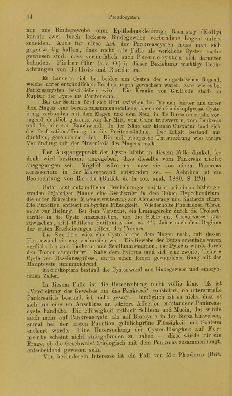 nur aus Bindegewebe ohne Epithelauskleidung; Ranisay (Kelly) konnte zwei durch lockeres Bindegewebe verbundene Lagen unter- scheiden. Auch für diese Art der Pankreascysten muss man sich gegenwärtig halten, dass nicht alle Fälle als wirkliche Cysten nach- gewiesen sind, dass vermuthlich auch Pseudocysten sich darunter befinden. Fisher führt (a. a. 0.) in dieser Beziehung wichtige Beob- achtungen von Gullois und Ren du an. Es handelte sich bei beiden um Cysten der epigastrischen Gegend, welche unter entzündlichen Erscheinungen gewachsen waren, ganz wie es bei Pankreascysten beschrieben wird. Die Kranke von Gullois starb an Ruptur der Cyste ins Peritoneum. Bei der Section fand sich Blut zwischen den Därmen, hinter und unter dem Magen eine bereits zusammengefallene, aber noch kindskopfgrosse Cyste, innig verbunden mit dem Magen und dem Netz, in die Bursa omentalis vor- ragend, deutlich getrennt von der Milz, vom Colon transverura, vom Pankreas und der hinteren Bauchwand. In der Nähe der kleinen Curvatur fand sich die Perforationsöffnung in die Peritonealhöhle. Der Inhalt bestand aus dunklem, geronnenem Blut. Die mikroskopische Untersuchung wies innige Verbindung mit der Muscularis des Magens nach. Der Ausgangspunkt der Cyste bleibt in diesem Falle dunkel, je- doch wird bestimmt angegeben, dass dieselbe vom Pankreas nicht ausgegangen sei. Möglich wäre es, dass sie von einem Pancreas accessorium in der Magenwand entstanden sei. — Aehnlich ist die Beobachtung von Rendu (Bullet, de la soc. anat. 1880. S. 120). Unter acut entzündlichen Erscheinungen entsteht bei einem bisher ge- sunden 38jährigen Manne eine Geschwulst in dem linken Hypochondrium, die unter Erbrechen, Magenerweiterung zur Abmagerung und Kachexie führt. Die Punction entleert gelbgrüne Flüssigkeit. Wiederholte Punctionen führen nicht zur Heilung. Bei dem Versuche, ein Drainagerohr durch die Trokart- canüle in die Cyste einzuschieben, um die Höhle mit Carbolwasser aus- zuwaschen, tritt tödtliche Peritonitis ein, ca. 4'/2 Jahre nach dem Beginne der ersten Erscheinungen seitens des Tumors. Die Section wies eine Cyste hinter dem Magen nach, mit dessen Hinterwand sie eng verbunden war. Die Gewebe der Bursa omentalis waren verdickt bis zum Pankreas und Semilunarganglion; der Pylorus wurde durch den Tumor comprimirt. Nahe dem Pylorus fand sich eine zweite, kleinere Cyste von Haselnussgrösse, durch einen feinen gewundenen Gang mit der Hauptcyste cummunicirend. Mikroskopisch bestand die Cystenwand aus Bindegewebe und embryo- nalen Zellen. In diesem Falle ist die Beschreibung nicht völlig klar. Es ist „Verdickung des Gewebes um das Pankreas“ constatirt, ob interstitielle Pankreatitis bestand, ist nicht gesagt. Unmöglich ist es nicht, dass es sich um eine im Anschluss an letztere Affection entstandene Pankreas- cyste handelte. Die Flüssigkeit enthielt Schleim und Mucin, das würde auch mehr auf Pankreascyste, als auf Blutcyste in der Bursa hinweisen, zumal bei der ersten Punction gelblichgrüne Flüssigkeit mit Schleim entleert wurde. Eine Untersuchung der Cystenflüssigkeit auf Fer- mente scheint nicht stattgefunden zu haben — diese würde für die Frage, ob die Geschwulst ätiologisch mit dem Pankreas zusammenhängt, entscheidend gewesen sein. Von besonderem Interesse ist ein Fall von Mc Phedran (Bnt.