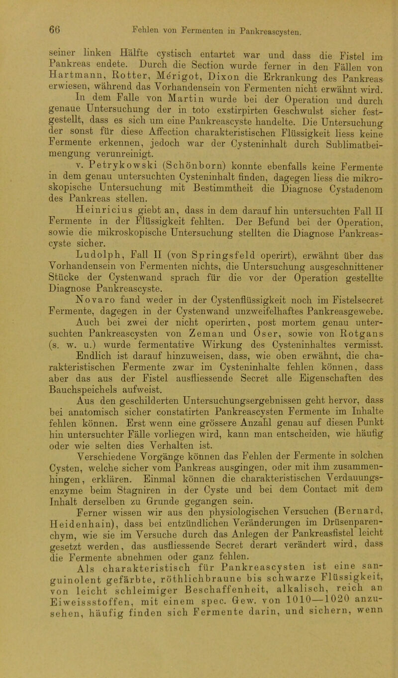 seiner linken Hälfte cystisch entartet war und dass die Fistel im Pankreas endete. Durch die Section wurde ferner in den Fällen von Hartmann, Rotter, Merigot, Dixon die Erkrankung des Pankreas erwiesen, während das Vorhandensein von Fermenten nicht erwähnt wird. In dem Falle von Martin wurde bei der Operation und durch genaue Untersuchung der in toto exstirpirten Geschwulst sicher fest- gestellt, dass es sich um eine Pankreascyste handelte. Die Untersuchung der sonst für diese AfFection charakteristischen Flüssigkeit liess keine Fermente erkennen, jedoch war der Cysteninhalt durch Sublimatbei- mengung verunreinigt. V. Petrykowski (Schönborn) konnte ebenfalls keine Fermente in dem genau untersuchten Cysteninhalt finden, dagegen liess die mikro- skopische Untersuchung mit Bestimmtheit die Diagnose Cystadenom des Pankreas stellen. Heinricius giebt an, dass in dem daraufhin untersuchten Fall II Fermente in der Flüssigkeit fehlten. Der Befund bei der Operation, sowie die mikroskopische Untersuchung stellten die Diagnose Pankreas- cyste sicher. Ludolph, Fall II (von Springsfeld operirt), erwähnt über das Vorhandensein von Fermenten nichts, die Untersuchung ausgeschnittener Stücke der Cystenwand sprach für die vor der Operation gestellte Diagnose Pankreascyste. Novaro fand weder in der Cystenfiüssigkeit noch im Fistelsecret Fermente, dagegen in der Cystenwand unzweifelhaftes Pankreasgewebe. Auch bei zwei der nicht operirten, post mortem genau unter- suchten Pankreascysten von Zeman und Os er, sowie von Rotgans (s. w. u.) wurde fermentative Wirkung des Cysteninhaltes vermisst. Endlich ist darauf hinzuweisen, dass, wie oben erwähnt, die cha- rakteristischen Fermente zwar im Cysteninhalte fehlen können, dass aber das aus der Fistel ausfliessende Secret alle Eigenschaften des Bauchspeichels aufweist. Aus den geschilderten Untersuchungsergebnissen geht hervor, dass bei anatomisch sicher constatirten Pankreascysten Fermente im Inhalte fehlen können. Erst wenn eine grössere Anzahl genau auf diesen Punkt hin untersuchter Fälle vorliegen wird, kann man entscheiden, wie häufig oder wie selten dies Verhalten ist. Verschiedene Vorgänge können das Fehlen der Fermente in solchen Cysten, welche sicher vom Pankreas ausgingen, oder mit ihm zusammen- hingen, erklären. Einmal können die charakteristischen Verdauungs- enzyme beim Stagniren in der Cyste und bei dem Contact mit dem Inhalt derselben zu Grunde gegangen sein. Ferner wissen wir aus den physiologischen Versuchen (Bernard, Heidenhain), dass bei entzündlichen Veränderungen im Drüsenparen- chym, wie sie im Versuche durch das Anlegen der Pankreasfistel leicht gesetzt werden, das ausfliessende Secret derart verändert wird, dass die Fermente abnehmen oder ganz fehlen. Als charakteristisch für Pankreascysten ist eine san- guinolent gefärbte, röthlichbraune bis schwarze Flüssigkeit, von leicht schleimiger Beschaffenheit, alkalisch, reich an Ei weissstoffen, mit einem spec. Gew. von 1010—1020 anzu- sehen, häufig finden sich Fermente darin, und sichern, wenn