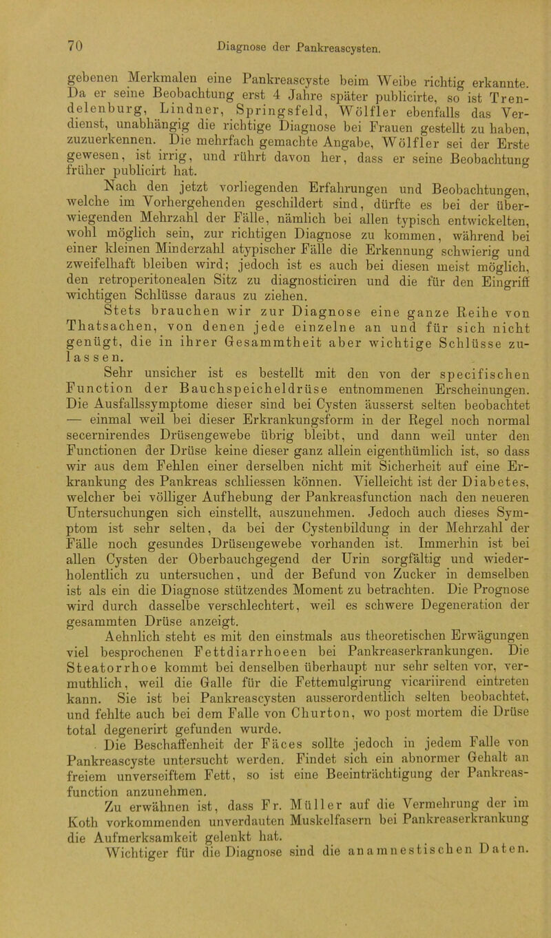 gebeii6n Meikinaleu giii6 Pankreascysts beim Weibe richtig erkannte. Da er seine Beobachtung erst 4 Jahre später publicirte, so ist Tren- delenburg, Lindner, Springsfeld, Wölfler ebenfalls das Ver- dienst, unabhängig die richtige Diagnose bei Frauen gestellt zu haben, zuzuerkennen. Die mehrfach gemachte Angabe, Wölfler sei der Erste gewesen, ist irrig, und rührt davon her, dass er seine Beobachtung früher publicirt hat. Nach den jetzt vorliegenden Erfahrungen und Beobachtungen, welche im Vorhergehenden geschildert sind, dürfte es bei der über- Aviegenden Mehrzahl der Fälle, nämlich bei allen typisch entwickelten, wohl möglich sein, zur richtigen Diagnose zu kommen, während bei einer kleinen Minderzahl atypischer Fälle die Erkennung schwierig und zweifelhaft bleiben wird; jedoch ist es auch bei diesen meist möglich, den retroperitonealen Sitz zu diagnosticiren und die für den Eingriff wichtigen Schlüsse daraus zu ziehen. Stets brauchen wir zur Diagnose eine ganze Reihe von Thatsachen, von denen jede einzelne an und für sich nicht genügt, die in ihrer Gesammtheit aber wichtige Schlüsse zu- lassen. Sehr unsicher ist es bestellt mit den \on der specifischen Function der Bauchspeicheldrüse entnommenen Erscheinungen. Die Ausfallssymptome dieser sind bei Cysten äusserst selten beobachtet — einmal weil bei dieser Erkrankungsform in der Regel noch normal secernirendes Drüsengewebe übrig bleibt, und dann weil unter den Functionen der Drüse keine dieser ganz allein eigenthümlich ist, so dass wir aus dem Fehlen einer derselben nicht mit Sicherheit auf eine Er- krankung des Pankreas schliessen können. Vielleicht ist der Diabetes, welcher bei völliger Aufhebung der Pankreasfunction nach den neueren Untersuchungen sich einstellt, auszunehmen. Jedoch auch dieses Sym- ptom ist sehr selten, da bei der Cystenbildung in der Mehrzahl der Fälle noch gesundes Drüsengewebe vorhanden ist. Immerhin ist bei allen Cysten der Oberbauchgegend der Urin sorgfältig und wieder- holentlich zu untersuchen, und der Befund von Zucker in demselben ist als ein die Diagnose stützendes Moment zu betrachten. Die Prognose wird durch dasselbe verschlechtert, weil es schwere Degeneration der gesammten Drüse anzeigt. Aehnlich steht es mit den einstmals aus theoretischen Erwägungen viel besprochenen Fettdiarrhoeen bei Pankreaserkrankungen. Die Steatorrhoe kommt bei denselben überhaupt nur sehr selten vor, ver- muthlich, weil die Galle für die Fettemulgirung vicariirend eintreten kann. Sie ist bei Pankreascysten ausserordentlich selten beobachtet, und fehlte auch bei dem Falle von Churton, wo post mortem die Drüse total degenerirt gefunden wurde. . Die Beschaffenheit der Fäces sollte jedoch in jedem Falle von Pankreascyste untersucht werden. Findet sich ein abnormer Gehalt an freiem unverseiftem Fett, so ist eine Beeinträchtigung der Pankreas- function anzunehmen. Zu erwähnen ist, dass Fr. Müller auf die Vermehrung der im Koth vorkommenden unverdauten Muskelfasern bei Pankrea.serkrankung die Aufmerksamkeit gelenkt hat. Wichtiger für die Diagnose sind die an amnestischen Daten.
