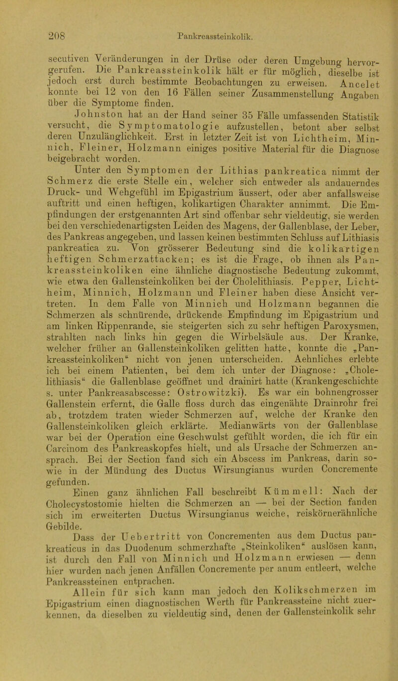 secutiven Veränderungeia in der Drüse oder deren Umgebung hervor- gerufen. Die Pankreassteinkolik hält er für möglich, dieselbe ist jedoch erst durch bestimmte Beobachtungen zu erweisen. Ancelet konnte bei 12 von den 16 Fällen seiner Zusammenstellung Angaben über die Symptome finden. Johnston hat an der Hand seiner 35 Fälle umfassenden Statistik versucht, die Symptomatologie aufzustellen, betont aber selbst deren Unzulänglichkeit. Erst in letzter Zeit ist von Lichtheim, Min- nich, Fleiner, Holzmann einiges positive Material für die Diagnose beigebracht worden. Unter den Symptomen der Lithias pankreatica nimmt der Schmerz die erste Stelle ein, welcher sich entweder als andauerndes Druck- und Wehgefühl im Epigastrium äussert, oder aber anfallsweise auftritt und einen heftigen, kolikartigen Charakter annimmt. Die Em- pfindungen der erstgenannten Art sind offenbar sehr vieldeutig, sie werden bei den verschiedenartigsten Leiden des Magens, der Gallenblase, der Leber, des Pankreas angegeben, und lassen keinen bestimmten Schluss auf Lithiasis pankreatica zu. Von grösserer Bedeutung sind die kolikartigen heftigen Schmerzattacken; es ist die Frage, ob ihnen als Pan- kreassteinkoliken eine ähnliche diagnostische Bedeutung zukommt, wie etwa den Gallensteinkoliken bei der Cholelithiasis. Pepper, Licht- heim, Minnich, Holzmann und Fleiner haben diese Ansicht ver- treten. In dem Falle von Minnich und Holzmann begannen die Schmerzen als schnürende, drückende Empfindung im Epigastrium und am linken Rippenrande, sie steigerten sich zu sehr heftigen Paroxysmen, strahlten nach links hin gegen die Wirbelsäule aus. Der Kranke, welcher früher an Gallensteinkoliken gelitten hatte, konnte die „Pan- kreassteinkoliken“ nicht von jenen unterscheiden. Aehnliches erlebte ich bei einem Patienten, bei dem ich unter der Diagnose: „Chole- lithiasis“ die Gallenblase geöffnet und drainirt hatte (Krankengeschichte s. unter Pankreasabscesse: Ostrowitzki). Es war ein bohnengrosser Gallenstein erfernt, die Galle floss durch das eingenähte Drainrohr frei ab, trotzdem traten wieder Schmerzen auf, welche der Kranke den Gallensteinkoliken gleich erklärte. Medianwärts von der Gallenblase war bei der Operation eine Geschwulst gefühlt worden, die ich für ein Carcinom des Pankreaskopfes hielt, und als Ursache der Schmerzen an- sprach. Bei der Section fand sich ein Abscess im Pankreas, darin so- wie in der Mündung des Ductus Wirsungianus wurden Concremente gefunden. Einen ganz ähnlichen Fall beschreibt Kümmell; Nach der Cholecystostomie hielten die Schmerzen an — bei der Section fanden sich im erweiterten Ductus Wirsungianus weiche, reiskörnerähnliche Gebilde. Dass der Uebertritt von Concrementen aus dem Ductus pau- kreaticus in das Duodenum schmerzhafte „Steinkoliken“ auslösen kann, ist durch den Fall von Minnich und Holz mann erwiesen — denn hier wurden nach jenen Anfällen Concremente per anum entleert, welche Pankreassteinen entprachen. Allein für sich kann man jedoch den Kolikschmerzen im Epigastrium einen diagnostisclien Werth für Pankreassteine nicht zuei- kennen, da dieselben zu vieldeutig sind, denen der Gallensteinkolik sehr