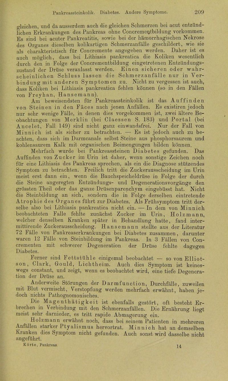o-leichen, und da ausserdem auch die gleichen Schmerzen bei acut entzünd- fichen Erkrankungen des Pankreas ohne Concremeqtbildung Vorkommen. Es sind bei acuter Pankreatitis, sowie bei der hämorrhagischen Nekrose des Organes dieselben kolikartigen Schmerzanfälle geschildert, wie sie als charakteristisch für Concremente angegeben werden. Daher ist es auch möglich, dass bei Lithiasis pankreatica die Koliken wesentlich durch den in Folge der Concrementbildung eingetretenen Entzündungs- zustand der Drüse veranlasst werden. Einen sicheren oder wahr- scheinlichen Schluss lassen die Schmerzanfälle nur in Ver- bindung mit anderen Symptomen zu. Nicht zu vergessen ist auch, dass Koliken bei Lithiasis pankreatica fehlen können (so in den Fällen von Freyhan, Hansemann). Am beweisendsten für Pankreassteinkolik ist das Auffinden von Steinen in den Fäces nach jenen Anfällen. Es existiren jedoch nur sehr wenige Fälle, in denen dies vorgekommen ist, zwei ältere Be- obachtungen von Merklin (bei Claessen S. 183) und Portal (bei Ancelet, Fall 149) sind nicht ganz einwandsfrei. Nur der Fall von Minnich ist als sicher zu betrachten. — Es ist jedoch auch zu be- achten, dass sich im Darmcanale selbst Steine aus phosphorsaurem und kohlensaurem Kalk mit organischen Beimengungen bilden können. Mehrfach wurde bei Pankreassteinen Diabetes gefunden. Das Auffinden von Zucker im Urin ist daher, wenn sonstige Zeichen noch für eine Lithiasis des Pankreas sprechen, als ein die Diagnose stützendes Symptom zu betrachten. Freilich tritt die Zuckerausscheidung im Urin meist erst dann ein, wenn die Bauchspeicheldrüse in Folge der durch die Steine angeregten Entzündungs- und Degenerationsvorgänge den grössten Theil oder das ganze Drüsenparenchym eingebüsst hat. Nicht die Steinbiidung an sich, sondern die in Folge derselben eintretende Atrophie des Organes führt zur Diabetes. Als Frühsymptom tritt der- selbe also bei Lithiasis pankreatica nicht ein. — In dem von Minnich beobachteten Falle fehlte zunächst Zucker im Urin, Holzmann, welcher denselben Kranken später in Behandlung hatte, fand inter- mittirende Zuckerausscheidung. Hansemann stellte aus der Literatur 72 Fälle von Pankreaserkrankungen bei Diabetes zusammen, darunter waren 12 Fälle von Steinbildung im Pankreas. In 3 Fällen von Con- crementen mit schwerer Degeneration der Drüse fehlte dagegen Diabetes. Ferner sind Fettstühle einigemal beobachtet — so von Elliot- son, Clark, Gould, Lichtheim. Auch dies Symptom ist keines- wegs constant, und zeigt, wenn es beobachtet wird, eine tiefe Degenera- tion der Drüse an. Anderweite Störungen der Darmfunction, Durchfälle, zuweilen mit Blut vermischt, Verstopfung werden mehrfach erwähnt, haben je- doch nichts Pathognomonisches. Die Magenthätigkeit ist ebenfalls gestört, oft besteht Er- brechen in Verbindung mit den Schmerzanfällen. Die Ernährung liegt meist sehr darnieder, es tritt rapide Abmagerung ein. Holzmann erwähnt noch, dass bei seinem Patienten in mehreren Anfällen starker Ptyalismus hervortrat. Minnich hat an demselben Kranken dies Symptom nicht gefunden. Auch sonst wird dasselbe nicht angeführt. Körte, Pankreas. 14