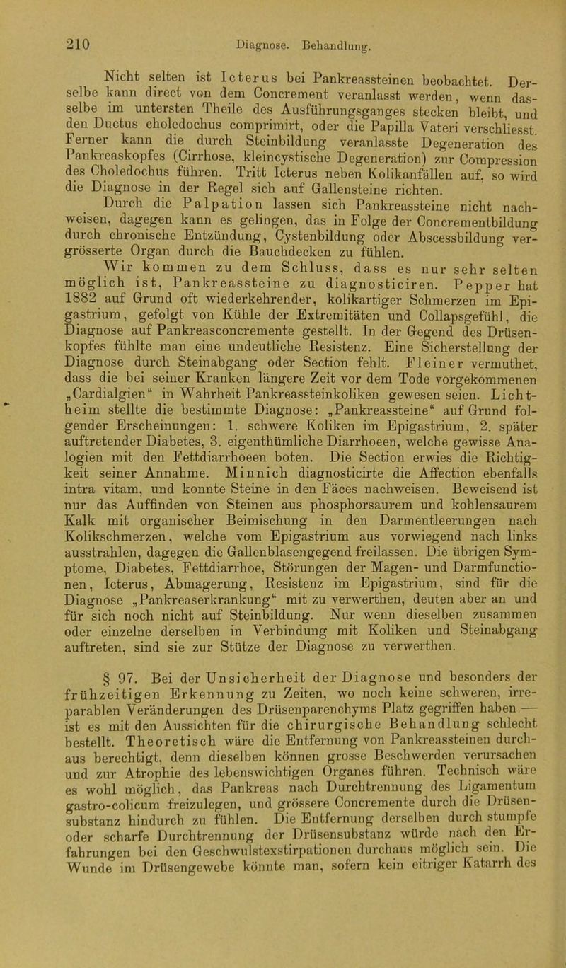 Nicht selten ist Icterus bei Pankreassteinen beobachtet. Der- selbe kann direct von dem Concrement veranlasst werden, wenn das- selbe im untersten Theile des Ausführungsganges stecken bleibt, und den Ductus choledochus comprimirt, oder die Papilla Vateri verschliesst. Ferner kann die durch Steinbildung veranlasste Degeneration des Pankreaskopfes (Cirrhose, kleincystische Degeneration) zur Compression des Choledochus führen. Tritt Icterus neben Kolikanfällen auf, so wird die Diagnose in der Regel sich auf Gallensteine richten. Durch die Palpation lassen sich Pankreassteine nicht nach- weisen, dagegen kann es gelingen, das in Folge der Concrementbildung durch chronische Entzündung, Cystenbildung oder Abscessbildung ver- grösserte Organ durch die Bauchdecken zu fühlen. Wir kommen zu dem Schluss, dass es nur sehr selten möglich ist, Pankreassteine zu diagnosticiren. Pepper hat 1882 auf Grund oft wiederkehrender, kolikartiger Schmerzen im Epi- gastrium, gefolgt von Kühle der Extremitäten und Collapsgefühl, die Diagnose auf Pankreasconcremente gestellt. In der Gegend des Drüsen- kopfes fühlte man eine undeutliche Resistenz. Eine Sicherstellung der Diagnose durch Steinabgang oder Section fehlt. Fl ein er vermuthet, dass die bei seiner Kranken längere Zeit vor dem Tode vorgekomraenen jCardialgien“ in Wahrheit Pankreassteinkoliken gewesen seien. Licht- heim stellte die bestimmte Diagnose: „Pankreassteine“ auf Grund fol- gender Erscheinungen: 1. schwere Koliken im Epigastrium, 2. später auftretender Diabetes, 3. eigenthümliche Diarrhoeen, welche gewisse Ana- logien mit den Fettdiarrhoeen boten. Die Section erwies die Richtig- keit seiner Annahme. Minnich diagnosticirte die Affection ebenfalls intra vitam, und konnte Steine in den Fäces nachweisen. Beweisend ist nur das Auffinden von Steinen aus phosphorsaurem und kohlensaurem Kalk mit organischer Beimischung in den Darmentleerungen nach Kolikschmerzen, welche vom Epigastrium aus vorwiegend nach links ausstrahlen, dagegen die Gallenblasengegend freilassen. Die übrigen Sym- ptome, Diabetes, Fettdiarrhoe, Störungen der Magen- und Darmfunctio- nen, Icterus, Abmagerung, Resistenz im Epigastrium, sind für die Diagnose „Pankreaserkrankung“ mit zu verwerthen, deuten aber an und für sich noch nicht auf Steinbildung. Nur wenn dieselben zusammen oder einzelne derselben in Verbindung mit Koliken und Steinabgang auftreten, sind sie zur Stütze der Diagnose zu verwerthen. § 97. Bei der Unsicherheit der Diagnose und besonders der frühzeitigen Erkennung zu Zeiten, wo noch keine schweren, irre- parablen Veränderungen des Drüsenparenchyms Platz gegriffen haben — ist es mit den Aussichten für die chirurgische Behandlung schlecht bestellt. Theoretisch wäre die Entfernung von Pankreassteinen durch- aus berechtigt, denn dieselben können grosse Beschwerden verursachen und zur Atrophie des lebenswichtigen Organes führen. Technisch wäre es wohl möglich, das Pankreas nach Durchtrennung des Ligamentum gastro-colicum freizulegen, und grössere Concremente durch die DrUsen- substanz hindurch zu fühlen. Die Entfernung derselben durch stumpfe oder scharfe Durchtrennung der Drüsensubstanz würde nach den Er- fahrungen bei den Geschwulstexstirpationen durchaus möglich^ sein. Die Wunde im DrUsengewebe könnte man, sofern kein eitriger Katarrh des