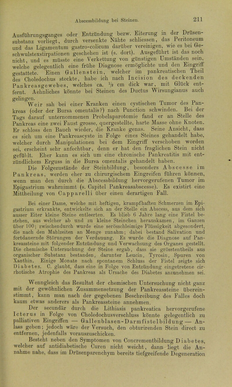 Abscessbildung bei Steinen. Aiisführungsganges oder Entzündung bezw. Eiterung in der Drüsen- substanz vorliegt, durch versenkte Nähte schliessen, das Peritoneum und das Ligamentum gastro-colicum darüber vereinigen, wie es bei Ge- schwulstexstirpationen geschehen ist (s. dort). Ausgefübrt ist das noch nicht, und es müsste eine Verkettung von günstigen Umständen sein, welche gelegentlich eine frühe Diagnose ermöglichte und den Eingriff crestattete. Einen Gallenstein, welcher im pankreatischen Theil des Choledochus steckte, habe ich nach Incision des deckenden Pankreasgewebes, welches ca. c™ dick war, mit Glück ent- fernt. Aehnliches könnte bei Steinen des Ductus Wirsungianus auch gelingen. Weir sah bei einer Kranken einen cystischen Tumor des Pan- kreas (oder der Bursa omeutalis?) nach Punction schwinden. Bei der Tags darauf unternommenen Probelaparotomie fand er an Stelle des Pankreas eine zwei Faust grosse, quergestellte, harte Masse ohne Knoten. Er schloss den Bauch wieder, die Kranke genas. Seine Ansicht, dass es sich um eine Pankreascyste in Folge eines Steines gehandelt habe, welcher durch Manipulationen bei dem Eingriff verschoben worden sei, erscheint sehr anfechtbar, denn er hat den fraglichen Stein nicht gefülilt. Eher kann es sich um eine chronische Pankreatitis mit ent- zündlichem Erguss in die Bursa omentalis gehandelt haben. Die Folgezustände der Steinbildung, besonders Abscesse im Pankreas, werden eher zu chirurgischem Eingreifen führen können, wenn man den durch die Abscessbildung hervorgerufenen Tumor im Epigastrium wahrnimmt (s. Capitel Pankreasabscesse). Es existirt eine Mittheilung von Capparelli über einen derartigen Fall. Bei einer Dame, welche mit heftigen, krampfhaften Schmerzen im Epi- gastrium erkrankte, entwickelte sich an der Stelle ein Abscess, aus dem sich ausser Eiter kleine Steine entleerten. Es blieb 6 Jahre lang eine Fistel be- stehen, aus welcher ab und zu kleine Steinchen herauskamen, im Ganzen über 100; zwischendurch wurde eine serösschleimige Flüssigkeit abgesondert, die nach den Mahlzeiten an Menge zunahm; dabei bestand Salivation und fortdauernde Störungen der Verdauung. Es wurde die Diagnose auf Pan- kreassteine mit folgender Entzündung und Verwachsung des Organes gestellt. Die chemische Untersuchung der Steine ergab, dass sie grösstentheils aus organischer Substanz bestanden, darunter Leucin, Tyrosin, Spuren von Xanthin. Einige Monate nach spontanem Schluss der Fistel zeigte sich Diabetes. C. glaubt, dass eine in Folge von Entzündung eingetretene cir- rhotische Atrophie des Pankreas als Ursache des Diabetes anzunehmen sei. Wenngleich das Resultat der chemischen Untersuchung nicht ganz mit der gewöhnlichen Zusammensetzung der Pankreassteine überein- stimmt, kann man nach der gegebenen Beschreibung des Falles doch kaum etwas anderers als Pankreassteine annehmen. Der secundär durch die Lithiasis pankreatica hervorgerufene Icterus in Folge von Choledochusverschluss könnte gelegentlich zu palliativen Eingriffen — Gallenblasen-Darmfistelbildung— An- lass geben; jedoch wäre der Versuch, den obturirenden Stein direct zu entfernen, jedenfalls vorauszuschicken. Besteht neben den Symptomen von Concrementbildung Diabetes, welcher auf antidiabetische Curen nicht weicht, dann liegt die An- nahme nahe, dass im Drüsenparenchym bereits tiefgreifende Degeneration