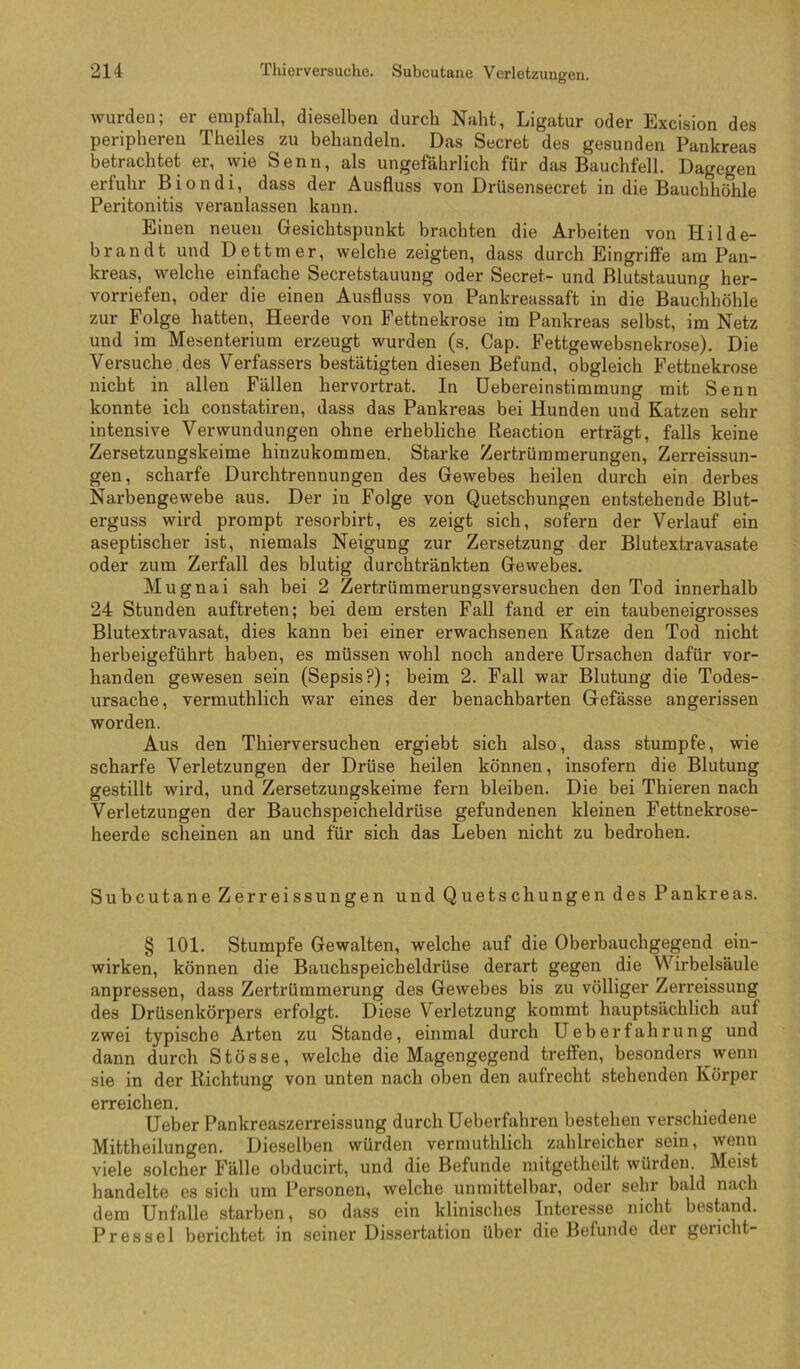 wurden; er empfahl, dieselben durch Naht, Ligatur oder Excision des peripheren Theiles zu behandeln. Das Secret des gesunden Pankreas betrachtet er, wie Senn, als ungefährlich für das Bauchfell. Dagegen erfuhr Biondi, dass der Ausfluss von Drüsensecret in die Bauchhöhle Peritonitis veranlassen kann. Einen neuen Gesichtspunkt brachten die Arbeiten von Hilde- brandt und Dettmer, welche zeigten, dass durch Eingriffe am Pan- kreas, welche einfache Secretstauung oder Secret- und Blutstauung her- vorriefen, oder die einen Ausfluss von Pankreassaft in die Bauchhöhle zur Folge hatten, Heerde von Fettnekrose im Pankreas selbst, im Netz und im Mesenterium erzeugt wurden (s. Cap. Fettgewebsnekrose). Die Versuche, des Verfassers bestätigten diesen Befund, obgleich Fettnekrose nicht in allen Fällen hervortrat. In üebereinstimmung mit Senn konnte ich constatiren, dass das Pankreas bei Hunden und Katzen sehr intensive Verwundungen ohne erhebliche Reaction erträgt, falls keine Zersetzungskeime hinzukommen. Starke Zertrümmerungen, Zerreissun- gen, scharfe Durchtrennungen des Gewebes heilen durch ein derbes Narbengewebe aus. Der in Folge von Quetschungen entstehende Blut- erguss wird prompt resorbirt, es zeigt sich, sofern der Verlauf ein aseptischer ist, niemals Neigung zur Zersetzung der Blutextravasate oder zum Zerfall des blutig durchtränkten Gewebes. Mugnai sah bei 2 Zertrümmerungsversuchen den Tod innerhalb 24 Stunden auftreten; bei dem ersten Fall fand er ein taubeneigrosses Blutextravasat, dies kann bei einer erwachsenen Katze den Tod nicht herbeigeführt haben, es müssen wohl noch andere Ursachen dafür vor- handen gewesen sein (Sepsis?); beim 2. Fall war Blutung die Todes- ursache, vermuthlich war eines der benachbarten Gefässe angerissen worden. Aus den Thierversuchen ergiebt sich also, dass stumpfe, wie scharfe Verletzungen der Drüse heilen können, insofern die Blutung gestillt wird, und Zersetzungskeirae fern bleiben. Die bei Thieren nach Verletzungen der Bauchspeicheldrüse gefundenen kleinen Fettnekrose- heerde scheinen an und für sich das Leben nicht zu bedrohen. Subcutane Zerreissungen und Quetschungen des Pankreas. § 101. Stumpfe Gewalten, welche auf die Oberbauchgegend ein- wirken, können die Bauchspeicheldrüse derart gegen die Wirbelsäule anpressen, dass Zertrümmerung des Gewebes bis zu völliger Zerreissung des Drüsenkörpers erfolgt. Diese Verletzung kommt hauptsächlich auf zwei typische Arten zu Stande, einmal durch Ueberfahrung und dann durch Stösse, welche die Magengegend treffen, besonders wenn sie in der Richtung von unten nach oben den aufrecht stehenden Körper erreichen. Ueber Pankreaszerreissung durch Ueberfahren bestehen verschiedene Mittheilungen. Dieselben würden vermuthlich zahlreicher sein, wenn viele solcher Fälle obducirt, und die Befunde mitgetheilt würden. Meist handelte es sich um Personen, welche unmittelbar, oder sehr bald nach dem Unfälle starben, so dass ein klinisches Interesse nicht bestand. Pressei berichtet in seiner Dissertation über die Befunde der gericht-