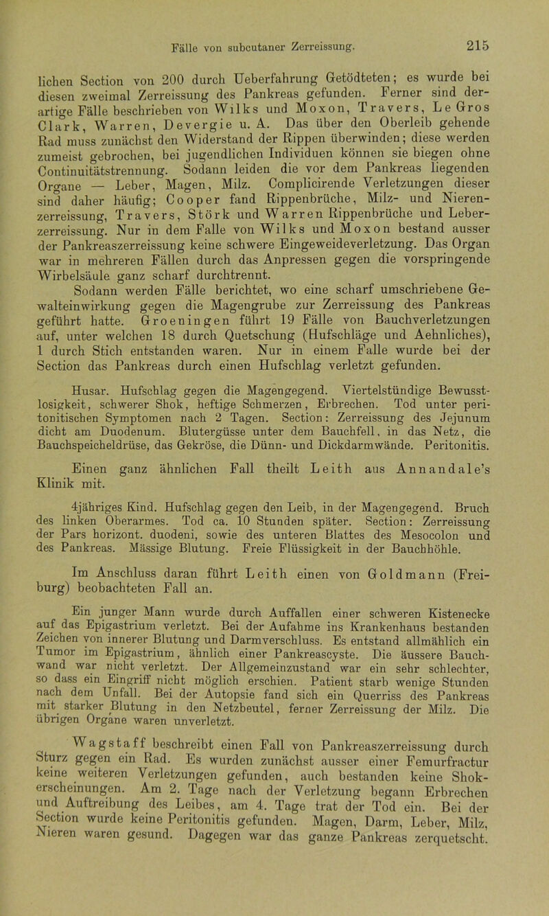 liehen Section von 200 durch Ueberfahrung Getödteten; es wurde bei diesen zvveimal Zerreissung des Pankreas gefunden. Ferner sind der- artige Fälle beschrieben von Wilks und Moxon, Travers, Le Gros Clark, Warren, Devergie u. A. Das über den Oberleib gehende Rad muss zunächst den Widerstand der Rippen überwinden; diese werden zumeist o-ebrochen, bei jugendlichen Individuen können sie biegen ohne Continuifätstrennung. Sodann leiden die vor dem Pankreas liegenden Organe — Leber, Magen, Milz. Complicirende Verletzungen dieser sind daher häufig; Cooper fand Rippenbrüche, Milz- und Nieren- zerreissung, Travers, Störk und Warren Rippenbrüche und Leber- zerreissung. Nur in dem Falle von Wilks und Moxon bestand ausser der Pankreaszerreissung keine schwere Eingeweideverletzung. Das Organ war in mehreren Fällen durch das Anpressen gegen die vorspringende Wirbelsäule ganz scharf durch trennt. Sodann werden Fälle berichtet, wo eine scharf umschriebene Ge- walteinwirkung gegen die Magengrube zur Zerreissung des Pankreas geführt hatte. Groeningen führt 19 Fälle von Bauchverletzungen auf, unter welchen 18 durch Quetschung (Hufschläge und Aehnliches), 1 durch Stich entstanden waren. Nur in einem Falle wurde bei der Section das Pankreas durch einen Hufschlag verletzt gefunden. Husar. Hufschlag gegen die Magengegend. Viertelstündige Bewusst- losigkeit, schwerer Shok, heftige Schmerzen, Erbrechen. Tod unter peri- tonitischen Symptomen nach 2 Tagen. Section: Zerreissung des Jejunum dicht am Duodenum. Blutergüsse unter dem Bauchfell, in das Netz, die Bauchspeicheldrüse, das Gekröse, die Dünn- und Dickdarmwände. Peritonitis. Einen ganz ähnlichen Fall theilt Leith aus Annandale’s Klinik mit. 4jähriges Kind. Hufschlag gegen den Leib, in der Magengegend. Bruch des linken Oberarmes. Tod ca. 10 Stunden später. Section: Zerreissung der Pars horizont. duodeni, sowie des unteren Blattes des Mesocolon und des Pankreas. Mässige Blutung. Freie Flüssigkeit in der Bauchhöhle. Im Anschluss daran führt Leith einen von Goldmann (Frei- burg) beobachteten Fall an. Ein junger Mann wurde durch Auffallen einer schweren Kistenecke auf das Epigastrium verletzt. Bei der Aufahme ins Krankenhaus bestanden Zeichen von innerer Blutung und Darmverschluss. Es entstand allmählich ein Tumor im Epigastrium, ähnlich einer Pankreascyste. Die äussere Bauch- wand war nicht verletzt. Der Allgemeinzustand war ein sehr schlechter, so dass ein Eingriff nicht möglich erschien. Patient starb wenige Stunden nach dem Unfall. Bei der Autopsie fand sich ein Querriss des Pankreas mit starker Blutung in den Netzbeutel, ferner Zerreissung der Milz. Die übrigen Organe waren unverletzt. Wagstaff beschreibt einen Fall von Pankreaszerreissung durch Sturz gegen ein Rad. Es wurden zunächst ausser einer Femurfractur keine weiteren Verletzungen gefunden, auch bestanden keine Shok- erscheinungen. Ara 2. Tage nach der Verletzung begann Erbrechen und Auftreibung des Leibes, am 4. Tage trat der Tod ein. Bei der Section wurde keine Peritonitis gefunden. Magen, Darm, Leber, Milz, 1 ieren waren gesund. Dagegen war das ganze Pankreas zerquetscht.