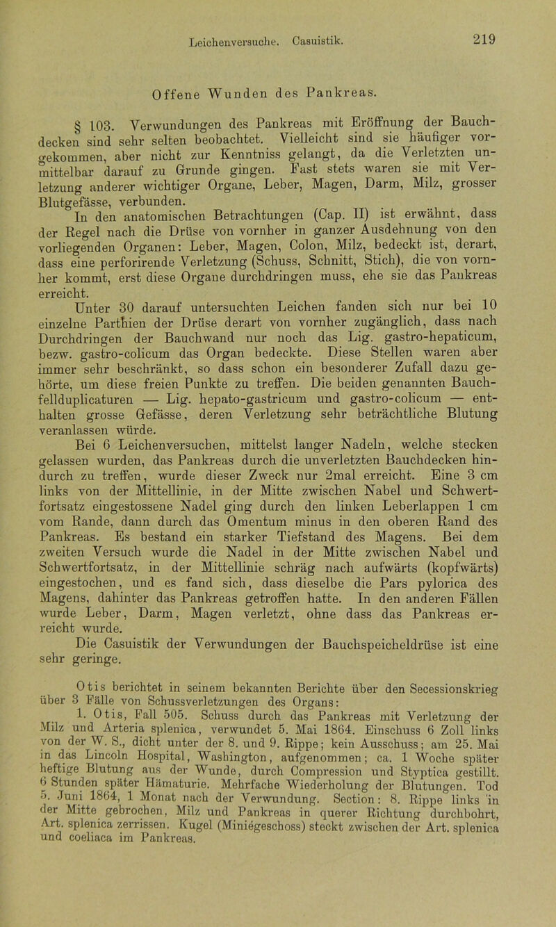 Offene Wunden des Pankreas. § 103. Verwundungen des Pankreas mit Eröffnung der Bauch- decken sind sehr selten beobachtet. Vielleicht sind sie häufiger yor gekommen, aber nicht zur Kenntniss gelangt, da die Verletzten un- mittelbar darauf zu Gründe gingen. Fast stets waren sie mit Ver- letzung anderer wichtiger Organe, Leber, Magen, Darm, Milz, grosser Blutgefässe, verbunden. In den anatomischen Betrachtungen (Cap. II) ist erwähnt, dass der Regel nach die Drüse von vornher in ganzer Ausdehnung von den vorliegenden Organen: Leber, Magen, Colon, Milz, bedeckt ist, derart, dass eine perforirende Verletzung (Schuss, Schnitt, Stich), die von vorn- her kommt, erst diese Organe durchdringen muss, ehe sie das Pankreas erreicht. Unter 30 darauf untersuchten Leichen fanden sich nur bei 10 einzelne Parthien der Drüse derart von vornher zugänglich, dass nach Durchdringen der Bauchwand nur noch das Lig. gastro-hepaticum, bezw. gastro-colicum das Organ bedeckte. Diese Stellen waren aber immer sehr beschränkt, so dass schon ein besonderer Zufall dazu ge- hörte, um diese freien Punkte zu treffen. Die beiden genannten Bauch- fell duplicaturen — Lig. hepato-gastricum und gastro-colicum — ent- halten grosse Gefässe, deren Verletzung sehr beträchtliche Blutung veranlassen würde. Bei 6 Leichenversuchen, mittelst langer Nadeln, welche stecken gelassen wurden, das Pankreas durch die unverletzten Bauchdecken hin- durch zu treffen, wurde dieser Zweck nur 2mal erreicht. Eine 3 cm links von der Mittellinie, in der Mitte zwischen Nabel und Schwert- fortsatz eingestossene Nadel ging durch den linken Leberlappen 1 cm vom Rande, dann durch das Omentum minus in den oberen Rand des Pankreas. Es bestand ein starker Tiefstand des Magens. Bei dem zweiten Versuch wurde die Nadel in der Mitte zwischen Nabel und Schwertfortsatz, in der Mittellinie schräg nach aufwärts (kopfwärts) eingestochen, und es fand sich, dass dieselbe die Pars pylorica des Magens, dahinter das Pankreas getroffen hatte. In den anderen Fällen wurde Leber, Darm, Magen verletzt, ohne dass das Pankreas er- reicht wurde. Die Casuistik der Verwundungen der Bauchspeicheldrüse ist eine sehr geringe. Otis berichtet in seinem bekannten Berichte über den Secessionskrieg über 3 Fälle von Schussverletzungen des Organs: 1. Otis, Pall 505. Schuss durch das Pankreas mit Verletzung der Milz und Arteria splenica, verwundet 5. Mai 1864. Einschuss 6 Zoll links von der W. S., dicht unter der 8. und 9. Rippe; kein Ausschuss; am 25. Mai in das Lincoln Hospital, Washington, aufgenommen; ca. 1 Woche später' heftige Blutung aus der Wunde, durch Compression und Styptica gestillt. 6 Stunden später Hämaturie. Mehrfache Wiederholung der Blutungen. Tod 5. Juni 1864, 1 Monat nach der Verwundung. Section: 8. Rippe links 'in der Mitte gebrochen, Milz und Pankreas in querer Richtung durchbohrt, Art. splenica zerrissen. Kugel (Miniegeschoss) steckt zwischen der Art. splenica und coeliaca im Pankreas.