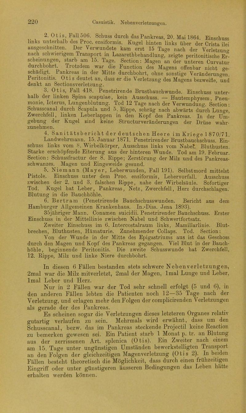 Casuistik. Nebenverletzuiigen. 2. Otis, Fall 506. Schuss durch das Pankreas, 20. Mai 1864. Einschuss links unterhalb des Proc. ensiformis. Kugel hinten links über der Crista ilei ausgeschnitten. Der Verwundete kam erst 15 Tage nach der Verletzung nach schwierigem Transport in Lazarethbehandlung, zeigte peritonitische Er- scheinungen, starb am 15. Tage. Section: Magen an der unteren Curvatur durchbohrt. Trotzdem war die Function des Magens offenbar nicht ge- schädigt. Pankreas in der Mitte durchbohrt, ohne sonstige Veränderungen. Peritonitis. Otis deutet an, dass er die Verletzung des Magens bezweifle, und denkt an Sectionsverletzung. ’ 3. Otis, Fall 418. Penetrirende Brustbauch wunde. Einschuss unter- halb der linken Spina scapulae, kein Ausschuss. — Hautemphysem, Pneu- monie, Icterus, Lungenblutung. Tod 12 Tage nach der Verwundung. Section: Schusscanal durch Scapula und 5. Eippe, schräg nach abwärts durch Lunge, Zwerchfell, linken Leberlappen in den Kopf des Pankreas. In der Um- gebung der Kugel sind keine StructurVeränderungen der Drüse wahr- zunehmen. 4. Sanitätsbericht der deutschen Heere im Kriege 1 870/71. Landwehrmann. 15. Januar 1871. Penetrirender Brustbauchschuss. Ein- schuss links vom 8. Wirbelkörper, Ausschuss links vom Nabel*. Bluthusten. Starke erschöpfende Eiterung aus der hinteren Wunde. Tod am 19. Februar. Section: Schussfractur der 8. Ripjpe; Zerstörung der Milz und des Pankreas- schwanzes. Magen und Eingeweide gesund. 5. Niemann (Mayer, Leberwunden, Fall 191). Selbstmord mittelst Pistole. Einschuss unter dem Proc. ensiformis, Lebervorfall. Ausschuss zwischen der 2. und 3. falschen Rippe, nahe der Wirbelsäule. Sofortiger Tod. Kugel hat Leber, Pankreas, Netz, Zwerchfell, Herz durchschlagen. Blutung in die Bauchhöhle. 6. Bertram (Penetrirende Bauchschusswunden. Bericht aus dem Hamburger Allgemeinen Krankenhaus. In.-Diss. Jena 1893). 3-5jähriger Mann. Conamen suicidii. Penetrirender Bauchschuss. Erster Einschuss in der Mittellinie zwischen Nabel und Schwertfortsatz. Zweiter Einschuss im 6. Intercostalraum links, Mamillarlinie. Blut- brechen, Bluthusten, Hämaturie. Zunehmender Collaps. Tod. Section: Von der Wunde in der Mitte des Epigastriums aus ist das Geschoss durch den Magen und Kopf des Pankreas gegangen. Viel Blut in der Bauch- höhle, beginnende Peritonitis. Die zweite Schusswunde hat Zwerchfell, 12. Rippe, Milz und linke Niere durchbohrt. In diesen 6 Fällen bestanden stets schwere Nebenverletzungen, 2mal war die Milz mitverletzt, 2mal der Magen, Imal Lunge und Leber, Imal Leber und Herz. Nur in 2 Fällen war der Tod sehr schnell erfolgt (5 und 6), in den anderen Fällen lebten die Patienten noch 12—35 Tage nach der Verletzung, und erlagen mehr den Folgen der coraplicirenden Verletzungen als gerade der des Pankreas. Es scheinen sogar die Verletzungen dieses letzteren Organes relativ gutartig verlaufen zu sein. Mehrmals wird erwähnt, dass um den Schusscanal, bezw. das im Pankreas steckende Projectil keine Reaction zu bemerken gewesen sei. Ein Patient starb I Monat p. tr. an Blutung aus der zerrissenen Art. splenica (Otis). Ein Zweiter nach einem am 15. Tage unter ungünstigen Umständen bewerkstelligten Transport an den Folgen der gleichzeitigen Magen Verletzung (Otis 2). Inheiden Fällen besteht theoretisch die Möglichkeit, dass durch einen frühzeitigen Eingriff oder unter günstigeren äusseren Bedingungen das Leben hätte erhalten werden können.