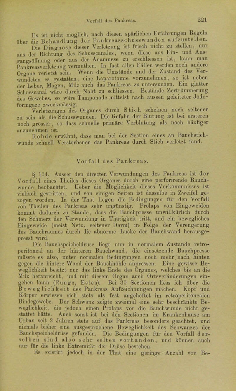 Es ist nicht möglich, nach diesen spärlichen Erfahrungen Regeln über die Behandlung der Pankreasschusswunden aufzustellen. Die Diagnose dieser Verletzung ist frisch nicht zu stellen, nur aus der Richtung des Schusscanales, wenn diese aus Ein- und Aus- «•ano-söffnuno- oder aus der Anamnese zu erschliessen ist, kann man Pankreasverfetzung vermuthen. In fast allen Fällen werden noch andere Organe verletzt sein. Wenn die Umstände und der Zustand des Ver- wundeten es gestatten, eine Laparotomie vorzunehmen, so ist neben der Leber, Magen, Milz auch das Pankreas zu untersuchen. Ein glatter Schusscanal wäi'e durch Naht zu schliessen. Bestände Zertrümmerung des Gewebes, so wäre Tamponade mittelst nach aussen geleiteter Jodo- formgaze zweckmässig. Verletzungen des Organes durch Stich scheinen^ noch seltener zu sein als die Schusswunden. Die Gefahr der Blutung ist bei ersteren noch grösser, so dass schnelle primäre Verblutung als noch häufiger anzunehmen ist. Rohde erwähnt, dass man bei der Section eines an Bauchstich- wunde schnell Verstorbenen das Pankreas durch Stich verletzt fand. Vorfall des Pankreas. § 104. Ausser den directen Verwundungen des Pankreas ist der Vorfall eines Theiles dieses Organes durch eine perforirende Bauch- wunde beobachtet, üeber die Möglichkeit dieses Vorkommnisses ist vielfach gestritten, und von einigen Seiten ist dasselbe in Zweifel ge- zogen worden. In der That liegen die Bedingungen für den Vorfall von Theilen des Pankreas sehr ungünstig. Prolaps von Eingeweiden kommt dadurch zu Stande, dass die Bauchpresse unwillkürlich durch den Schmerz der Verwundung in Thätigkeit tritt, und ein bewegliches Eingeweide (meist Netz, seltener Darm) im Folge der Verengerung des Bauchraumes durch die abnorme Lücke der Bauchwand herausge- presst wird. Die Bauchspeicheldrüse liegt nun in normalem Zustande retro- peritoneal an der hinteren Bauchwand, die einsetzende Bauchpresse müsste es also, unter normalen Bedingungen noch mehrUiach hinten gegen die hintere Wand der Bauchhöhle anpressen. Eine gewisse Be- weglichkeit besitzt nur das linke Ende des Organes, welches bis an die Milz heranreicht, und mit diesem Organ auch Ortsveränderungen ein- gehen kann (Runge, Estes). Bei 30 Sectionen Hess ich über die Beweglichkeit des Pankreas Aufzeichnungen machen. Kopf und Körper erwiesen sich stets als fest angeheftet im retroperitonealen Bindegewebe. Der Schwanz zeigte zweimal eine sehr beschränkte Be- weglichkeit, die jedoch einen Prolaps vor die Bauch wunde nicht ge- stattet hätte. Auch sonst ist bei den Sectionen im Krankenhause am Urban seit 2 Jahren stets auf das Pankreas besonders geachtet, und niemals bisher eine ausgesprochene Beweglichkeit des Schwanzes der Bauchspeicheldrüse gefunden. Die Bedingungen für den Vorfall der- selben sind also sehr selten vorhanden, und können auch nur für die linke Extremität der Drüse bestehen. Es existirt jedoch in der That eine geringe Anzahl von Be-