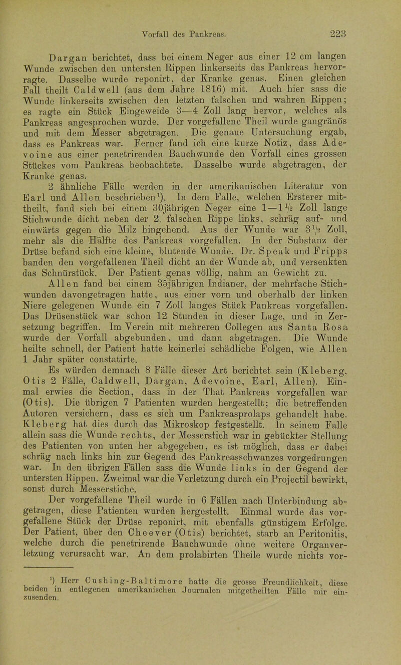 Dargan berichtet, dass bei einem Neger aus einer 12 cm langen Wunde zwischen den untersten Rippen linkerseits das Pankreas hervor- ragte. Dasselbe wurde reponirt, der Kranke genas. Einen gleichen Fall theilt Caldwell (aus dem Jahre 1816) mit. Auch hier sass die Wunde linkerseits zwischen den letzten falschen und wahren Rippen; es ragte ein Stück Eingeweide 3—4 Zoll lang hervor, welches als Pankreas angesprochen wurde. Der vorgefallene Theil wurde gangränös und mit dem Messer abgetragen. , Die genaue Untersuchung ei-gab, dass es Pankreas war. Ferner fand ich eine kurze Notiz, dass Ade- voine aus einer penetrirenden Bauchwunde den Vorfall eines grossen Stückes vom Pankreas beobachtete. Dasselbe wurde abgetragen, der Kranke genas. 2 ähnliche Fälle werden in der amerikanischen Literatur von Earl und Allen beschrieben^). In dem Falle, welchen Ersterer mit- theilt, fand sich bei einem 30jährigen Neger eine 1 —1^2 Zoll lange Stichwunde dicht neben der 2. falschen Rippe links, schräg auf- und einwärts gegen die Milz hingehend. Aus der Wunde war 3^/2 Zoll, mehr als die Hälfte des Pankreas vorgefallen. In der Substanz der Drüse befand sich eine kleine, blutende Wunde. Dr. Speak und Fripps banden den vorgefallenen Theil dicht an der Wunde ab, und versenkten das Schnürstück. Der Patient genas völlig, nahm an Gewicht zu. Allen fand bei einem 35jährigen Indianer, der mehrfache Stich- wunden davongetragen hatte, aus einer vorn und oberhalb der linken Niere gelegenen Wunde ein 7 Zoll langes Stück Pankreas vorgefallen. Das Drüsenstück war schon 12 Stunden in dieser Lage, und in Zer- setzung begriffen. Im Verein mit mehreren Collegen aus Santa Rosa wurde der Vorfall abgebunden, und dann abgetragen. Die Wunde heilte schnell, der Patient hatte keinerlei schädliche Folgen, wie Allen 1 Jahr später constatirte. Es würden demnach 8 Fälle dieser Art berichtet sein (Kleberg, Otis 2 Fälle, Caldwell, Dargan, Adevoine, Earl, Allen). Ein- mal erwies die Section, dass in der That Pankreas vorgefallen war (Otis). Die übrigen 7 Patienten wurden hergestellt; die betreffenden Autoren versichern, dass es sich um Pankreasprolaps gehandelt habe. Kleb erg hat dies durch das Mikroskop festgestellt. In seinem Falle allein sass die Wunde rechts, der Messerstich war in gebückter Stellung des Patienten von unten her abgegeben, es ist möglich, dass er dabei schräg nach links hin zur Gegend des Pankreasschwanzes vorgedrungen war. In den übrigen Fällen sass die Wunde links in der Gegend der untersten Rippen. Zweimal war die Verletzung durch ein Projectil bewirkt, sonst durch Messerstiche. Der vorgefallene Theil wurde in 6 Fällen nach Unterbindung ab- getragen, diese Patienten wurden hergestellt. Einmal wurde das vor- gefallene Stück der Drüse reponirt, mit ebenfalls günstigem Erfolge. Der Patient, über den Cheever (Otis) berichtet, starb an Peritonitis, welche durch die penetrirende Bauchwunde ohne weitere Organver- letzung verursacht war. An dem prolabirten Theile wurde nichts vor- ') Herr Cush ing-B al ti more hatte die grosse Preundliehkeit, diese beiden in entlegenen amerikanischen Journalen niitgetheilten Fälle mir ein- zusenden.