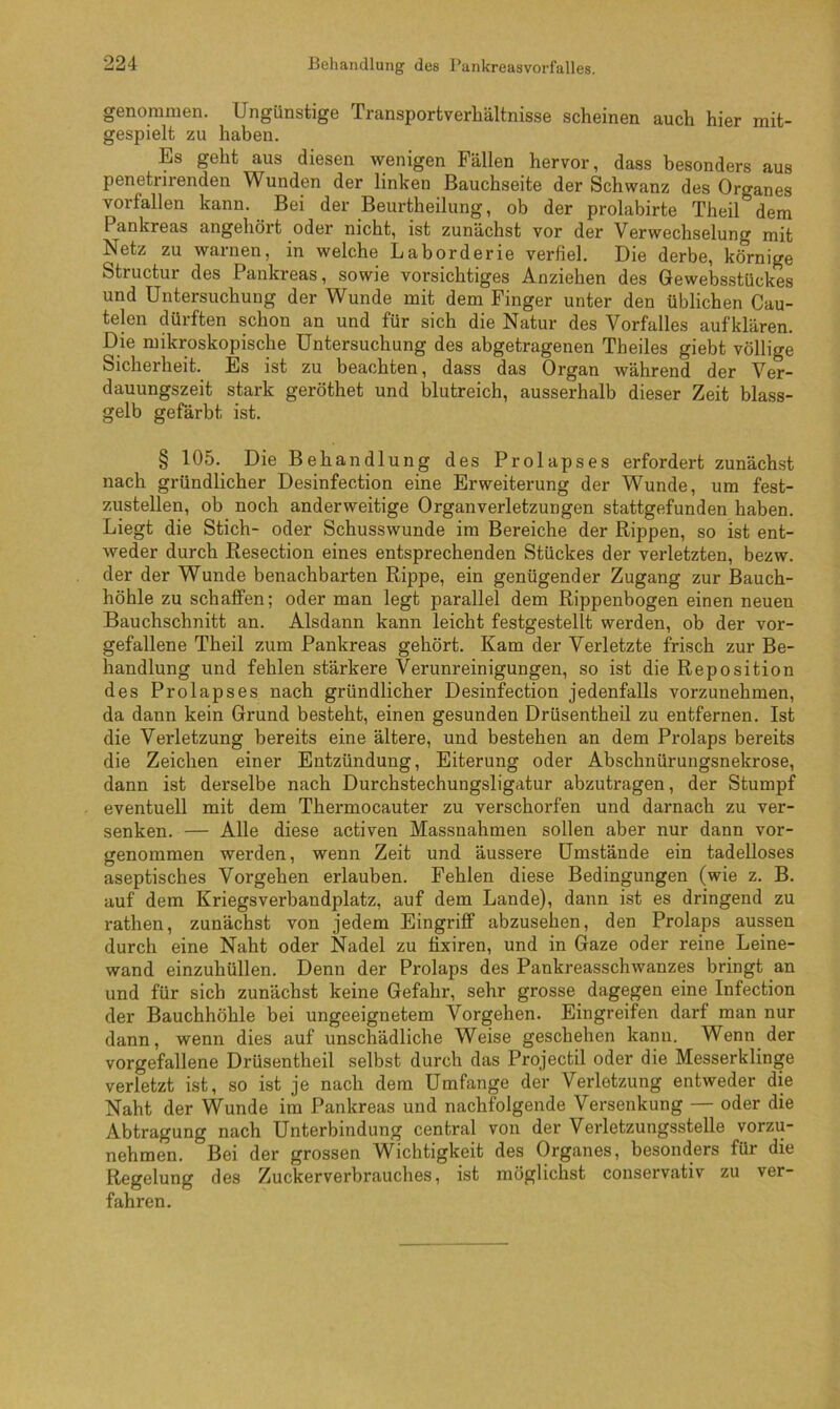 genommen. Ungünstige Transportverliältnisse scheinen auch hier mit- gespielt zu haben. Es geht aus diesen wenigen Fällen hervor, dass besonders aus penetrirenden Wunden der linken Bauchseite der Schwanz des Organes vorfallen kann. Bei der Beurtheilung, ob der prolabirte Theil dem Pankreas angehört oder nicht, ist zunächst vor der Verwechselung mit Netz zu warnen, in welche Laborderie verfiel. Die derbe, körnige Structur des Pankreas, sowie vorsichtiges Anziehen des Gewebsstückes und Untersuchung der Wunde mit dem Finger unter den üblichen Cau- telen dürften schon an und für sich die Natur des Vorfalles aufklären. Die mikroskopische Untersuchung des abgetragenen Theiles giebt völlige Sicherheit. Es ist zu beachten, dass das Organ während der Ver- dauungszeit stark geröthet und blutreich, ausserhalb dieser Zeit blass- gelb gefärbt ist. § 105. Die Behandlung des Prolapses erfordert zunächst nach gründlicher Desinfection eine Erweiterung der Wunde, um fest- zustellen, ob noch anderweitige Organ Verletzungen stattgefunden haben. Liegt die Stich- oder Schusswunde im Bereiche der Rippen, so ist ent- weder durch Resection eines entsprechenden Stückes der verletzten, bezw. der der Wunde benachbarten Rippe, ein genügender Zugang zur Bauch- höhle zu schaffen; oder man legt parallel dem Rippenbogen einen neuen Bauchschnitt an. Alsdann kann leicht festgestellt werden, ob der vor- gefallene Theil zum Pankreas gehört. Kam der Verletzte frisch zur Be- handlung und fehlen stärkere Verunreinigungen, so ist die Reposition des Prolapses nach gründlicher Desinfection jedenfalls vorzunehmen, da dann kein Grund besteht, einen gesunden Drüsentheil zu entfernen. Ist die Verletzung bereits eine ältere, und bestehen an dem Prolaps bereits die Zeichen einer Entzündung, Eiterung oder Abschnürungsnekrose, dann ist derselbe nach Durchstechungsligatur abzutragen, der Stumpf eventuell mit dem Thermocauter zu verschorfen und darnach zu ver- senken. — Alle diese activen Massnahmen sollen aber nur dann vor- genommen werden, wenn Zeit und äussere Umstände ein tadelloses aseptisches Vorgehen erlauben. Fehlen diese Bedingungen (wie z. B. auf dem Kriegsverbandplatz, auf dem Lande), dann ist es dringend zu rathen, zunächst von jedem Eingriff abzusehen, den Prolaps aussen durch eine Naht oder Nadel zu tixiren, und in Gaze oder reine Leine- wand einzuhüllen. Denn der Prolaps des Pankreasschwanzes bringt an und für sich zunächst keine Gefahr, sehr grosse dagegen eine Infection der Bauchhöhle bei ungeeignetem Vorgehen. Eingreifen darf man nur dann, wenn dies auf unschädliche Weise geschehen kann. Wenn der vorgefallene Drüsentheil selbst durch das Projectil oder die Messerklinge verletzt ist, so ist je nach dem Umfange der Verletzung entweder die Naht der Wunde im Pankreas und nachfolgende Versenkung — oder die Abtragung nach Unterbindung central von der Verletzungsstelle vorzu- nehmen. Bei der grossen Wichtigkeit des Organes, besonders für die Regelung des Zuckerverbrauches, ist möglichst conservativ zu ver- fahren.