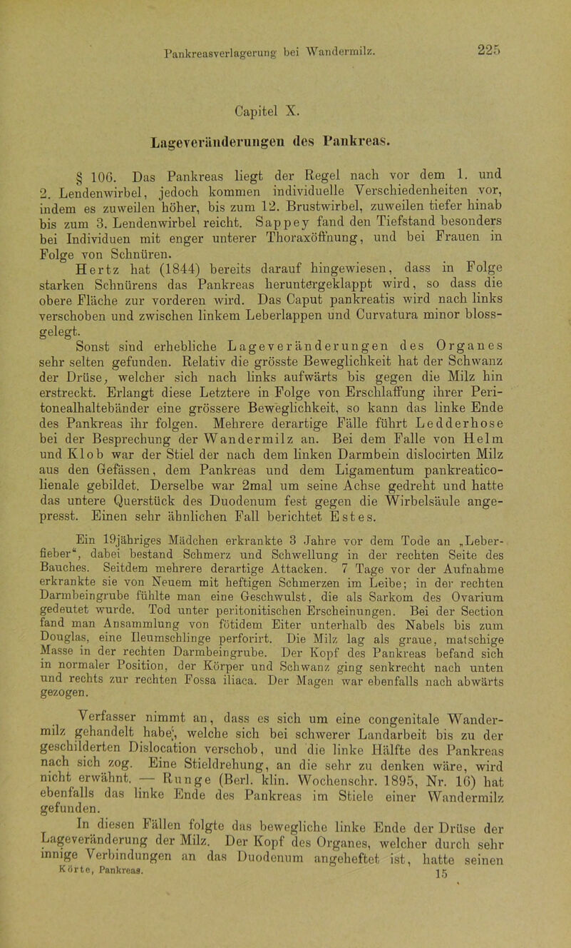 PankreaBverlageruiig' bei Wajulermilz. Capitel X. Lagevcriinderungen des Pankreas. § lOG. Das Pankreas liegt der Regel nach vor dem_ 1. und 2. Lendenwirbel, jedoch kommen individuelle Verschiedenheiten vor, indem es zuweilen höher, bis zum 12. Brustwirbel, zuweilen tiefer hinab bis zum 3. Lendenwirbel reicht. Sappey fand den Tiefstand besonders bei Individuen mit enger unterer Thoraxöfthung, und bei Frauen in Folge von Schnüren. Hertz hat (1844) bereits darauf hingewiesen, dass in Folge starken Schnürens das Pankreas heruntergeklappt wird, so dass die obere Fläche zur vorderen wird. Das Caput pankreatis wird nach links verschoben und zwischen linkem Leberlappen und Curvatura minor bloss- gelegt. Sonst sind erhebliche Lageveränderungen des Organes sehr selten gefunden. Relativ die grösste Beweglichkeit hat der Schwanz der Drüse, welcher sich nach links aufwärts bis gegen die Milz hin erstreckt. Erlangt diese Letztere in Folge von Erschlaffung ihrer Peri- tonealhaltebänder eine grössere Beweglichkeit, so kann das linke Ende des Pankreas ihr folgen. Mehrere derartige Fälle führt Ledderhose bei der Besprechung der Wandermilz an. Bei dem Falle von Helm und Kl ob war der Stiel der nach dem linken Darmbein dislocirten Milz aus den Gefässen, dem Pankreas und dem Ligamentum pankreatico- lienale gebildet. Derselbe war 2mal um seine Achse gedreht und hatte das untere Querstück des Duodenum fest gegen die Wirbelsäule ange- presst. Einen sehr ähnlichen Pall berichtet Estes. Ein 19jähriges Mädchen erkrankte 3 Jahre vor dem Tode an „Leber- fieber“, dabei bestand Schmerz und Schwellung in der rechten Seite des Bauches. Seitdem mehrere derartige Attacken. 7 Tage vor der Aufnahme erkrankte sie von Neuem mit heftigen Schmerzen im Leibe; in der rechten Darmbeingrube fühlte man eine Geschwulst, die als Sarkom des Ovarium gedeutet wurde. Tod unter peritonitischen Erscheinungen. Bei der Section fand man Ansammlung von fötidem Eiter unterhalb des Nabels bis zum Douglas, eine Ileumschlinge perforirt. Die Milz lag als graue, matschige Masse in der rechten Darmbein grübe. Der Kopf des Pankreas befand sich in normaler Position, der Körper und Schwanz ging senkrecht nach unten und rechts zur rechten Fossa iliaca. Der Magen war ebenfalls nach abwärts gezogen. Verfasser nimmt an, dass es sich um eine congenitale Wander- milz gehandelt habej, welche sich bei schwerer Landarbeit bis zu der geschilderten Dislocation verschob, und die linke Hälfte des Pankreas nach sich zog. Eine Stieldrehung, an die sehr zu denken wäre, wird nicht erwähnt. — Runge (Berl. klin. Wochenschr. 1895, Nr. 16) hat ebenfalls das linke Ende des Pankreas im Stiele einer Wandermilz gefunden. ln diesen Fällen folgte das bewegliche linke Ende der Drüse der Lageveränderung der Milz. Der Kopf des Organes, welcher durch sehr innige Verbindungen an das Duodenum angeheftet ist, hatte seinen Körte, Pankreas. i k