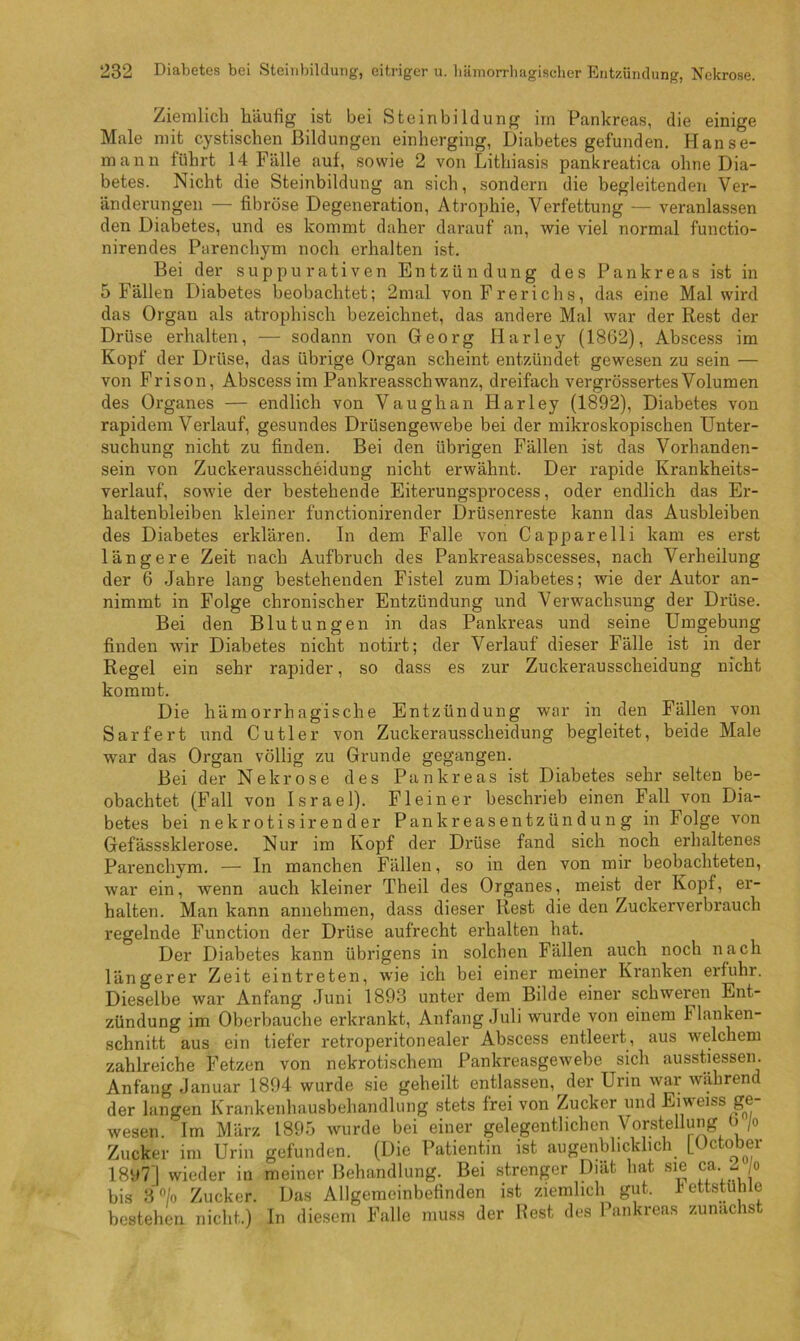 Ziemlich häufig ist bei Steinbildung irn Pankreas, die einige Male mit cystischen Bildungen einherging, Diabetes gefunden. Hanse- mann führt 14 Fälle auf, sowie 2 von Lithiasis pankreatica ohne Dia- betes. Nicht die Steinbildung an sich, sondern die begleitenden Ver- änderungen — fibröse Degeneration, Atrophie, Verfettung — veranlassen den Diabetes, und es kommt daher darauf an, wie viel normal functio- nirendes Parenchym noch erhalten ist. Bei der suppurativen Entzündung des Pankreas ist in 5 Fällen Diabetes beobachtet; 2mal von Frerichs, das eine Mal wird das Organ als atrophisch bezeichnet, das andere Mal war der Rest der Drüse erhalten, — sodann von Georg Harley (1802), Abscess im Kopf der Drüse, das übrige Organ scheint entzündet gewesen zu sein — von Frison, Abscess im Pankreasschwanz, dreifach vergrössertes Volumen des Organes — endlich von Vaughan Harley (1892), Diabetes von rapidem Verlauf, gesundes Drüsengewebe bei der mikroskopischen Unter- suchung nicht zu finden. Bei den übrigen Fällen ist das Vorhanden- sein von Zuckerausscheidung nicht erwähnt. Der rapide Krankheits- verlauf, sowie der bestehende Eiterungsprocess, oder endlich das Er- haltenbleiben kleiner functionirender Drüsenreste kann das Ausbleiben des Diabetes erklären. In dem Falle von Capparelli kam es erst längere Zeit nach Aufbruch des Pankreasabscesses, nach Verheilung der 6 Jahre lang bestehenden Fistel zum Diabetes; wie der Autor an- nimmt in Folge chronischer Entzündung und Verwachsung der Drüse. Bei den Blutungen in das Pankreas und seine Umgebung finden wir Diabetes nicht notirt; der Verlauf dieser Fälle ist in der Regel ein sehr rapider, so dass es zur Zuckerausscheidung nicht kommt. Die hämorrhagische Entzündung war in den Fällen von Sarfert und Cutler von Zuckerausscheidung begleitet, beide Male war das Organ völlig zu Grunde gegangen. Bei der Nekrose des Pankreas ist Diabetes sehr selten be- obachtet (Fall von Israel). Fleiner beschrieb einen Fall von Dia- betes bei nekrotisirender Pankreasentzündung in Folge von Gefässsklerose. Nur im Kopf der Drüse fand sich noch erhaltenes Parenchym. — In manchen Fällen, so in den von mir beobachteten, war ein, wenn auch kleiner Theil des Organes, meist der Kopf, er- halten. Man kann annehmen, dass dieser Rest die den Zuckerverbrauch regelnde Function der Drüse aufrecht erhalten hat. Der Diabetes kann übrigens in solchen Fällen auch noch nach längerer Zeit eintreten, wie ich bei einer meiner Kranken erfuhr. Dieselbe war Anfang Juni 1893 unter dem Bilde einer schweren Ent- zündung im Oberbauche erkrankt, Anfang Juli wurde von einem Hanken- schnitt aus ein tiefer retroperitonealer Abscess entleert, aus welchem zahlreiche Fetzen von nekrotischem Pankreasgewebe sich ausstiessen. Anfang Januar 1894 wurde sie geheilt entlassen, der Urin war während der langen Krankenhausbehandlung stets frei von Zucker und Eiweiss ge- wesen. Im März 1895 wurde bei einer gelegentlichen Vorstellung b/o Zucker im Urin gefunden. (Die Patientin ist augenblicklich L<Jctober 1897] wieder in meiner Behandlung. Bei strenger Diät hat sie ca ^ o bis Zucker. Das Allgemeinbefinden ist ziemlich gut. hettstühle bestehen nicht.) In diesem Falle muss der Rest des Pankreas zunächst