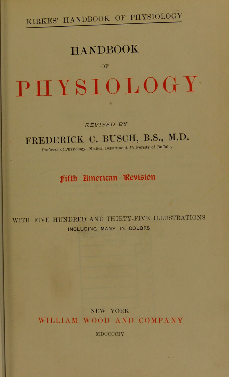 OF PHYSIOLOGY REVISED BY FREDERICK C. BUSCH, B.S., M.D. Professor of Physiology, Medical Department, University of Buffalo. jfiftb Hmertcan IRevteton WITH FIVE HUNDRED AND THIRTY-FIVE ILLUSTRATIONS INCLUDING MANY IN COLORS I NEW YORK WILLIAM WOOD AND COMPANY MDCCCCIV